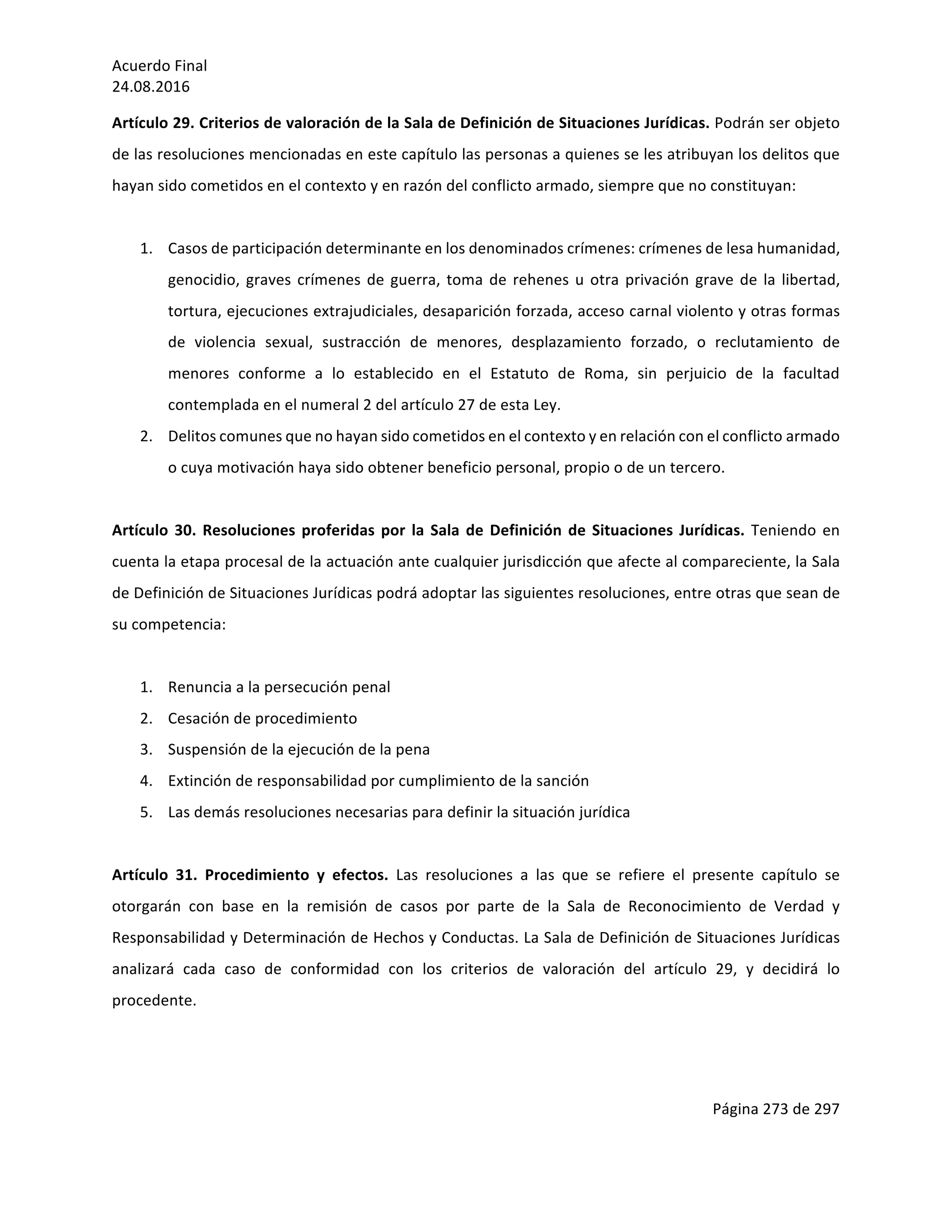 Acuerdo	Final	
24.08.2016	
Página	273	de	297	
	
Artículo	29.	Criterios	de	valoración	de	la	Sala	de	Definición	de	Situaciones	Jurídicas.	Podrán	ser	objeto	
de	las	resoluciones	mencionadas	en	este	capítulo	las	personas	a	quienes	se	les	atribuyan	los	delitos	que	
hayan	sido	cometidos	en	el	contexto	y	en	razón	del	conflicto	armado,	siempre	que	no	constituyan:	
	
1. Casos	de	participación	determinante	en	los	denominados	crímenes:	crímenes	de	lesa	humanidad,	
genocidio,	graves	crímenes	de	guerra,	toma	de	rehenes	u	otra	privación	grave	de	la	libertad,	
tortura,	ejecuciones	extrajudiciales,	desaparición	forzada,	acceso	carnal	violento	y	otras	formas	
de	 violencia	 sexual,	 sustracción	 de	 menores,	 desplazamiento	 forzado,	 o	 reclutamiento	 de	
menores	 conforme	 a	 lo	 establecido	 en	 el	 Estatuto	 de	 Roma,	 sin	 perjuicio	 de	 la	 facultad	
contemplada	en	el	numeral	2	del	artículo	27	de	esta	Ley.	
2. Delitos	comunes	que	no	hayan	sido	cometidos	en	el	contexto	y	en	relación	con	el	conflicto	armado	
o	cuya	motivación	haya	sido	obtener	beneficio	personal,	propio	o	de	un	tercero.	
	
Artículo	30.	Resoluciones	proferidas	por	la	Sala	de	Definición	de	Situaciones	Jurídicas.	Teniendo	en	
cuenta	la	etapa	procesal	de	la	actuación	ante	cualquier	jurisdicción	que	afecte	al	compareciente,	la	Sala	
de	Definición	de	Situaciones	Jurídicas	podrá	adoptar	las	siguientes	resoluciones,	entre	otras	que	sean	de	
su	competencia:	
	
1. Renuncia	a	la	persecución	penal		
2. Cesación	de	procedimiento		
3. Suspensión	de	la	ejecución	de	la	pena	
4. Extinción	de	responsabilidad	por	cumplimiento	de	la	sanción	
5. Las	demás	resoluciones	necesarias	para	definir	la	situación	jurídica	
	
Artículo	 31.	 Procedimiento	 y	 efectos.	 Las	 resoluciones	 a	 las	 que	 se	 refiere	 el	 presente	 capítulo	 se	
otorgarán	 con	 base	 en	 la	 remisión	 de	 casos	 por	 parte	 de	 la	 Sala	 de	 Reconocimiento	 de	 Verdad	 y	
Responsabilidad	y	Determinación	de	Hechos	y	Conductas.	La	Sala	de	Definición	de	Situaciones	Jurídicas	
analizará	 cada	 caso	 de	 conformidad	 con	 los	 criterios	 de	 valoración	 del	 artículo	 29,	 y	 decidirá	 lo	
procedente.	
	
 