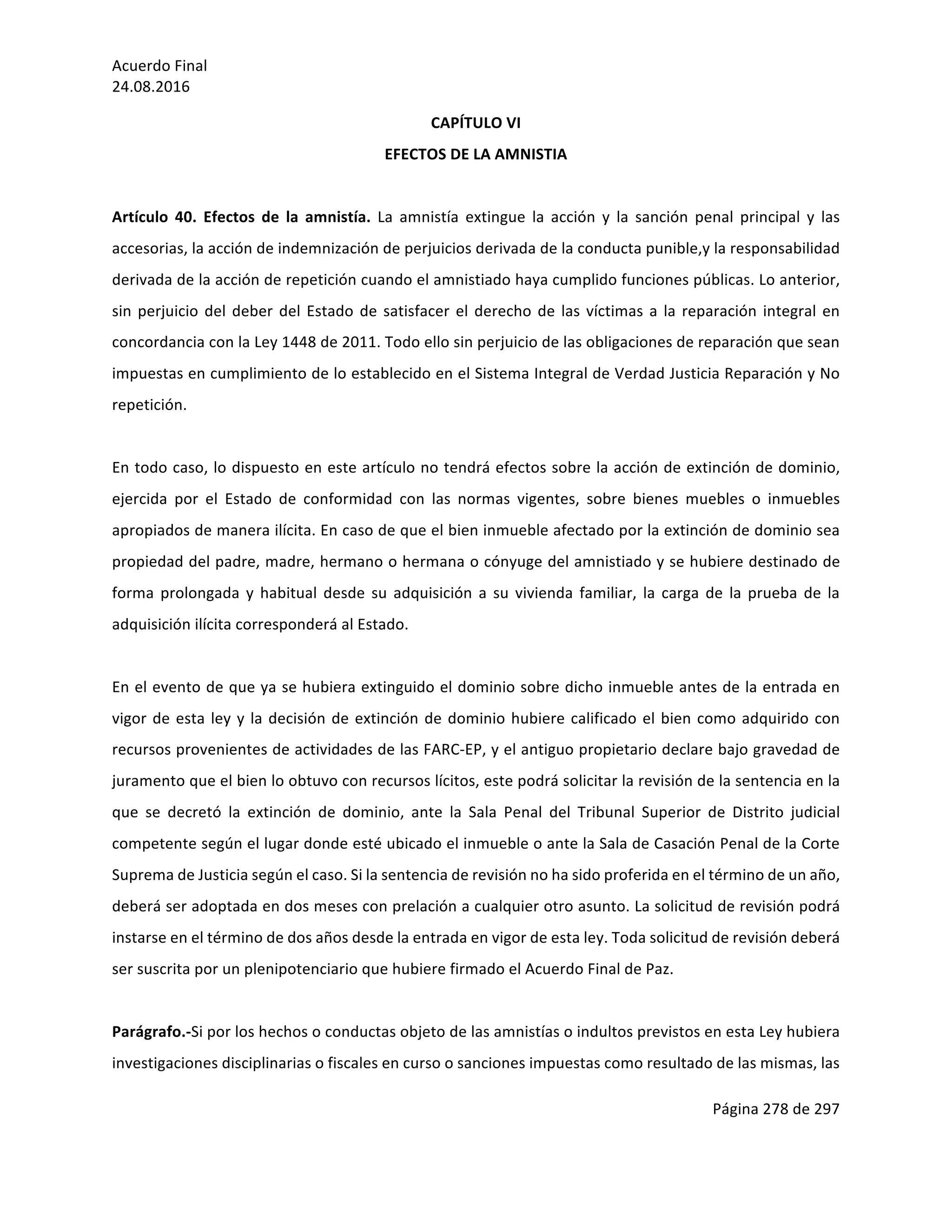 Acuerdo	Final	
24.08.2016	
Página	278	de	297	
	
CAPÍTULO	VI	
EFECTOS	DE	LA	AMNISTIA	
	
Artículo	 40.	 Efectos	 de	 la	 amnistía.	 La	 amnistía	 extingue	 la	 acción	 y	 la	 sanción	 penal	 principal	 y	 las	
accesorias,	la	acción	de	indemnización	de	perjuicios	derivada	de	la	conducta	punible,y	la	responsabilidad	
derivada	de	la	acción	de	repetición	cuando	el	amnistiado	haya	cumplido	funciones	públicas.	Lo	anterior,	
sin	perjuicio	del	deber	del	Estado	de	satisfacer	el	derecho	de	las	víctimas	a	la	reparación	integral	en	
concordancia	con	la	Ley	1448	de	2011.	Todo	ello	sin	perjuicio	de	las	obligaciones	de	reparación	que	sean	
impuestas	en	cumplimiento	de	lo	establecido	en	el	Sistema	Integral	de	Verdad	Justicia	Reparación	y	No	
repetición.	
	
En	todo	caso,	lo	dispuesto	en	este	artículo	no	tendrá	efectos	sobre	la	acción	de	extinción	de	dominio,	
ejercida	 por	 el	 Estado	 de	 conformidad	 con	 las	 normas	 vigentes,	 sobre	 bienes	 muebles	 o	 inmuebles	
apropiados	de	manera	ilícita.	En	caso	de	que	el	bien	inmueble	afectado	por	la	extinción	de	dominio	sea	
propiedad	del	padre,	madre,	hermano	o	hermana	o	cónyuge	del	amnistiado	y	se	hubiere	destinado	de	
forma	 prolongada	 y	 habitual	 desde	 su	 adquisición	 a	 su	 vivienda	 familiar,	 la	 carga	 de	 la	 prueba	 de	 la	
adquisición	ilícita	corresponderá	al	Estado.	
	
En	el	evento	de	que	ya	se	hubiera	extinguido	el	dominio	sobre	dicho	inmueble	antes	de	la	entrada	en	
vigor	de	esta	ley	y	la	decisión	de	extinción	de	dominio	hubiere	calificado	el	bien	como	adquirido	con	
recursos	provenientes	de	actividades	de	las	FARC-EP,	y	el	antiguo	propietario	declare	bajo	gravedad	de	
juramento	que	el	bien	lo	obtuvo	con	recursos	lícitos,	este	podrá	solicitar	la	revisión	de	la	sentencia	en	la	
que	 se	 decretó	 la	 extinción	 de	 dominio,	 ante	 la	 Sala	 Penal	 del	 Tribunal	 Superior	 de	 Distrito	 judicial	
competente	según	el	lugar	donde	esté	ubicado	el	inmueble	o	ante	la	Sala	de	Casación	Penal	de	la	Corte	
Suprema	de	Justicia	según	el	caso.	Si	la	sentencia	de	revisión	no	ha	sido	proferida	en	el	término	de	un	año,	
deberá	ser	adoptada	en	dos	meses	con	prelación	a	cualquier	otro	asunto.	La	solicitud	de	revisión	podrá	
instarse	en	el	término	de	dos	años	desde	la	entrada	en	vigor	de	esta	ley.	Toda	solicitud	de	revisión	deberá	
ser	suscrita	por	un	plenipotenciario	que	hubiere	firmado	el	Acuerdo	Final	de	Paz.	
	
Parágrafo.-Si	por	los	hechos	o	conductas	objeto	de	las	amnistías	o	indultos	previstos	en	esta	Ley	hubiera	
investigaciones	disciplinarias	o	fiscales	en	curso	o	sanciones	impuestas	como	resultado	de	las	mismas,	las	
 