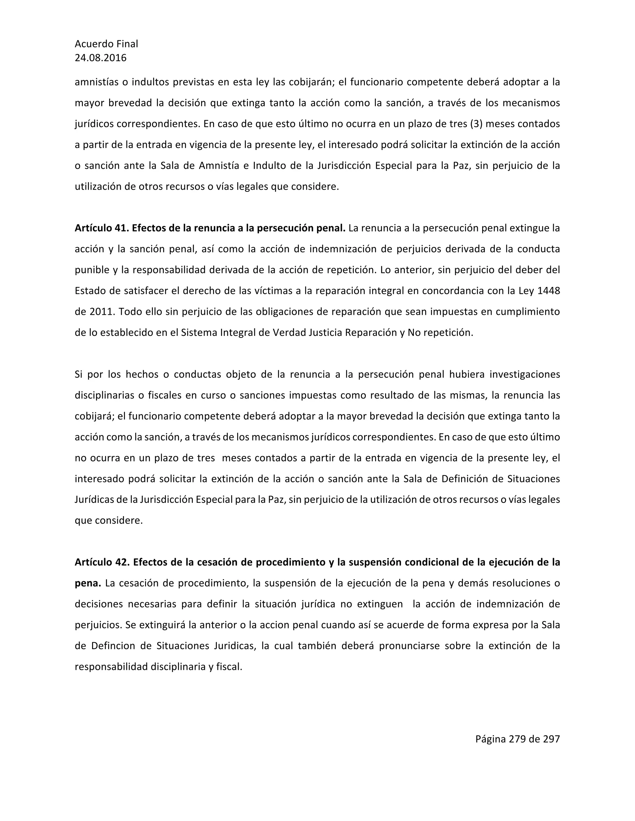 Acuerdo	Final	
24.08.2016	
Página	279	de	297	
	
amnistías	o	indultos	previstas	en	esta	ley	las	cobijarán;	el	funcionario	competente	deberá	adoptar	a	la	
mayor	brevedad	la	decisión	que	extinga	tanto	la	acción	como	la	sanción,	a	través	de	los	mecanismos	
jurídicos	correspondientes.	En	caso	de	que	esto	último	no	ocurra	en	un	plazo	de	tres	(3)	meses	contados	
a	partir	de	la	entrada	en	vigencia	de	la	presente	ley,	el	interesado	podrá	solicitar	la	extinción	de	la	acción	
o	sanción	ante	la	Sala	de	Amnistía	e	Indulto	de	la	Jurisdicción	Especial	para	la	Paz,	sin	perjuicio	de	la	
utilización	de	otros	recursos	o	vías	legales	que	considere.	
	
Artículo	41.	Efectos	de	la	renuncia	a	la	persecución	penal.	La	renuncia	a	la	persecución	penal	extingue	la	
acción	y	la	sanción	penal,	así	como	la	acción	de	indemnización	de	perjuicios	derivada	de	la	conducta	
punible	y	la	responsabilidad	derivada	de	la	acción	de	repetición.	Lo	anterior,	sin	perjuicio	del	deber	del	
Estado	de	satisfacer	el	derecho	de	las	víctimas	a	la	reparación	integral	en	concordancia	con	la	Ley	1448	
de	2011.	Todo	ello	sin	perjuicio	de	las	obligaciones	de	reparación	que	sean	impuestas	en	cumplimiento	
de	lo	establecido	en	el	Sistema	Integral	de	Verdad	Justicia	Reparación	y	No	repetición.	
	
Si	 por	 los	 hechos	 o	 conductas	 objeto	 de	 la	 renuncia	 a	 la	 persecución	 penal	 hubiera	 investigaciones	
disciplinarias	o	fiscales	en	curso	o	sanciones	impuestas	como	resultado	de	las	mismas,	la	renuncia	las	
cobijará;	el	funcionario	competente	deberá	adoptar	a	la	mayor	brevedad	la	decisión	que	extinga	tanto	la	
acción	como	la	sanción,	a	través	de	los	mecanismos	jurídicos	correspondientes.	En	caso	de	que	esto	último	
no	ocurra	en	un	plazo	de	tres		meses	contados	a	partir	de	la	entrada	en	vigencia	de	la	presente	ley,	el	
interesado	podrá	solicitar	la	extinción	de	la	acción	o	sanción	ante	la	Sala	de	Definición	de	Situaciones	
Jurídicas	de	la	Jurisdicción	Especial	para	la	Paz,	sin	perjuicio	de	la	utilización	de	otros	recursos	o	vías	legales	
que	considere.	
	
Artículo	42.	Efectos	de	la	cesación	de	procedimiento	y	la	suspensión	condicional	de	la	ejecución	de	la	
pena.	La	cesación	de	procedimiento,	la	suspensión	de	la	ejecución	de	la	pena	y	demás	resoluciones	o	
decisiones	 necesarias	 para	 definir	 la	 situación	 jurídica	 no	 extinguen	 	 la	 acción	 de	 indemnización	 de	
perjuicios.	Se	extinguirá	la	anterior	o	la	accion	penal	cuando	así	se	acuerde	de	forma	expresa	por	la	Sala	
de	 Defincion	 de	 Situaciones	 Juridicas,	 la	 cual	 también	 deberá	 pronunciarse	 sobre	 la	 extinción	 de	 la	
responsabilidad	disciplinaria	y	fiscal.	
	
	
 