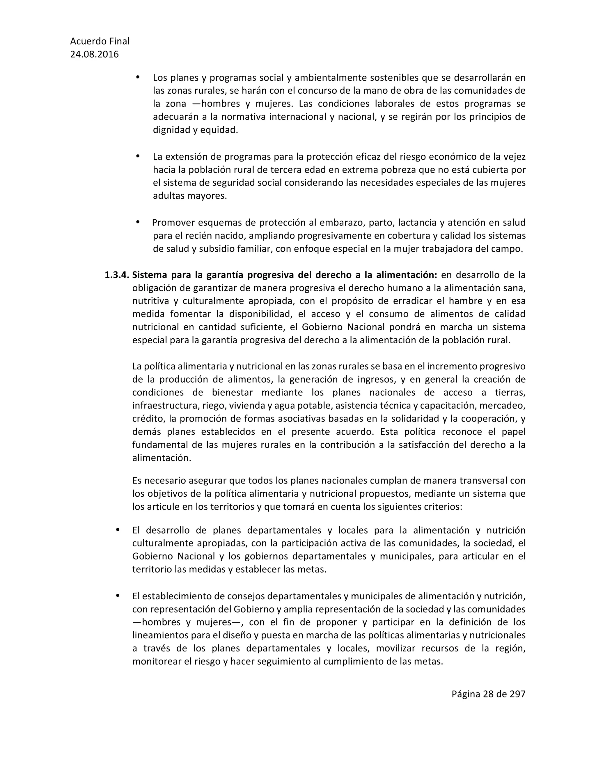 Acuerdo	Final	
24.08.2016	
Página	28	de	297	
	
• Los	planes	y	programas	social	y	ambientalmente	sostenibles	que	se	desarrollarán	en	
las	zonas	rurales,	se	harán	con	el	concurso	de	la	mano	de	obra	de	las	comunidades	de	
la	 zona	 —hombres	 y	 mujeres.	 Las	 condiciones	 laborales	 de	 estos	 programas	 se	
adecuarán	a	la	normativa	internacional	y	nacional,	y	se	regirán	por	los	principios	de	
dignidad	y	equidad.	
	
• La	extensión	de	programas	para	la	protección	eficaz	del	riesgo	económico	de	la	vejez	
hacia	la	población	rural	de	tercera	edad	en	extrema	pobreza	que	no	está	cubierta	por	
el	sistema	de	seguridad	social	considerando	las	necesidades	especiales	de	las	mujeres	
adultas	mayores.	
	
• Promover	esquemas	de	protección	al	embarazo,	parto,	lactancia	y	atención	en	salud	
para	el	recién	nacido,	ampliando	progresivamente	en	cobertura	y	calidad	los	sistemas	
de	salud	y	subsidio	familiar,	con	enfoque	especial	en	la	mujer	trabajadora	del	campo.	
	
1.3.4. Sistema	para	la	garantía	progresiva	del	derecho	a	la	alimentación:	en	desarrollo	de	la	
obligación	de	garantizar	de	manera	progresiva	el	derecho	humano	a	la	alimentación	sana,	
nutritiva	 y	 culturalmente	 apropiada,	 con	 el	 propósito	 de	 erradicar	 el	 hambre	 y	 en	 esa	
medida	 fomentar	 la	 disponibilidad,	 el	 acceso	 y	 el	 consumo	 de	 alimentos	 de	 calidad	
nutricional	 en	 cantidad	 suficiente,	 el	 Gobierno	 Nacional	 pondrá	 en	 marcha	 un	 sistema	
especial	para	la	garantía	progresiva	del	derecho	a	la	alimentación	de	la	población	rural.	
	
La	política	alimentaria	y	nutricional	en	las	zonas	rurales	se	basa	en	el	incremento	progresivo	
de	 la	 producción	 de	 alimentos,	 la	 generación	 de	 ingresos,	 y	 en	 general	 la	 creación	 de	
condiciones	 de	 bienestar	 mediante	 los	 planes	 nacionales	 de	 acceso	 a	 tierras,	
infraestructura,	riego,	vivienda	y	agua	potable,	asistencia	técnica	y	capacitación,	mercadeo,	
crédito,	la	promoción	de	formas	asociativas	basadas	en	la	solidaridad	y	la	cooperación,	y	
demás	 planes	 establecidos	 en	 el	 presente	 acuerdo.	 Esta	 política	 reconoce	 el	 papel	
fundamental	de	las	mujeres	rurales	en	la	contribución	a	la	satisfacción	del	derecho	a	la	
alimentación.		
Es	necesario	asegurar	que	todos	los	planes	nacionales	cumplan	de	manera	transversal	con	
los	objetivos	de	la	política	alimentaria	y	nutricional	propuestos,	mediante	un	sistema	que	
los	articule	en	los	territorios	y	que	tomará	en	cuenta	los	siguientes	criterios:	
• El	 desarrollo	 de	 planes	 departamentales	 y	 locales	 para	 la	 alimentación	 y	 nutrición	
culturalmente	apropiadas,	con	la	participación	activa	de	las	comunidades,	la	sociedad,	el	
Gobierno	 Nacional	 y	 los	 gobiernos	 departamentales	 y	 municipales,	 para	 articular	 en	 el	
territorio	las	medidas	y	establecer	las	metas.	
	
• El	establecimiento	de	consejos	departamentales	y	municipales	de	alimentación	y	nutrición,	
con	representación	del	Gobierno	y	amplia	representación	de	la	sociedad	y	las	comunidades	
—hombres	 y	 mujeres—,	 con	 el	 fin	 de	 proponer	 y	 participar	 en	 la	 definición	 de	 los	
lineamientos	para	el	diseño	y	puesta	en	marcha	de	las	políticas	alimentarias	y	nutricionales	
a	 través	 de	 los	 planes	 departamentales	 y	 locales,	 movilizar	 recursos	 de	 la	 región,	
monitorear	el	riesgo	y	hacer	seguimiento	al	cumplimiento	de	las	metas.	
	
 