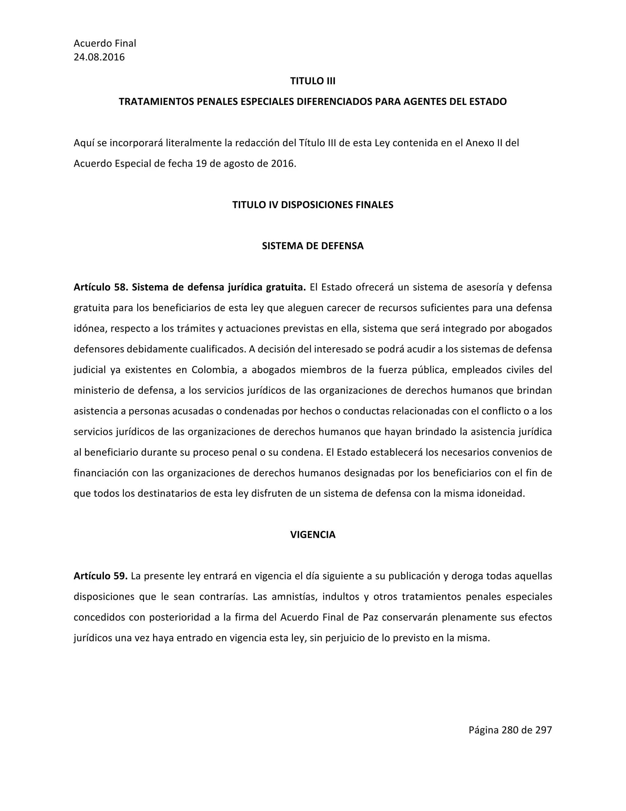 Acuerdo	Final	
24.08.2016	
Página	280	de	297	
	
TITULO	III	
TRATAMIENTOS	PENALES	ESPECIALES	DIFERENCIADOS	PARA	AGENTES	DEL	ESTADO	
	
Aquí	se	incorporará	literalmente	la	redacción	del	Título	III	de	esta	Ley	contenida	en	el	Anexo	II	del	
Acuerdo	Especial	de	fecha	19	de	agosto	de	2016.	
	
TITULO	IV	DISPOSICIONES	FINALES	
	
SISTEMA	DE	DEFENSA	
	
Artículo	58.	Sistema	de	defensa	jurídica	gratuita.	El	Estado	ofrecerá	un	sistema	de	asesoría	y	defensa	
gratuita	para	los	beneficiarios	de	esta	ley	que	aleguen	carecer	de	recursos	suficientes	para	una	defensa	
idónea,	respecto	a	los	trámites	y	actuaciones	previstas	en	ella,	sistema	que	será	integrado	por	abogados	
defensores	debidamente	cualificados.	A	decisión	del	interesado	se	podrá	acudir	a	los	sistemas	de	defensa	
judicial	 ya	 existentes	 en	 Colombia,	 a	 abogados	 miembros	 de	 la	 fuerza	 pública,	 empleados	 civiles	 del	
ministerio	de	defensa,	a	los	servicios	jurídicos	de	las	organizaciones	de	derechos	humanos	que	brindan	
asistencia	a	personas	acusadas	o	condenadas	por	hechos	o	conductas	relacionadas	con	el	conflicto	o	a	los	
servicios	jurídicos	de	las	organizaciones	de	derechos	humanos	que	hayan	brindado	la	asistencia	jurídica	
al	beneficiario	durante	su	proceso	penal	o	su	condena.	El	Estado	establecerá	los	necesarios	convenios	de	
financiación	con	las	organizaciones	de	derechos	humanos	designadas	por	los	beneficiarios	con	el	fin	de	
que	todos	los	destinatarios	de	esta	ley	disfruten	de	un	sistema	de	defensa	con	la	misma	idoneidad.	
	
VIGENCIA	
	
Artículo	59.	La	presente	ley	entrará	en	vigencia	el	día	siguiente	a	su	publicación	y	deroga	todas	aquellas	
disposiciones	 que	 le	 sean	 contrarías.	 Las	 amnistías,	 indultos	 y	 otros	 tratamientos	 penales	 especiales	
concedidos	con	posterioridad	a	la	firma	del	Acuerdo	Final	de	Paz	conservarán	plenamente	sus	efectos	
jurídicos	una	vez	haya	entrado	en	vigencia	esta	ley,	sin	perjuicio	de	lo	previsto	en	la	misma.	
	
	
	
 