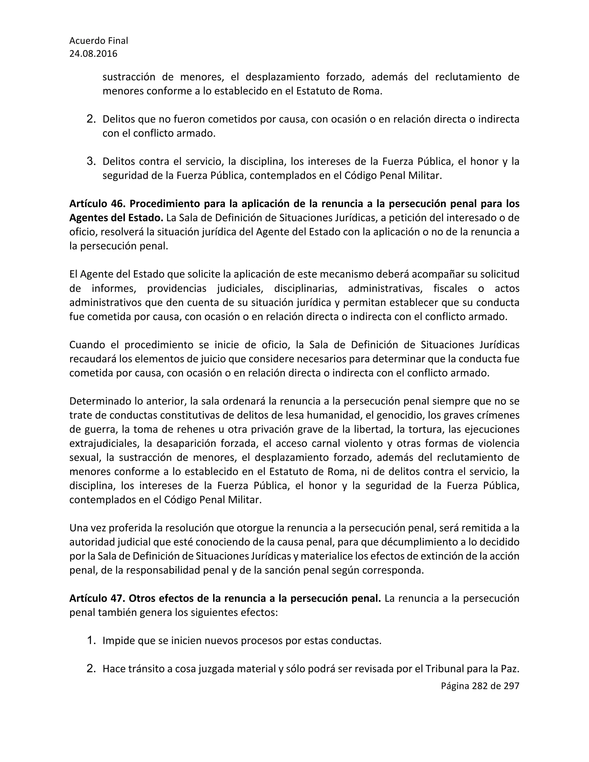 Acuerdo	Final	
24.08.2016	
Página	282	de	297	
	
sustracción	 de	 menores,	 el	 desplazamiento	 forzado,	 además	 del	 reclutamiento	 de	
menores	conforme	a	lo	establecido	en	el	Estatuto	de	Roma.	
	
2. Delitos	que	no	fueron	cometidos	por	causa,	con	ocasión	o	en	relación	directa	o	indirecta	
con	el	conflicto	armado.	
	
3. Delitos	contra	el	servicio,	la	disciplina,	los	intereses	de	la	Fuerza	Pública,	el	honor	y	la	
seguridad	de	la	Fuerza	Pública,	contemplados	en	el	Código	Penal	Militar.			
	
Artículo	46.	Procedimiento	para	la	aplicación	de	la	renuncia	a	la	persecución	penal	para	los	
Agentes	del	Estado.	La	Sala	de	Definición	de	Situaciones	Jurídicas,	a	petición	del	interesado	o	de	
oficio,	resolverá	la	situación	jurídica	del	Agente	del	Estado	con	la	aplicación	o	no	de	la	renuncia	a	
la	persecución	penal.	
	
El	Agente	del	Estado	que	solicite	la	aplicación	de	este	mecanismo	deberá	acompañar	su	solicitud	
de	 informes,	 providencias	 judiciales,	 disciplinarias,	 administrativas,	 fiscales	 o	 actos	
administrativos	que	den	cuenta	de	su	situación	jurídica	y	permitan	establecer	que	su	conducta	
fue	cometida	por	causa,	con	ocasión	o	en	relación	directa	o	indirecta	con	el	conflicto	armado.	
	
Cuando	 el	 procedimiento	 se	 inicie	 de	 oficio,	 la	 Sala	 de	 Definición	 de	 Situaciones	 Jurídicas	
recaudará	los	elementos	de	juicio	que	considere	necesarios	para	determinar	que	la	conducta	fue	
cometida	por	causa,	con	ocasión	o	en	relación	directa	o	indirecta	con	el	conflicto	armado.	
	
Determinado	lo	anterior,	la	sala	ordenará	la	renuncia	a	la	persecución	penal	siempre	que	no	se	
trate	de	conductas	constitutivas	de	delitos	de	lesa	humanidad,	el	genocidio,	los	graves	crímenes	
de	guerra,	la	toma	de	rehenes	u	otra	privación	grave	de	la	libertad,	la	tortura,	las	ejecuciones	
extrajudiciales,	la	desaparición	forzada,	el	acceso	carnal	violento	y	otras	formas	de	violencia	
sexual,	 la	 sustracción	 de	 menores,	 el	 desplazamiento	 forzado,	 además	 del	 reclutamiento	 de	
menores	conforme	a	lo	establecido	en	el	Estatuto	de	Roma,	ni	de	delitos	contra	el	servicio,	la	
disciplina,	 los	 intereses	 de	 la	 Fuerza	 Pública,	 el	 honor	 y	 la	 seguridad	 de	 la	 Fuerza	 Pública,	
contemplados	en	el	Código	Penal	Militar.			
	
Una	vez	proferida	la	resolución	que	otorgue	la	renuncia	a	la	persecución	penal,	será	remitida	a	la	
autoridad	judicial	que	esté	conociendo	de	la	causa	penal,	para	que	décumplimiento	a	lo	decidido	
por	la	Sala	de	Definición	de	Situaciones	Jurídicas	y	materialice	los	efectos	de	extinción	de	la	acción	
penal,	de	la	responsabilidad	penal	y	de	la	sanción	penal	según	corresponda.		
	 	
Artículo	47.	Otros	efectos	de	la	renuncia	a	la	persecución	penal.	La	renuncia	a	la	persecución	
penal	también	genera	los	siguientes	efectos:	
	
1. Impide	que	se	inicien	nuevos	procesos	por	estas	conductas.		
	
2. Hace	tránsito	a	cosa	juzgada	material	y	sólo	podrá	ser	revisada	por	el	Tribunal	para	la	Paz.		
 