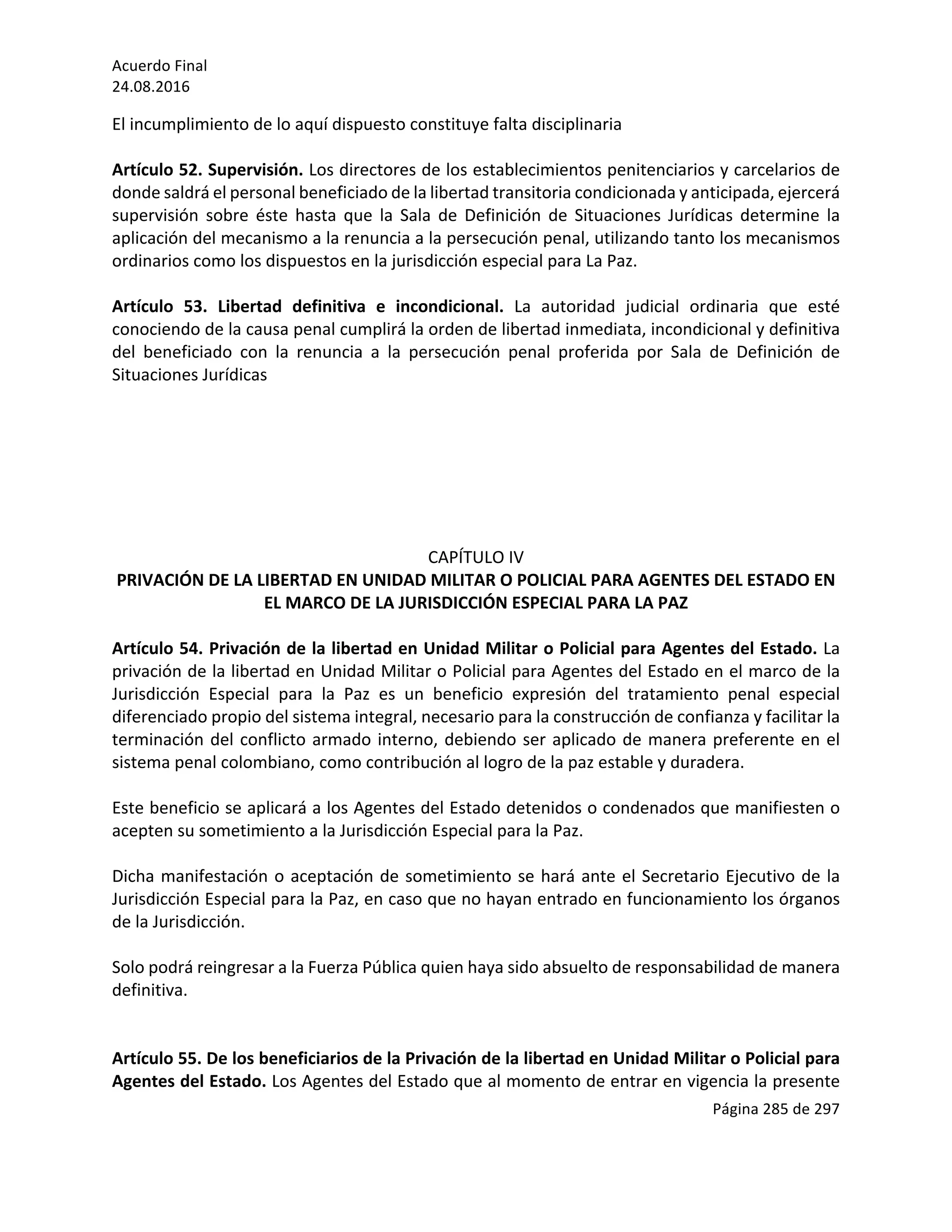 Acuerdo	Final	
24.08.2016	
Página	285	de	297	
	
El	incumplimiento	de	lo	aquí	dispuesto	constituye	falta	disciplinaria	
	
Artículo	52.	Supervisión.	Los	directores	de	los	establecimientos	penitenciarios	y	carcelarios	de	
donde	saldrá	el	personal	beneficiado	de	la	libertad	transitoria	condicionada	y	anticipada,	ejercerá	
supervisión	 sobre	 éste	 hasta	 que	 la	 Sala	 de	 Definición	 de	 Situaciones	 Jurídicas	 determine	 la	
aplicación	del	mecanismo	a	la	renuncia	a	la	persecución	penal,	utilizando	tanto	los	mecanismos	
ordinarios	como	los	dispuestos	en	la	jurisdicción	especial	para	La	Paz.	
	
Artículo	 53.	 Libertad	 definitiva	 e	 incondicional.	 La	 autoridad	 judicial	 ordinaria	 que	 esté	
conociendo	de	la	causa	penal	cumplirá	la	orden	de	libertad	inmediata,	incondicional	y	definitiva	
del	 beneficiado	 con	 la	 renuncia	 a	 la	 persecución	 penal	 proferida	 por	 Sala	 de	 Definición	 de	
Situaciones	Jurídicas	
	
	
	
	
	
	
	
CAPÍTULO	IV	
PRIVACIÓN	DE	LA	LIBERTAD	EN	UNIDAD	MILITAR	O	POLICIAL	PARA	AGENTES	DEL	ESTADO	EN	
EL	MARCO	DE	LA	JURISDICCIÓN	ESPECIAL	PARA	LA	PAZ	
	
Artículo	54.	Privación	de	la	libertad	en	Unidad	Militar	o	Policial	para	Agentes	del	Estado.	La	
privación	de	la	libertad	en	Unidad	Militar	o	Policial	para	Agentes	del	Estado	en	el	marco	de	la	
Jurisdicción	 Especial	 para	 la	 Paz	 es	 un	 beneficio	 expresión	 del	 tratamiento	 penal	 especial	
diferenciado	propio	del	sistema	integral,	necesario	para	la	construcción	de	confianza	y	facilitar	la	
terminación	del	conflicto	armado	interno,	debiendo	ser	aplicado	de	manera	preferente	en	el	
sistema	penal	colombiano,	como	contribución	al	logro	de	la	paz	estable	y	duradera.	
	
Este	beneficio	se	aplicará	a	los	Agentes	del	Estado	detenidos	o	condenados	que	manifiesten	o	
acepten	su	sometimiento	a	la	Jurisdicción	Especial	para	la	Paz.	
	
Dicha	manifestación	o	aceptación	de	sometimiento	se	hará	ante	el	Secretario	Ejecutivo	de	la	
Jurisdicción	Especial	para	la	Paz,	en	caso	que	no	hayan	entrado	en	funcionamiento	los	órganos	
de	la	Jurisdicción.			
	
Solo	podrá	reingresar	a	la	Fuerza	Pública	quien	haya	sido	absuelto	de	responsabilidad	de	manera	
definitiva.			
	
	
Artículo	55.	De	los	beneficiarios	de	la	Privación	de	la	libertad	en	Unidad	Militar	o	Policial	para	
Agentes	del	Estado.	Los	Agentes	del	Estado	que	al	momento	de	entrar	en	vigencia	la	presente	
 