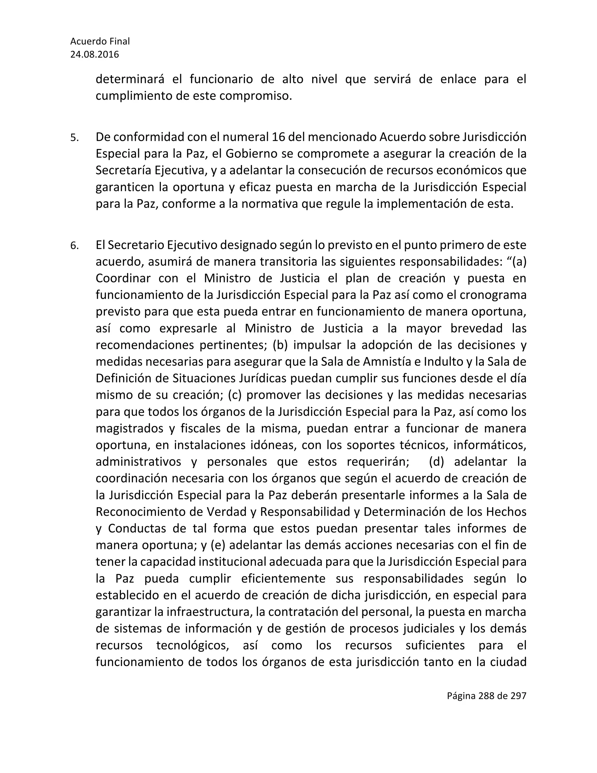 Acuerdo	Final	
24.08.2016	
Página	288	de	297	
	
determinará	 el	 funcionario	 de	 alto	 nivel	 que	 servirá	 de	 enlace	 para	 el	
cumplimiento	de	este	compromiso.	
	
5. De	conformidad	con	el	numeral	16	del	mencionado	Acuerdo	sobre	Jurisdicción	
Especial	para	la	Paz,	el	Gobierno	se	compromete	a	asegurar	la	creación	de	la	
Secretaría	Ejecutiva,	y	a	adelantar	la	consecución	de	recursos	económicos	que	
garanticen	la	oportuna	y	eficaz	puesta	en	marcha	de	la	Jurisdicción	Especial	
para	la	Paz,	conforme	a	la	normativa	que	regule	la	implementación	de	esta.	
	
6. El	Secretario	Ejecutivo	designado	según	lo	previsto	en	el	punto	primero	de	este	
acuerdo,	asumirá	de	manera	transitoria	las	siguientes	responsabilidades:	“(a)	
Coordinar	 con	 el	 Ministro	 de	 Justicia	 el	 plan	 de	 creación	 y	 puesta	 en	
funcionamiento	de	la	Jurisdicción	Especial	para	la	Paz	así	como	el	cronograma	
previsto	para	que	esta	pueda	entrar	en	funcionamiento	de	manera	oportuna,	
así	 como	 expresarle	 al	 Ministro	 de	 Justicia	 a	 la	 mayor	 brevedad	 las	
recomendaciones	 pertinentes;	 (b)	 impulsar	 la	 adopción	 de	 las	 decisiones	 y	
medidas	necesarias	para	asegurar	que	la	Sala	de	Amnistía	e	Indulto	y	la	Sala	de	
Definición	de	Situaciones	Jurídicas	puedan	cumplir	sus	funciones	desde	el	día	
mismo	de	su	creación;	(c)	promover	las	decisiones	y	las	medidas	necesarias	
para	que	todos	los	órganos	de	la	Jurisdicción	Especial	para	la	Paz,	así	como	los	
magistrados	 y	 fiscales	 de	 la	 misma,	 puedan	 entrar	 a	 funcionar	 de	 manera	
oportuna,	en	instalaciones	idóneas,	con	los	soportes	técnicos,	informáticos,	
administrativos	 y	 personales	 que	 estos	 requerirán;	 	 (d)	 adelantar	 la	
coordinación	necesaria	con	los	órganos	que	según	el	acuerdo	de	creación	de	
la	Jurisdicción	Especial	para	la	Paz	deberán	presentarle	informes	a	la	Sala	de	
Reconocimiento	de	Verdad	y	Responsabilidad	y	Determinación	de	los	Hechos	
y	 Conductas	 de	 tal	 forma	 que	 estos	 puedan	 presentar	 tales	 informes	 de	
manera	oportuna;	y	(e)	adelantar	las	demás	acciones	necesarias	con	el	fin	de	
tener	la	capacidad	institucional	adecuada	para	que	la	Jurisdicción	Especial	para	
la	 Paz	 pueda	 cumplir	 eficientemente	 sus	 responsabilidades	 según	 lo	
establecido	en	el	acuerdo	de	creación	de	dicha	jurisdicción,	en	especial	para	
garantizar	la	infraestructura,	la	contratación	del	personal,	la	puesta	en	marcha	
de	sistemas	de	información	y	de	gestión	de	procesos	judiciales	y	los	demás	
recursos	 tecnológicos,	 así	 como	 los	 recursos	 suficientes	 para	 el	
funcionamiento	de	todos	los	órganos	de	esta	jurisdicción	tanto	en	la	ciudad	
 