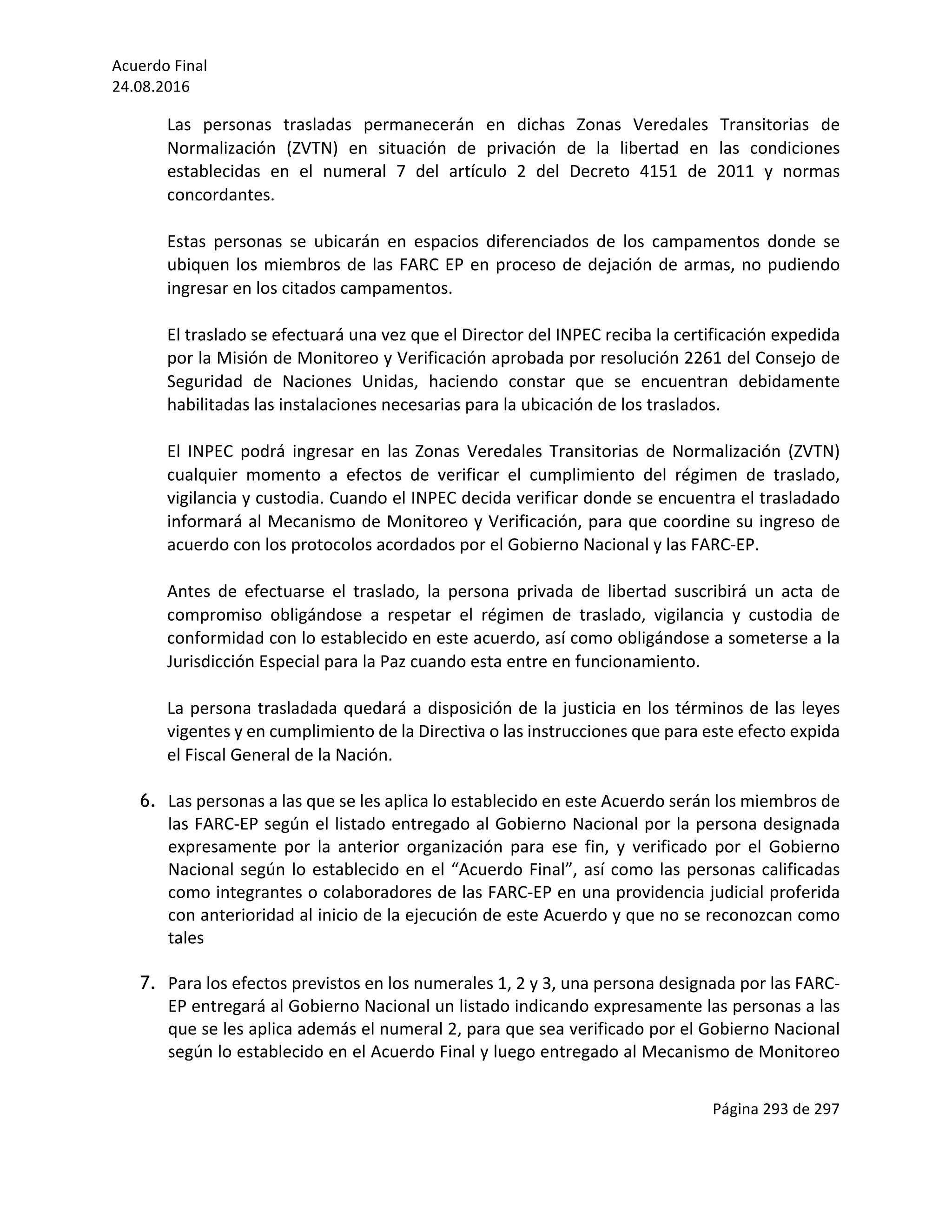 Acuerdo	Final	
24.08.2016	
Página	293	de	297	
	
Las	 personas	 trasladas	 permanecerán	 en	 dichas	 Zonas	 Veredales	 Transitorias	 de	
Normalización	 (ZVTN)	 en	 situación	 de	 privación	 de	 la	 libertad	 en	 las	 condiciones	
establecidas	 en	 el	 numeral	 7	 del	 artículo	 2	 del	 Decreto	 4151	 de	 2011	 y	 normas	
concordantes.	
	
Estas	 personas	 se	 ubicarán	 en	 espacios	 diferenciados	 de	 los	 campamentos	 donde	 se	
ubiquen	los	miembros	de	las	FARC	EP	en	proceso	de	dejación	de	armas,	no	pudiendo	
ingresar	en	los	citados	campamentos.	
	
El	traslado	se	efectuará	una	vez	que	el	Director	del	INPEC	reciba	la	certificación	expedida	
por	la	Misión	de	Monitoreo	y	Verificación	aprobada	por	resolución	2261	del	Consejo	de	
Seguridad	 de	 Naciones	 Unidas,	 haciendo	 constar	 que	 se	 encuentran	 debidamente	
habilitadas	las	instalaciones	necesarias	para	la	ubicación	de	los	traslados.	
	
El	 INPEC	 podrá	 ingresar	 en	 las	 Zonas	 Veredales	 Transitorias	 de	 Normalización	 (ZVTN)	
cualquier	 momento	 a	 efectos	 de	 verificar	 el	 cumplimiento	 del	 régimen	 de	 traslado,	
vigilancia	y	custodia.	Cuando	el	INPEC	decida	verificar	donde	se	encuentra	el	trasladado	
informará	al	Mecanismo	de	Monitoreo	y	Verificación,	para	que	coordine	su	ingreso	de	
acuerdo	con	los	protocolos	acordados	por	el	Gobierno	Nacional	y	las	FARC-EP.		
	
Antes	 de	 efectuarse	 el	 traslado,	 la	 persona	 privada	 de	 libertad	 suscribirá	 un	 acta	 de	
compromiso	 obligándose	 a	 respetar	 el	 régimen	 de	 traslado,	 vigilancia	 y	 custodia	 de	
conformidad	con	lo	establecido	en	este	acuerdo,	así	como	obligándose	a	someterse	a	la	
Jurisdicción	Especial	para	la	Paz	cuando	esta	entre	en	funcionamiento.	
	
La	persona	trasladada	quedará	a	disposición	de	la	justicia	en	los	términos	de	las	leyes	
vigentes	y	en	cumplimiento	de	la	Directiva	o	las	instrucciones	que	para	este	efecto	expida	
el	Fiscal	General	de	la	Nación.	
	
6. Las	personas	a	las	que	se	les	aplica	lo	establecido	en	este	Acuerdo	serán	los	miembros	de	
las	FARC-EP	según	el	listado	entregado	al	Gobierno	Nacional	por	la	persona	designada	
expresamente	 por	 la	 anterior	 organización	 para	 ese	 fin,	 y	 verificado	 por	 el	 Gobierno	
Nacional	según	lo	establecido	en	el	“Acuerdo	Final”,	así	como	las	personas	calificadas	
como	integrantes	o	colaboradores	de	las	FARC-EP	en	una	providencia	judicial	proferida	
con	anterioridad	al	inicio	de	la	ejecución	de	este	Acuerdo	y	que	no	se	reconozcan	como	
tales	
	
7. Para	los	efectos	previstos	en	los	numerales	1,	2	y	3,	una	persona	designada	por	las	FARC-
EP	entregará	al	Gobierno	Nacional	un	listado	indicando	expresamente	las	personas	a	las	
que	se	les	aplica	además	el	numeral	2,	para	que	sea	verificado	por	el	Gobierno	Nacional	
según	lo	establecido	en	el	Acuerdo	Final	y	luego	entregado	al	Mecanismo	de	Monitoreo	
 