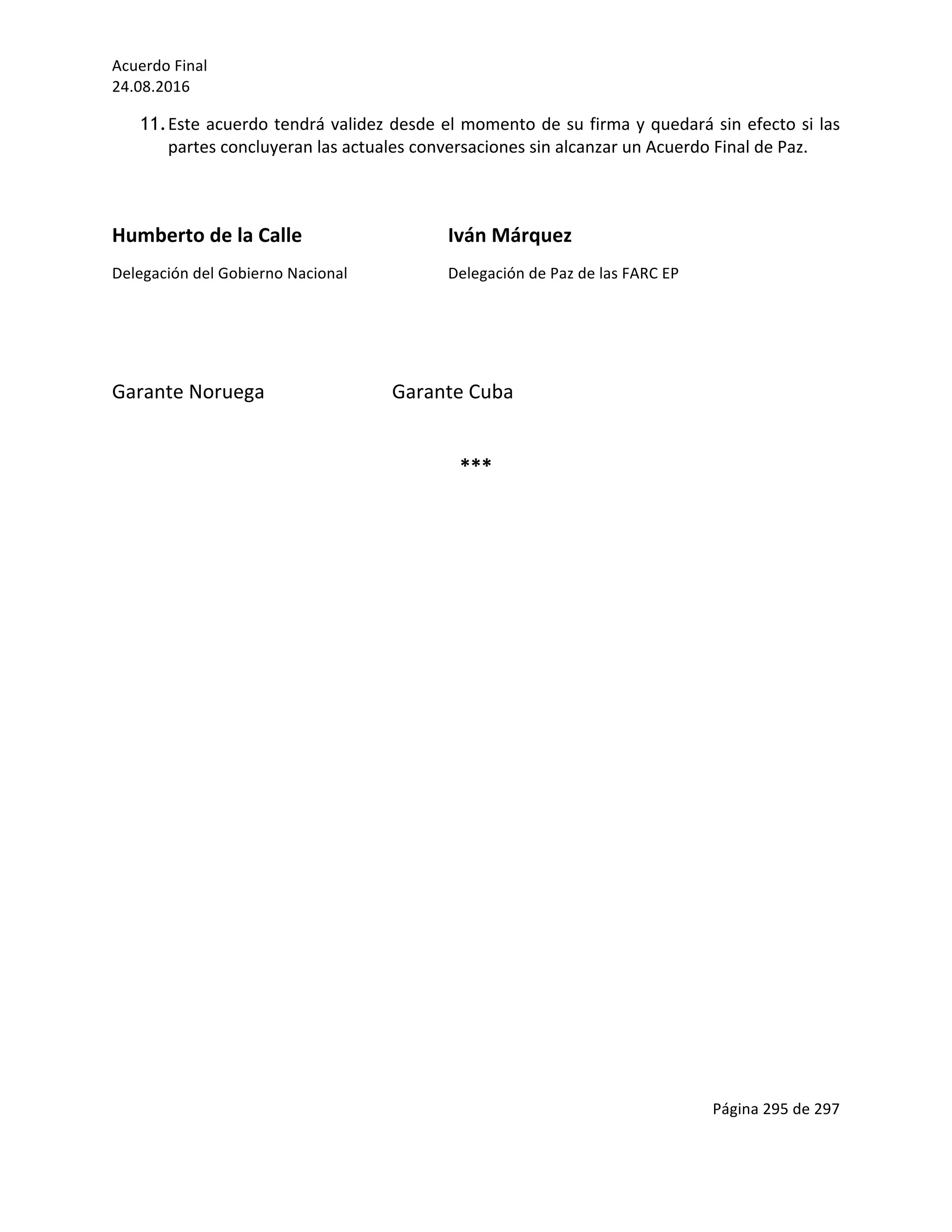 Acuerdo	Final	
24.08.2016	
Página	295	de	297	
	
11.Este	acuerdo	tendrá	validez	desde	el	momento	de	su	firma	y	quedará	sin	efecto	si	las	
partes	concluyeran	las	actuales	conversaciones	sin	alcanzar	un	Acuerdo	Final	de	Paz.	
	
	
Humberto	de	la	Calle	 	 	 Iván	Márquez	
Delegación	del	Gobierno	Nacional	 	 Delegación	de	Paz	de	las	FARC	EP	
	
	
Garante	Noruega	 	 	 Garante	Cuba		
	
***	
	
	
	
	
	
	
	
	
	
	
	
	
	
	
	
	
	
	
	
	
	
	
	
	
	
	
	
	
 