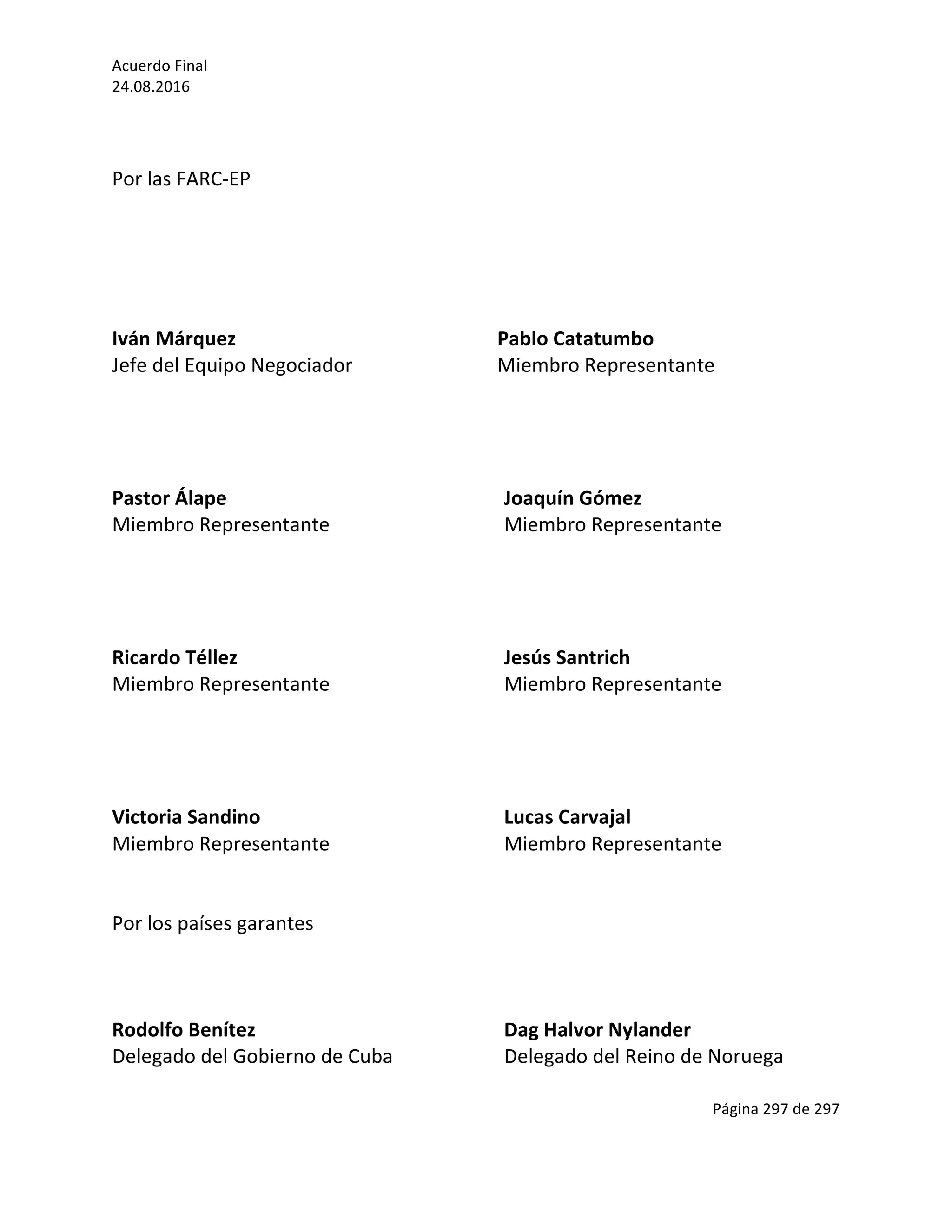 Acuerdo	Final	
24.08.2016	
Página	297	de	297	
	
	
	
Por	las	FARC-EP	
	
	
	
	
	
Iván	Márquez																					 	 										Pablo	Catatumbo	
Jefe	del	Equipo	Negociador										 										Miembro	Representante	
	
	
	
	
Pastor	Álape																								 	 	 Joaquín	Gómez	
Miembro	Representante																					 	 Miembro	Representante	
	
	
	
	
Ricardo	Téllez																																															 Jesús	Santrich	
Miembro	Representante																					 	 Miembro	Representante	
	
	
	
	
Victoria	Sandino	 	 	 	 	 Lucas	Carvajal	
Miembro	Representante																																 Miembro	Representante																																										
	
	
Por	los	países	garantes	
	
	
	
Rodolfo	Benítez																		 	 	 Dag	Halvor	Nylander	
Delegado	del	Gobierno	de	Cuba		 	 Delegado	del	Reino	de	Noruega		
 