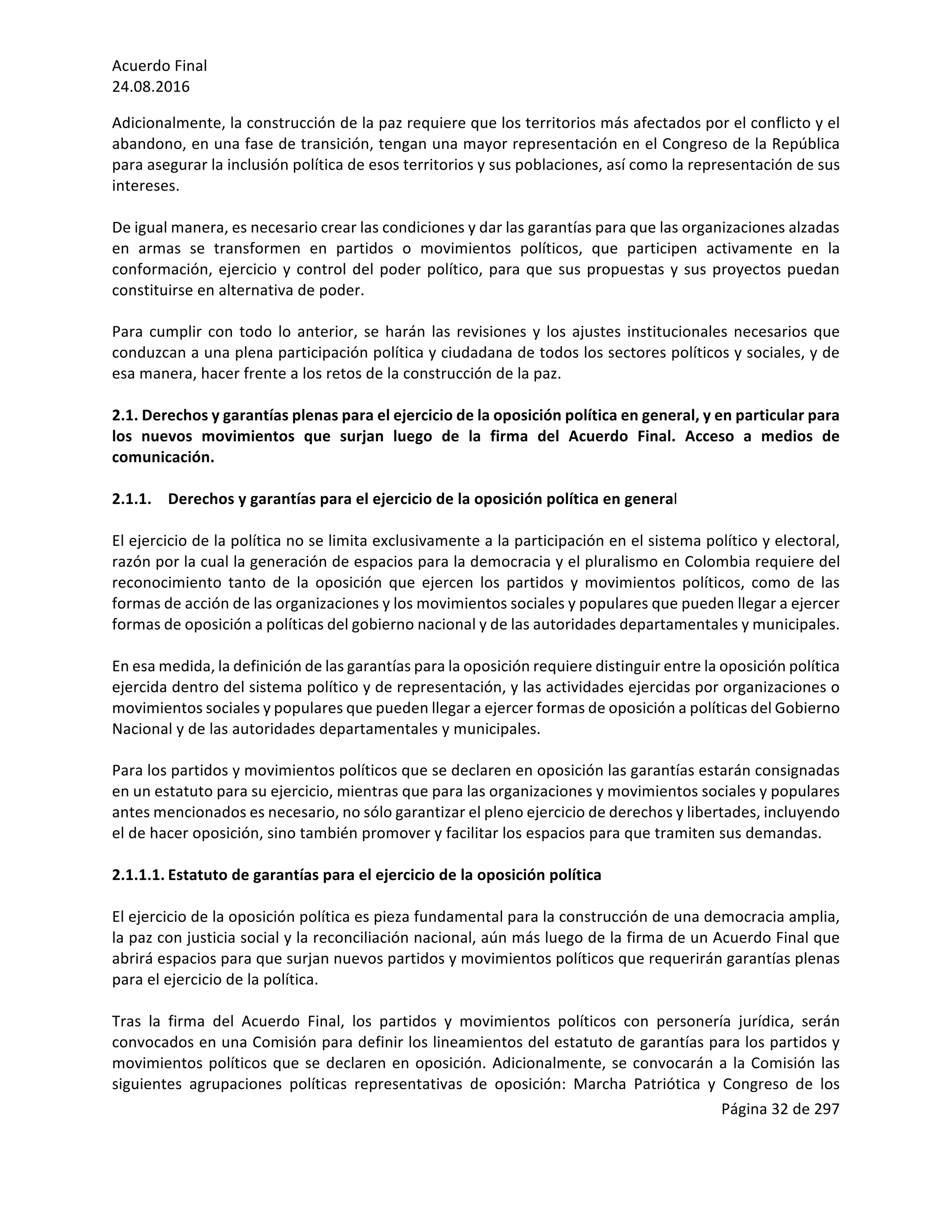 Acuerdo	Final	
24.08.2016	
Página	32	de	297	
	
Adicionalmente,	la	construcción	de	la	paz	requiere	que	los	territorios	más	afectados	por	el	conflicto	y	el	
abandono,	en	una	fase	de	transición,	tengan	una	mayor	representación	en	el	Congreso	de	la	República	
para	asegurar	la	inclusión	política	de	esos	territorios	y	sus	poblaciones,	así	como	la	representación	de	sus	
intereses.	
	
De	igual	manera,	es	necesario	crear	las	condiciones	y	dar	las	garantías	para	que	las	organizaciones	alzadas	
en	 armas	 se	 transformen	 en	 partidos	 o	 movimientos	 políticos,	 que	 participen	 activamente	 en	 la	
conformación,	ejercicio	y	control	del	poder	político,	para	que	sus	propuestas	y	sus	proyectos	puedan	
constituirse	en	alternativa	de	poder.		
	
Para	cumplir	con	todo	lo	anterior,	se	harán	las	revisiones	y	los	ajustes	institucionales	necesarios	que	
conduzcan	a	una	plena	participación	política	y	ciudadana	de	todos	los	sectores	políticos	y	sociales,	y	de	
esa	manera,	hacer	frente	a	los	retos	de	la	construcción	de	la	paz.	
	
2.1.	Derechos	y	garantías	plenas	para	el	ejercicio	de	la	oposición	política	en	general,	y	en	particular	para	
los	 nuevos	 movimientos	 que	 surjan	 luego	 de	 la	 firma	 del	 Acuerdo	 Final.	 Acceso	 a	 medios	 de	
comunicación.	
	
2.1.1. Derechos	y	garantías	para	el	ejercicio	de	la	oposición	política	en	general	
	
El	ejercicio	de	la	política	no	se	limita	exclusivamente	a	la	participación	en	el	sistema	político	y	electoral,	
razón	por	la	cual	la	generación	de	espacios	para	la	democracia	y	el	pluralismo	en	Colombia	requiere	del	
reconocimiento	 tanto	 de	 la	 oposición	 que	 ejercen	 los	 partidos	 y	 movimientos	 políticos,	 como	 de	 las	
formas	de	acción	de	las	organizaciones	y	los	movimientos	sociales	y	populares	que	pueden	llegar	a	ejercer	
formas	de	oposición	a	políticas	del	gobierno	nacional	y	de	las	autoridades	departamentales	y	municipales.	
	
En	esa	medida,	la	definición	de	las	garantías	para	la	oposición	requiere	distinguir	entre	la	oposición	política	
ejercida	dentro	del	sistema	político	y	de	representación,	y	las	actividades	ejercidas	por	organizaciones	o	
movimientos	sociales	y	populares	que	pueden	llegar	a	ejercer	formas	de	oposición	a	políticas	del	Gobierno	
Nacional	y	de	las	autoridades	departamentales	y	municipales.	
	
Para	los	partidos	y	movimientos	políticos	que	se	declaren	en	oposición	las	garantías	estarán	consignadas	
en	un	estatuto	para	su	ejercicio,	mientras	que	para	las	organizaciones	y	movimientos	sociales	y	populares	
antes	mencionados	es	necesario,	no	sólo	garantizar	el	pleno	ejercicio	de	derechos	y	libertades,	incluyendo	
el	de	hacer	oposición,	sino	también	promover	y	facilitar	los	espacios	para	que	tramiten	sus	demandas.	
	
2.1.1.1. Estatuto	de	garantías	para	el	ejercicio	de	la	oposición	política	
	
El	ejercicio	de	la	oposición	política	es	pieza	fundamental	para	la	construcción	de	una	democracia	amplia,	
la	paz	con	justicia	social	y	la	reconciliación	nacional,	aún	más	luego	de	la	firma	de	un	Acuerdo	Final	que	
abrirá	espacios	para	que	surjan	nuevos	partidos	y	movimientos	políticos	que	requerirán	garantías	plenas	
para	el	ejercicio	de	la	política.	
	
Tras	 la	 firma	 del	 Acuerdo	 Final,	 los	 partidos	 y	 movimientos	 políticos	 con	 personería	 jurídica,	 serán	
convocados	en	una	Comisión	para	definir	los	lineamientos	del	estatuto	de	garantías	para	los	partidos	y	
movimientos	políticos	que	se	declaren	en	oposición.	Adicionalmente,	se	convocarán	a	la	Comisión	las	
siguientes	 agrupaciones	 políticas	 representativas	 de	 oposición:	 Marcha	 Patriótica	 y	 Congreso	 de	 los	
 