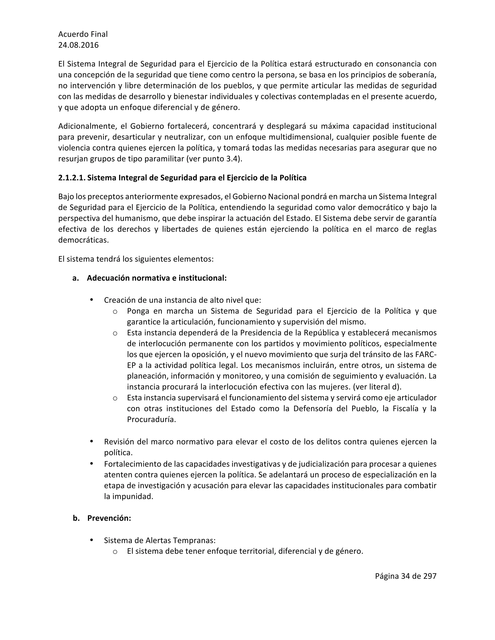 Acuerdo	Final	
24.08.2016	
Página	34	de	297	
	
El	Sistema	Integral	de	Seguridad	para	el	Ejercicio	de	la	Política	estará	estructurado	en	consonancia	con	
una	concepción	de	la	seguridad	que	tiene	como	centro	la	persona,	se	basa	en	los	principios	de	soberanía,	
no	intervención	y	libre	determinación	de	los	pueblos,	y	que	permite	articular	las	medidas	de	seguridad	
con	las	medidas	de	desarrollo	y	bienestar	individuales	y	colectivas	contempladas	en	el	presente	acuerdo,	
y	que	adopta	un	enfoque	diferencial	y	de	género.		
Adicionalmente,	el	Gobierno	fortalecerá,	concentrará	y	desplegará	su	máxima	capacidad	institucional	
para	prevenir,	desarticular	y	neutralizar,	con	un	enfoque	multidimensional,	cualquier	posible	fuente	de	
violencia	contra	quienes	ejercen	la	política,	y	tomará	todas	las	medidas	necesarias	para	asegurar	que	no	
resurjan	grupos	de	tipo	paramilitar	(ver	punto	3.4).		
2.1.2.1. Sistema	Integral	de	Seguridad	para	el	Ejercicio	de	la	Política	
Bajo	los	preceptos	anteriormente	expresados,	el	Gobierno	Nacional	pondrá	en	marcha	un	Sistema	Integral	
de	Seguridad	para	el	Ejercicio	de	la	Política,	entendiendo	la	seguridad	como	valor	democrático	y	bajo	la	
perspectiva	del	humanismo,	que	debe	inspirar	la	actuación	del	Estado.	El	Sistema	debe	servir	de	garantía	
efectiva	 de	 los	 derechos	 y	 libertades	 de	 quienes	 están	 ejerciendo	 la	 política	 en	 el	 marco	 de	 reglas	
democráticas.	
El	sistema	tendrá	los	siguientes	elementos:	
a. Adecuación	normativa	e	institucional:	
	
• Creación	de	una	instancia	de	alto	nivel	que:	
o Ponga	 en	 marcha	 un	 Sistema	 de	 Seguridad	 para	 el	 Ejercicio	 de	 la	 Política	 y	 que	
garantice	la	articulación,	funcionamiento	y	supervisión	del	mismo.	
o Esta	instancia	dependerá	de	la	Presidencia	de	la	República	y	establecerá	mecanismos	
de	interlocución	permanente	con	los	partidos	y	movimiento	políticos,	especialmente	
los	que	ejercen	la	oposición,	y	el	nuevo	movimiento	que	surja	del	tránsito	de	las	FARC-
EP	a	la	actividad	política	legal.	Los	mecanismos	incluirán,	entre	otros,	un	sistema	de	
planeación,	información	y	monitoreo,	y	una	comisión	de	seguimiento	y	evaluación.	La	
instancia	procurará	la	interlocución	efectiva	con	las	mujeres.	(ver	literal	d).		
o Esta	instancia	supervisará	el	funcionamiento	del	sistema	y	servirá	como	eje	articulador	
con	 otras	 instituciones	 del	 Estado	 como	 la	 Defensoría	 del	 Pueblo,	 la	 Fiscalía	 y	 la	
Procuraduría.	
		
• Revisión	del	marco	normativo	para	elevar	el	costo	de	los	delitos	contra	quienes	ejercen	la	
política.	
• Fortalecimiento	de	las	capacidades	investigativas	y	de	judicialización	para	procesar	a	quienes	
atenten	contra	quienes	ejercen	la	política.	Se	adelantará	un	proceso	de	especialización	en	la	
etapa	de	investigación	y	acusación	para	elevar	las	capacidades	institucionales	para	combatir	
la	impunidad.	
	
b. Prevención:	
	
• Sistema	de	Alertas	Tempranas:	
o El	sistema	debe	tener	enfoque	territorial,	diferencial	y	de	género.	
 