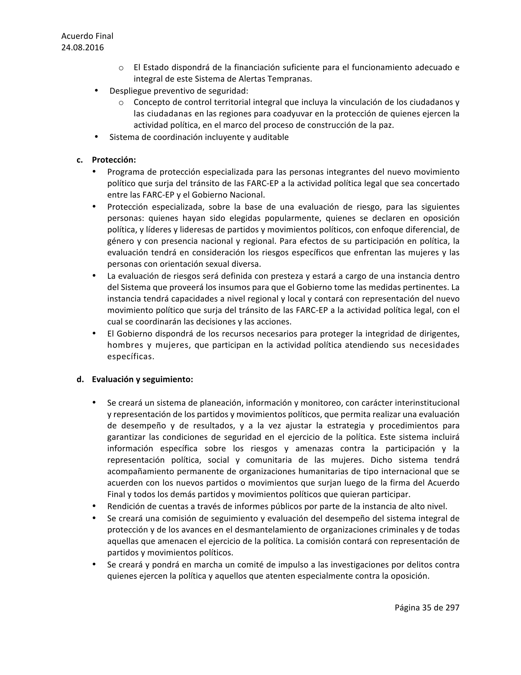 Acuerdo	Final	
24.08.2016	
Página	35	de	297	
	
o El	Estado	dispondrá	de	la	financiación	suficiente	para	el	funcionamiento	adecuado	e	
integral	de	este	Sistema	de	Alertas	Tempranas.	
• Despliegue	preventivo	de	seguridad:	
o Concepto	de	control	territorial	integral	que	incluya	la	vinculación	de	los	ciudadanos	y	
las	ciudadanas	en	las	regiones	para	coadyuvar	en	la	protección	de	quienes	ejercen	la	
actividad	política,	en	el	marco	del	proceso	de	construcción	de	la	paz.	
• Sistema	de	coordinación	incluyente	y	auditable	
	
c. Protección:	
• Programa	de	protección	especializada	para	las	personas	integrantes	del	nuevo	movimiento	
político	que	surja	del	tránsito	de	las	FARC-EP	a	la	actividad	política	legal	que	sea	concertado	
entre	las	FARC-EP	y	el	Gobierno	Nacional.		
• Protección	 especializada,	 sobre	 la	 base	 de	 una	 evaluación	 de	 riesgo,	 para	 las	 siguientes	
personas:	 quienes	 hayan	 sido	 elegidas	 popularmente,	 quienes	 se	 declaren	 en	 oposición	
política,	y	líderes	y	lideresas	de	partidos	y	movimientos	políticos,	con	enfoque	diferencial,	de	
género	y	con	presencia	nacional	y	regional.	Para	efectos	de	su	participación	en	política,	la	
evaluación	tendrá	en	consideración	los	riesgos	específicos	que	enfrentan	las	mujeres	y	las	
personas	con	orientación	sexual	diversa.			
• La	evaluación	de	riesgos	será	definida	con	presteza	y	estará	a	cargo	de	una	instancia	dentro	
del	Sistema	que	proveerá	los	insumos	para	que	el	Gobierno	tome	las	medidas	pertinentes.	La	
instancia	tendrá	capacidades	a	nivel	regional	y	local	y	contará	con	representación	del	nuevo	
movimiento	político	que	surja	del	tránsito	de	las	FARC-EP	a	la	actividad	política	legal,	con	el	
cual	se	coordinarán	las	decisiones	y	las	acciones.		
• El	Gobierno	dispondrá	de	los	recursos	necesarios	para	proteger	la	integridad	de	dirigentes,	
hombres	 y	 mujeres,	que	participan	en	la	actividad	política	atendiendo	 sus	 necesidades	
específicas.		
	
d. Evaluación	y	seguimiento:	
	
• Se	creará	un	sistema	de	planeación,	información	y	monitoreo,	con	carácter	interinstitucional	
y	representación	de	los	partidos	y	movimientos	políticos,	que	permita	realizar	una	evaluación	
de	 desempeño	 y	 de	 resultados,	 y	 a	 la	 vez	 ajustar	 la	 estrategia	 y	 procedimientos	 para	
garantizar	las	condiciones	de	seguridad	en	el	ejercicio	de	la	política.	Este	sistema	incluirá	
información	 específica	 sobre	 los	 riesgos	 y	 amenazas	 contra	 la	 participación	 y	 la	
representación	 política,	 social	 y	 comunitaria	 de	 las	 mujeres.	 Dicho	 sistema	 tendrá	
acompañamiento	permanente	de	organizaciones	humanitarias	de	tipo	internacional	que	se	
acuerden	con	los	nuevos	partidos	o	movimientos	que	surjan	luego	de	la	firma	del	Acuerdo	
Final	y	todos	los	demás	partidos	y	movimientos	políticos	que	quieran	participar.	
• Rendición	de	cuentas	a	través	de	informes	públicos	por	parte	de	la	instancia	de	alto	nivel.	
• Se	creará	una	comisión	de	seguimiento	y	evaluación	del	desempeño	del	sistema	integral	de	
protección	y	de	los	avances	en	el	desmantelamiento	de	organizaciones	criminales	y	de	todas	
aquellas	que	amenacen	el	ejercicio	de	la	política.	La	comisión	contará	con	representación	de	
partidos	y	movimientos	políticos.	
• Se	creará	y	pondrá	en	marcha	un	comité	de	impulso	a	las	investigaciones	por	delitos	contra	
quienes	ejercen	la	política	y	aquellos	que	atenten	especialmente	contra	la	oposición.		
	
 