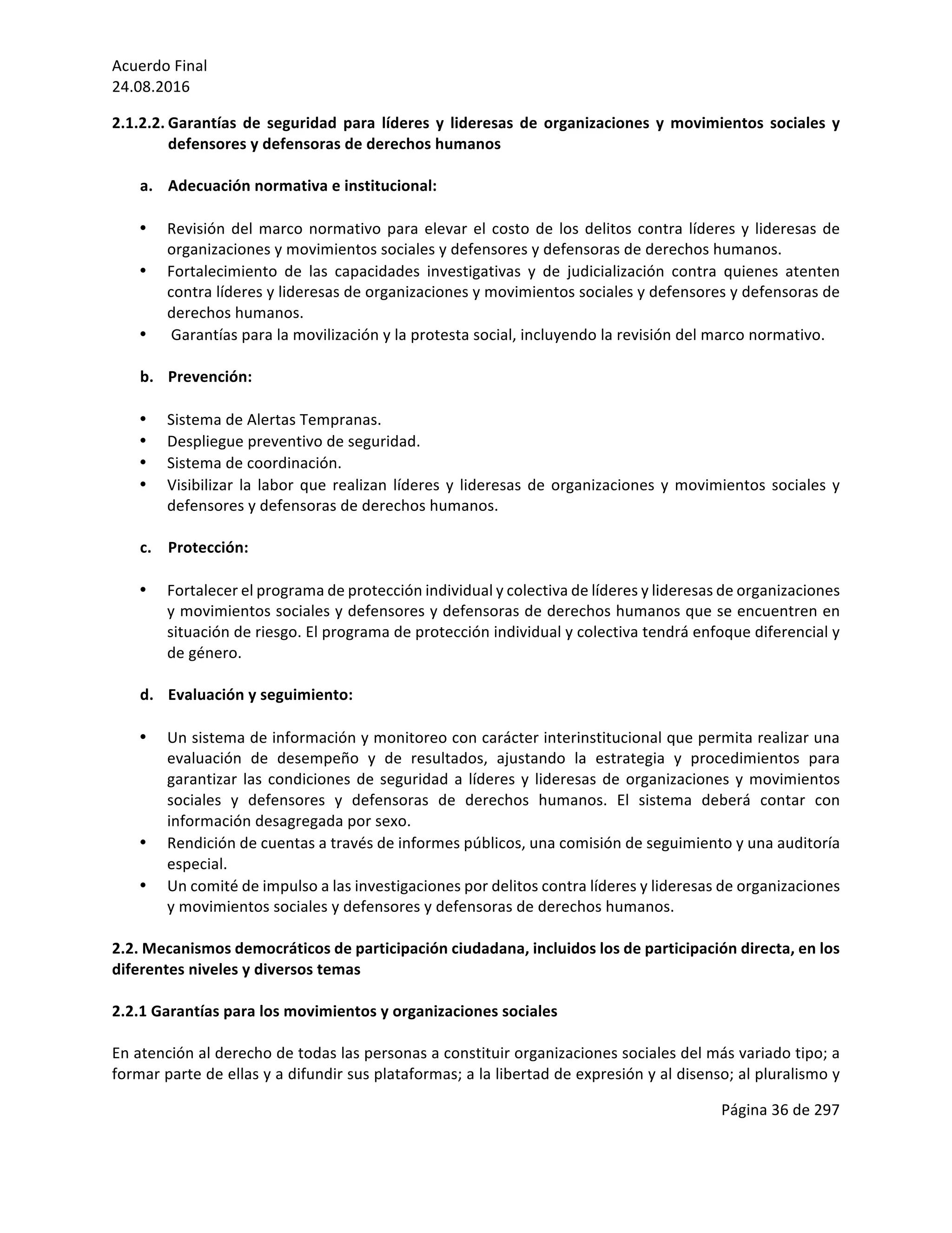 Acuerdo	Final	
24.08.2016	
Página	36	de	297	
	
2.1.2.2. Garantías	 de	 seguridad	 para	 líderes	 y	 lideresas	 de	 organizaciones	 y	 movimientos	 sociales	 y	
defensores	y	defensoras	de	derechos	humanos	
	
a. Adecuación	normativa	e	institucional:	
	
• Revisión	del	marco	normativo	para	elevar	el	costo	de	los	delitos	contra	líderes	y	lideresas	de	
organizaciones	y	movimientos	sociales	y	defensores	y	defensoras	de	derechos	humanos.	
• Fortalecimiento	 de	 las	 capacidades	 investigativas	 y	 de	 judicialización	 contra	 quienes	 atenten	
contra	líderes	y	lideresas	de	organizaciones	y	movimientos	sociales	y	defensores	y	defensoras	de	
derechos	humanos.	
• 	Garantías	para	la	movilización	y	la	protesta	social,	incluyendo	la	revisión	del	marco	normativo.	
	
b. Prevención:	
	
• Sistema	de	Alertas	Tempranas.	
• Despliegue	preventivo	de	seguridad.	
• Sistema	de	coordinación.	
• Visibilizar	la	labor	que	realizan	líderes	y	lideresas	de	organizaciones	y	movimientos	sociales	y	
defensores	y	defensoras	de	derechos	humanos.	
	
c. Protección:	
	
• Fortalecer	el	programa	de	protección	individual	y	colectiva	de	líderes	y	lideresas	de	organizaciones	
y	movimientos	sociales	y	defensores	y	defensoras	de	derechos	humanos	que	se	encuentren	en	
situación	de	riesgo.	El	programa	de	protección	individual	y	colectiva	tendrá	enfoque	diferencial	y	
de	género.	
	
d. Evaluación	y	seguimiento:	
	
• Un	sistema	de	información	y	monitoreo	con	carácter	interinstitucional	que	permita	realizar	una	
evaluación	 de	 desempeño	 y	 de	 resultados,	 ajustando	 la	 estrategia	 y	 procedimientos	 para	
garantizar	las	condiciones	de	seguridad	a	líderes	y	lideresas	de	organizaciones	y	movimientos	
sociales	 y	 defensores	 y	 defensoras	 de	 derechos	 humanos.	 El	 sistema	 deberá	 contar	 con	
información	desagregada	por	sexo.	
• Rendición	de	cuentas	a	través	de	informes	públicos,	una	comisión	de	seguimiento	y	una	auditoría	
especial.	
• Un	comité	de	impulso	a	las	investigaciones	por	delitos	contra	líderes	y	lideresas	de	organizaciones	
y	movimientos	sociales	y	defensores	y	defensoras	de	derechos	humanos.	
	
2.2.	Mecanismos	democráticos	de	participación	ciudadana,	incluidos	los	de	participación	directa,	en	los	
diferentes	niveles	y	diversos	temas		
	
2.2.1	Garantías	para	los	movimientos	y	organizaciones	sociales	
	
En	atención	al	derecho	de	todas	las	personas	a	constituir	organizaciones	sociales	del	más	variado	tipo;	a	
formar	parte	de	ellas	y	a	difundir	sus	plataformas;	a	la	libertad	de	expresión	y	al	disenso;	al	pluralismo	y	
 