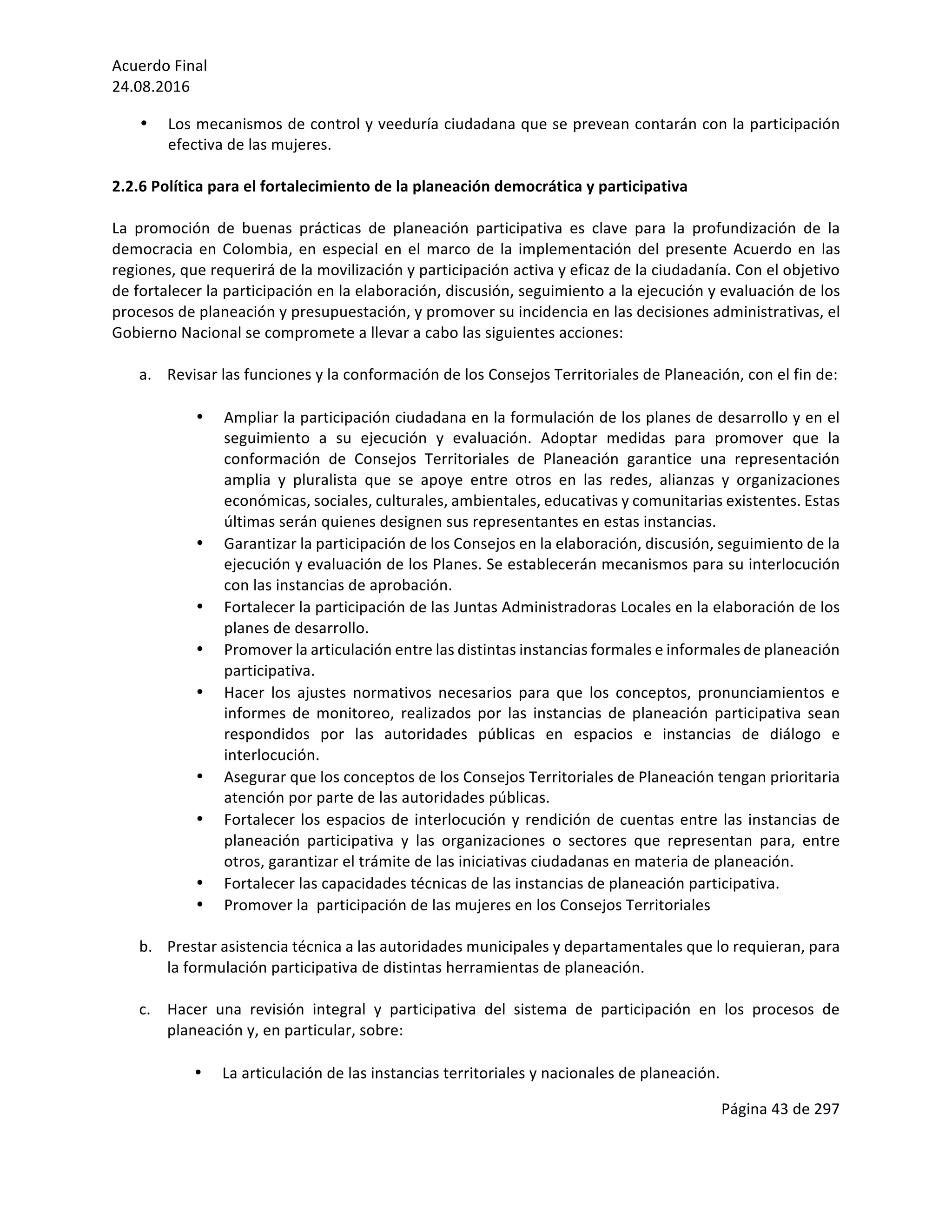 Acuerdo	Final	
24.08.2016	
Página	43	de	297	
	
• Los	mecanismos	de	control	y	veeduría	ciudadana	que	se	prevean	contarán	con	la	participación	
efectiva	de	las	mujeres.	
	
2.2.6	Política	para	el	fortalecimiento	de	la	planeación	democrática	y	participativa	
	
La	 promoción	 de	 buenas	 prácticas	 de	 planeación	 participativa	 es	 clave	 para	 la	 profundización	 de	 la	
democracia	en	Colombia,	en	especial	en	el	marco	de	la	implementación	del	presente	Acuerdo	en	las	
regiones,	que	requerirá	de	la	movilización	y	participación	activa	y	eficaz	de	la	ciudadanía.	Con	el	objetivo	
de	fortalecer	la	participación	en	la	elaboración,	discusión,	seguimiento	a	la	ejecución	y	evaluación	de	los	
procesos	de	planeación	y	presupuestación,	y	promover	su	incidencia	en	las	decisiones	administrativas,	el	
Gobierno	Nacional	se	compromete	a	llevar	a	cabo	las	siguientes	acciones:	
	 	
a. Revisar	las	funciones	y	la	conformación	de	los	Consejos	Territoriales	de	Planeación,	con	el	fin	de:	
	
• Ampliar	la	participación	ciudadana	en	la	formulación	de	los	planes	de	desarrollo	y	en	el	
seguimiento	 a	 su	 ejecución	 y	 evaluación.	 Adoptar	 medidas	 para	 promover	 que	 la	
conformación	 de	 Consejos	 Territoriales	 de	 Planeación	 garantice	 una	 representación	
amplia	 y	 pluralista	 que	 se	 apoye	 entre	 otros	 en	 las	 redes,	 alianzas	 y	 organizaciones	
económicas,	sociales,	culturales,	ambientales,	educativas	y	comunitarias	existentes.	Estas	
últimas	serán	quienes	designen	sus	representantes	en	estas	instancias.		
• Garantizar	la	participación	de	los	Consejos	en	la	elaboración,	discusión,	seguimiento	de	la	
ejecución	y	evaluación	de	los	Planes.	Se	establecerán	mecanismos	para	su	interlocución	
con	las	instancias	de	aprobación.	
• Fortalecer	la	participación	de	las	Juntas	Administradoras	Locales	en	la	elaboración	de	los	
planes	de	desarrollo.			
• Promover	la	articulación	entre	las	distintas	instancias	formales	e	informales	de	planeación	
participativa.		
• Hacer	 los	 ajustes	 normativos	 necesarios	 para	 que	 los	 conceptos,	 pronunciamientos	 e	
informes	 de	 monitoreo,	 realizados	 por	 las	 instancias	 de	 planeación	 participativa	 sean	
respondidos	 por	 las	 autoridades	 públicas	 en	 espacios	 e	 instancias	 de	 diálogo	 e	
interlocución.		
• Asegurar	que	los	conceptos	de	los	Consejos	Territoriales	de	Planeación	tengan	prioritaria	
atención	por	parte	de	las	autoridades	públicas.	
• Fortalecer	los	espacios	de	interlocución	y	rendición	de	cuentas	entre	las	instancias	de	
planeación	 participativa	 y	 las	 organizaciones	 o	 sectores	 que	 representan	 para,	 entre	
otros,	garantizar	el	trámite	de	las	iniciativas	ciudadanas	en	materia	de	planeación.	
• Fortalecer	las	capacidades	técnicas	de	las	instancias	de	planeación	participativa.	
• Promover	la		participación	de	las	mujeres	en	los	Consejos	Territoriales			
	
b. Prestar	asistencia	técnica	a	las	autoridades	municipales	y	departamentales	que	lo	requieran,	para	
la	formulación	participativa	de	distintas	herramientas	de	planeación.		
	
c. Hacer	 una	 revisión	 integral	 y	 participativa	 del	 sistema	 de	 participación	 en	 los	 procesos	 de	
planeación	y,	en	particular,	sobre:		
	
• La	articulación	de	las	instancias	territoriales	y	nacionales	de	planeación.	
 