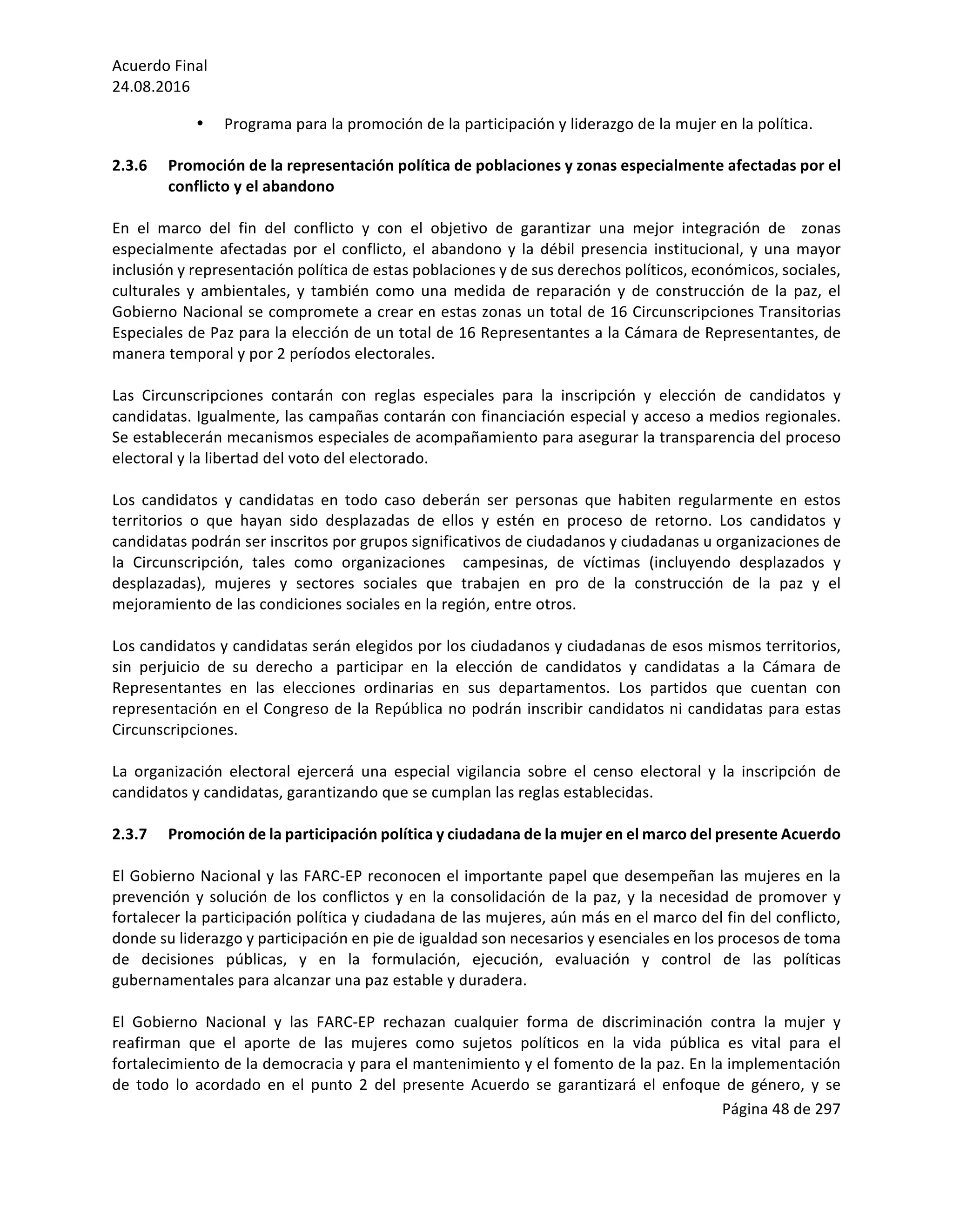Acuerdo	Final	
24.08.2016	
Página	48	de	297	
	
• Programa	para	la	promoción	de	la	participación	y	liderazgo	de	la	mujer	en	la	política.		
	
2.3.6 Promoción	de	la	representación	política	de	poblaciones	y	zonas	especialmente	afectadas	por	el	
conflicto	y	el	abandono	
		
En	 el	 marco	 del	 fin	 del	 conflicto	 y	 con	 el	 objetivo	 de	 garantizar	 una	 mejor	 integración	 de	 	 zonas	
especialmente	afectadas	por	el	conflicto,	el	abandono	y	la	débil	presencia	institucional,	y	una	mayor	
inclusión	y	representación	política	de	estas	poblaciones	y	de	sus	derechos	políticos,	económicos,	sociales,	
culturales	 y	 ambientales,	 y	 también	 como	 una	 medida	 de	 reparación	 y	 de	 construcción	 de	 la	 paz,	 el	
Gobierno	Nacional	se	compromete	a	crear	en	estas	zonas	un	total	de	16	Circunscripciones	Transitorias	
Especiales	de	Paz	para	la	elección	de	un	total	de	16	Representantes	a	la	Cámara	de	Representantes,	de	
manera	temporal	y	por	2	períodos	electorales.		
	
Las	 Circunscripciones	 contarán	 con	 reglas	 especiales	 para	 la	 inscripción	 y	 elección	 de	 candidatos	 y	
candidatas.	Igualmente,	las	campañas	contarán	con	financiación	especial	y	acceso	a	medios	regionales.	
Se	establecerán	mecanismos	especiales	de	acompañamiento	para	asegurar	la	transparencia	del	proceso	
electoral	y	la	libertad	del	voto	del	electorado.		
	
Los	 candidatos	 y	 candidatas	 en	 todo	 caso	 deberán	 ser	 personas	 que	 habiten	 regularmente	 en	 estos	
territorios	 o	 que	 hayan	 sido	 desplazadas	 de	 ellos	 y	 estén	 en	 proceso	 de	 retorno.	 Los	 candidatos	 y	
candidatas	podrán	ser	inscritos	por	grupos	significativos	de	ciudadanos	y	ciudadanas	u	organizaciones	de	
la	 Circunscripción,	 tales	 como	 organizaciones	 	 campesinas,	 de	 víctimas	 (incluyendo	 desplazados	 y	
desplazadas),	 mujeres	 y	 sectores	 sociales	 que	 trabajen	 en	 pro	 de	 la	 construcción	 de	 la	 paz	 y	 el	
mejoramiento	de	las	condiciones	sociales	en	la	región,	entre	otros.		
	
Los	candidatos	y	candidatas	serán	elegidos	por	los	ciudadanos	y	ciudadanas	de	esos	mismos	territorios,	
sin	 perjuicio	 de	 su	 derecho	 a	 participar	 en	 la	 elección	 de	 candidatos	 y	 candidatas	 a	 la	 Cámara	 de	
Representantes	 en	 las	 elecciones	 ordinarias	 en	 sus	 departamentos.	 Los	 partidos	 que	 cuentan	 con	
representación	en	el	Congreso	de	la	República	no	podrán	inscribir	candidatos	ni	candidatas	para	estas	
Circunscripciones.		
	
La	 organización	 electoral	 ejercerá	 una	 especial	 vigilancia	 sobre	 el	 censo	 electoral	 y	 la	 inscripción	 de	
candidatos	y	candidatas,	garantizando	que	se	cumplan	las	reglas	establecidas.	
	
2.3.7 Promoción	de	la	participación	política	y	ciudadana	de	la	mujer	en	el	marco	del	presente	Acuerdo		
	
El	Gobierno	Nacional	y	las	FARC-EP	reconocen	el	importante	papel	que	desempeñan	las	mujeres	en	la	
prevención	y	solución	de	los	conflictos	y	en	la	consolidación	de	la	paz,	y	la	necesidad	de	promover	y	
fortalecer	la	participación	política	y	ciudadana	de	las	mujeres,	aún	más	en	el	marco	del	fin	del	conflicto,	
donde	su	liderazgo	y	participación	en	pie	de	igualdad	son	necesarios	y	esenciales	en	los	procesos	de	toma	
de	 decisiones	 públicas,	 y	 en	 la	 formulación,	 ejecución,	 evaluación	 y	 control	 de	 las	 políticas	
gubernamentales	para	alcanzar	una	paz	estable	y	duradera.			
	
El	 Gobierno	 Nacional	 y	 las	 FARC-EP	 rechazan	 cualquier	 forma	 de	 discriminación	 contra	 la	 mujer	 y	
reafirman	 que	 el	 aporte	 de	 las	 mujeres	 como	 sujetos	 políticos	 en	 la	 vida	 pública	 es	 vital	 para	 el	
fortalecimiento	de	la	democracia	y	para	el	mantenimiento	y	el	fomento	de	la	paz.	En	la	implementación	
de	 todo	 lo	 acordado	 en	 el	 punto	 2	 del	 presente	 Acuerdo	 se	 garantizará	 el	 enfoque	 de	 género,	 y	 se	
 