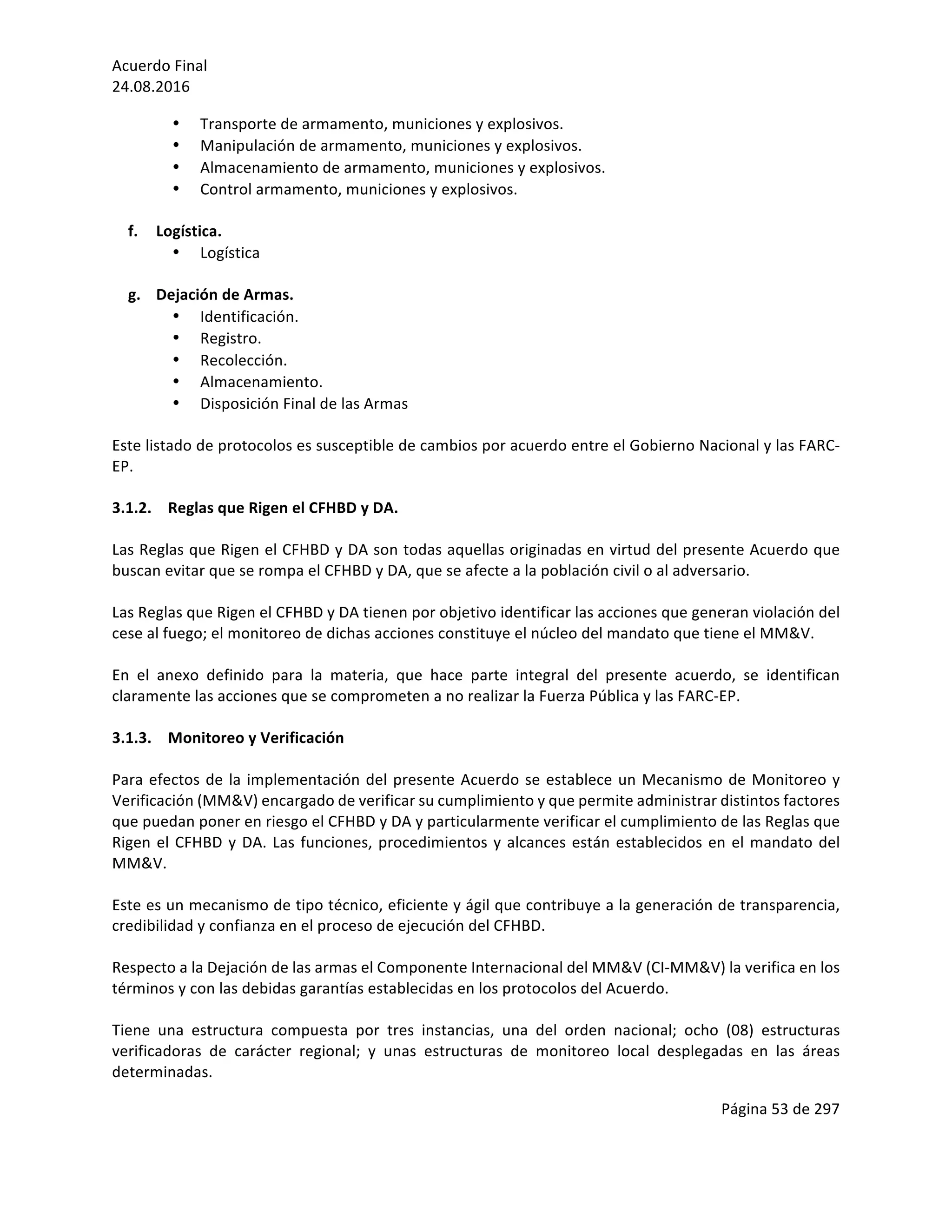 Acuerdo	Final	
24.08.2016	
Página	53	de	297	
	
• Transporte	de	armamento,	municiones	y	explosivos.	
• Manipulación	de	armamento,	municiones	y	explosivos.	
• Almacenamiento	de	armamento,	municiones	y	explosivos.	
• Control	armamento,	municiones	y	explosivos.	
	
f. Logística.	
• Logística	
	
g. Dejación	de	Armas.	
• Identificación.		
• Registro.		
• Recolección.		
• Almacenamiento.		
• Disposición	Final	de	las	Armas	
	
Este	listado	de	protocolos	es	susceptible	de	cambios	por	acuerdo	entre	el	Gobierno	Nacional	y	las	FARC-
EP.		
	
3.1.2. Reglas	que	Rigen	el	CFHBD	y	DA.	
	
Las	Reglas	que	Rigen	el	CFHBD	y	DA	son	todas	aquellas	originadas	en	virtud	del	presente	Acuerdo	que	
buscan	evitar	que	se	rompa	el	CFHBD	y	DA,	que	se	afecte	a	la	población	civil	o	al	adversario.		
	
Las	Reglas	que	Rigen	el	CFHBD	y	DA	tienen	por	objetivo	identificar	las	acciones	que	generan	violación	del	
cese	al	fuego;	el	monitoreo	de	dichas	acciones	constituye	el	núcleo	del	mandato	que	tiene	el	MM&V.		
	
En	 el	 anexo	 definido	 para	 la	 materia,	 que	 hace	 parte	 integral	 del	 presente	 acuerdo,	 se	 identifican	
claramente	las	acciones	que	se	comprometen	a	no	realizar	la	Fuerza	Pública	y	las	FARC-EP.	
	
3.1.3. Monitoreo	y	Verificación	
	
Para	efectos	de	la	implementación	del	presente	Acuerdo	se	establece	un	Mecanismo	de	Monitoreo	y	
Verificación	(MM&V)	encargado	de	verificar	su	cumplimiento	y	que	permite	administrar	distintos	factores	
que	puedan	poner	en	riesgo	el	CFHBD	y	DA	y	particularmente	verificar	el	cumplimiento	de	las	Reglas	que	
Rigen	el	CFHBD	y	DA.	Las	funciones,	procedimientos	y	alcances	están	establecidos	en	el	mandato	del	
MM&V.	
		
Este	es	un	mecanismo	de	tipo	técnico,	eficiente	y	ágil	que	contribuye	a	la	generación	de	transparencia,	
credibilidad	y	confianza	en	el	proceso	de	ejecución	del	CFHBD.		
	
Respecto	a	la	Dejación	de	las	armas	el	Componente	Internacional	del	MM&V	(CI-MM&V)	la	verifica	en	los	
términos	y	con	las	debidas	garantías	establecidas	en	los	protocolos	del	Acuerdo.	
	
Tiene	 una	 estructura	 compuesta	 por	 tres	 instancias,	 una	 del	 orden	 nacional;	 ocho	 (08)	 estructuras	
verificadoras	 de	 carácter	 regional;	 y	 unas	 estructuras	 de	 monitoreo	 local	 desplegadas	 en	 las	 áreas	
determinadas.	
 