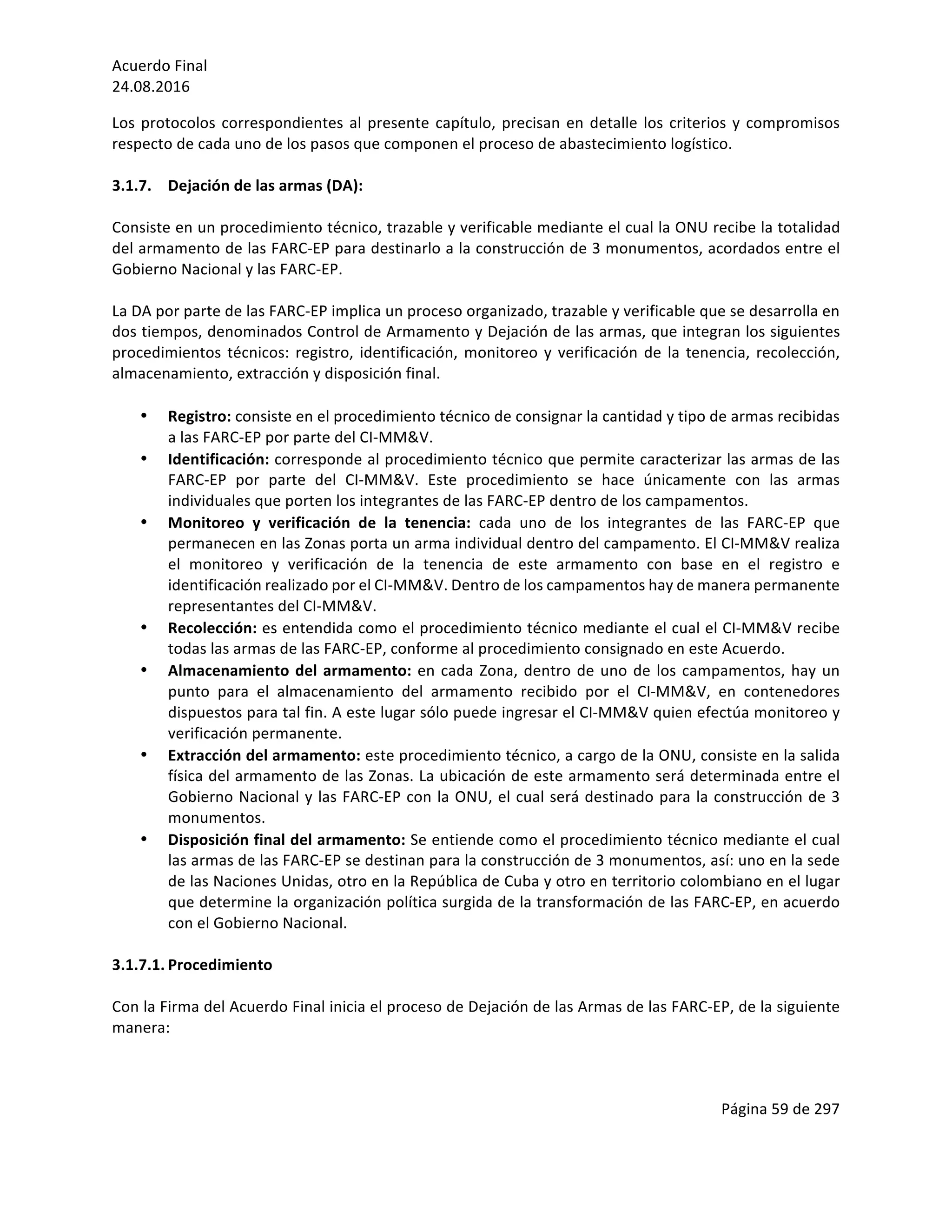 Acuerdo	Final	
24.08.2016	
Página	59	de	297	
	
Los	protocolos	correspondientes	al	presente	capítulo,	precisan	en	detalle	los	criterios	y	compromisos	
respecto	de	cada	uno	de	los	pasos	que	componen	el	proceso	de	abastecimiento	logístico.	
	
3.1.7. Dejación	de	las	armas	(DA):		
	
Consiste	en	un	procedimiento	técnico,	trazable	y	verificable	mediante	el	cual	la	ONU	recibe	la	totalidad	
del	armamento	de	las	FARC-EP	para	destinarlo	a	la	construcción	de	3	monumentos,	acordados	entre	el	
Gobierno	Nacional	y	las	FARC-EP.	
	
La	DA	por	parte	de	las	FARC-EP	implica	un	proceso	organizado,	trazable	y	verificable	que	se	desarrolla	en	
dos	tiempos,	denominados	Control	de	Armamento	y	Dejación	de	las	armas,	que	integran	los	siguientes	
procedimientos	técnicos:	registro,	identificación,	monitoreo	y	verificación	de	la	tenencia,	recolección,	
almacenamiento,	extracción	y	disposición	final.		
	
• Registro:	consiste	en	el	procedimiento	técnico	de	consignar	la	cantidad	y	tipo	de	armas	recibidas	
a	las	FARC-EP	por	parte	del	CI-MM&V.	
• Identificación:	corresponde	al	procedimiento	técnico	que	permite	caracterizar	las	armas	de	las	
FARC-EP	 por	 parte	 del	 CI-MM&V.	 Este	 procedimiento	 se	 hace	 únicamente	 con	 las	 armas	
individuales	que	porten	los	integrantes	de	las	FARC-EP	dentro	de	los	campamentos.	
• Monitoreo	 y	 verificación	 de	 la	 tenencia:	 cada	 uno	 de	 los	 integrantes	 de	 las	 FARC-EP	 que	
permanecen	en	las	Zonas	porta	un	arma	individual	dentro	del	campamento.	El	CI-MM&V	realiza	
el	 monitoreo	 y	 verificación	 de	 la	 tenencia	 de	 este	 armamento	 con	 base	 en	 el	 registro	 e	
identificación	realizado	por	el	CI-MM&V.	Dentro	de	los	campamentos	hay	de	manera	permanente	
representantes	del	CI-MM&V.	
• Recolección:	es	entendida	como	el	procedimiento	técnico	mediante	el	cual	el	CI-MM&V	recibe	
todas	las	armas	de	las	FARC-EP,	conforme	al	procedimiento	consignado	en	este	Acuerdo.	
• Almacenamiento	del	armamento:	en	cada	Zona,	dentro	de	uno	de	los	campamentos,	hay	un	
punto	 para	 el	 almacenamiento	 del	 armamento	 recibido	 por	 el	 CI-MM&V,	 en	 contenedores	
dispuestos	para	tal	fin.	A	este	lugar	sólo	puede	ingresar	el	CI-MM&V	quien	efectúa	monitoreo	y	
verificación	permanente.	
• Extracción	del	armamento:	este	procedimiento	técnico,	a	cargo	de	la	ONU,	consiste	en	la	salida	
física	del	armamento	de	las	Zonas.	La	ubicación	de	este	armamento	será	determinada	entre	el	
Gobierno	Nacional	y	las	FARC-EP	con	la	ONU,	el	cual	será	destinado	para	la	construcción	de	3	
monumentos.	
• Disposición	final	del	armamento:	Se	entiende	como	el	procedimiento	técnico	mediante	el	cual	
las	armas	de	las	FARC-EP	se	destinan	para	la	construcción	de	3	monumentos,	así:	uno	en	la	sede	
de	las	Naciones	Unidas,	otro	en	la	República	de	Cuba	y	otro	en	territorio	colombiano	en	el	lugar	
que	determine	la	organización	política	surgida	de	la	transformación	de	las	FARC-EP,	en	acuerdo	
con	el	Gobierno	Nacional.		
	
3.1.7.1. Procedimiento	
	
Con	la	Firma	del	Acuerdo	Final	inicia	el	proceso	de	Dejación	de	las	Armas	de	las	FARC-EP,	de	la	siguiente	
manera:		
	
 