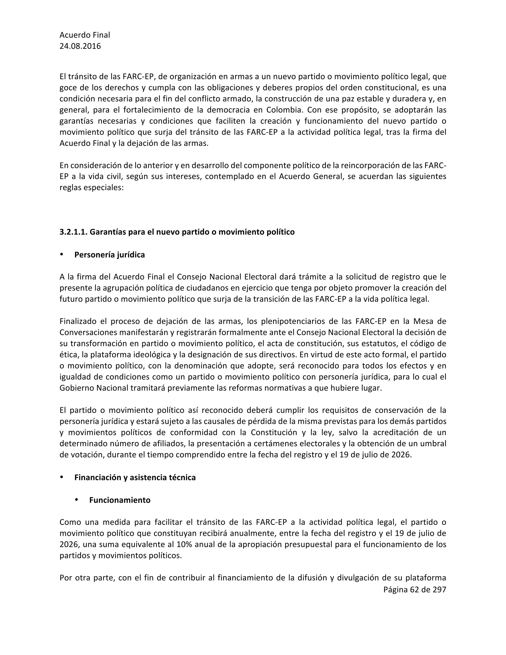 Acuerdo	Final	
24.08.2016	
Página	62	de	297	
	
	
El	tránsito	de	las	FARC-EP,	de	organización	en	armas	a	un	nuevo	partido	o	movimiento	político	legal,	que	
goce	de	los	derechos	y	cumpla	con	las	obligaciones	y	deberes	propios	del	orden	constitucional,	es	una	
condición	necesaria	para	el	fin	del	conflicto	armado,	la	construcción	de	una	paz	estable	y	duradera	y,	en	
general,	 para	 el	 fortalecimiento	 de	 la	 democracia	 en	 Colombia.	 Con	 ese	 propósito,	 se	 adoptarán	 las	
garantías	 necesarias	 y	 condiciones	 que	 faciliten	 la	 creación	 y	 funcionamiento	 del	 nuevo	 partido	 o	
movimiento	político	que	surja	del	tránsito	de	las	FARC-EP	a	la	actividad	política	legal,	tras	la	firma	del	
Acuerdo	Final	y	la	dejación	de	las	armas.		
	
En	consideración	de	lo	anterior	y	en	desarrollo	del	componente	político	de	la	reincorporación	de	las	FARC-
EP	a	la	vida	civil,	según	sus	intereses,	contemplado	en	el	Acuerdo	General,	se	acuerdan	las	siguientes	
reglas	especiales:		
	
	
	
3.2.1.1.	Garantías	para	el	nuevo	partido	o	movimiento	político		
	
• Personería	jurídica	
	
A	la	firma	del	Acuerdo	Final	el	Consejo	Nacional	Electoral	dará	trámite	a	la	solicitud	de	registro	que	le	
presente	la	agrupación	política	de	ciudadanos	en	ejercicio	que	tenga	por	objeto	promover	la	creación	del	
futuro	partido	o	movimiento	político	que	surja	de	la	transición	de	las	FARC-EP	a	la	vida	política	legal.	
	
Finalizado	 el	 proceso	 de	 dejación	 de	 las	 armas,	 los	 plenipotenciarios	 de	 las	 FARC-EP	 en	 la	 Mesa	 de	
Conversaciones	manifestarán	y	registrarán	formalmente	ante	el	Consejo	Nacional	Electoral	la	decisión	de	
su	transformación	en	partido	o	movimiento	político,	el	acta	de	constitución,	sus	estatutos,	el	código	de	
ética,	la	plataforma	ideológica	y	la	designación	de	sus	directivos.	En	virtud	de	este	acto	formal,	el	partido	
o	movimiento	político,	con	la	denominación	que	adopte,	será	reconocido	para	todos	los	efectos	y	en	
igualdad	de	condiciones	como	un	partido	o	movimiento	político	con	personería	jurídica,	para	lo	cual	el	
Gobierno	Nacional	tramitará	previamente	las	reformas	normativas	a	que	hubiere	lugar.		
	
El	 partido	 o	 movimiento	 político	 así	 reconocido	 deberá	 cumplir	 los	 requisitos	 de	 conservación	 de	 la	
personería	jurídica	y	estará	sujeto	a	las	causales	de	pérdida	de	la	misma	previstas	para	los	demás	partidos	
y	 movimientos	 políticos	 de	 conformidad	 con	 la	 Constitución	 y	 la	 ley,	 salvo	 la	 acreditación	 de	 un	
determinado	número	de	afiliados,	la	presentación	a	certámenes	electorales	y	la	obtención	de	un	umbral	
de	votación,	durante	el	tiempo	comprendido	entre	la	fecha	del	registro	y	el	19	de	julio	de	2026.	
	
• Financiación	y	asistencia	técnica	
	
• Funcionamiento	
	
Como	 una	 medida	 para	 facilitar	 el	 tránsito	 de	 las	 FARC-EP	 a	 la	 actividad	 política	 legal,	 el	 partido	 o	
movimiento	político	que	constituyan	recibirá	anualmente,	entre	la	fecha	del	registro	y	el	19	de	julio	de	
2026,	una	suma	equivalente	al	10%	anual	de	la	apropiación	presupuestal	para	el	funcionamiento	de	los	
partidos	y	movimientos	políticos.		
	
Por	otra	parte,	con	el	fin	de	contribuir	al	financiamiento	de	la	difusión	y	divulgación	de	su	plataforma	
 