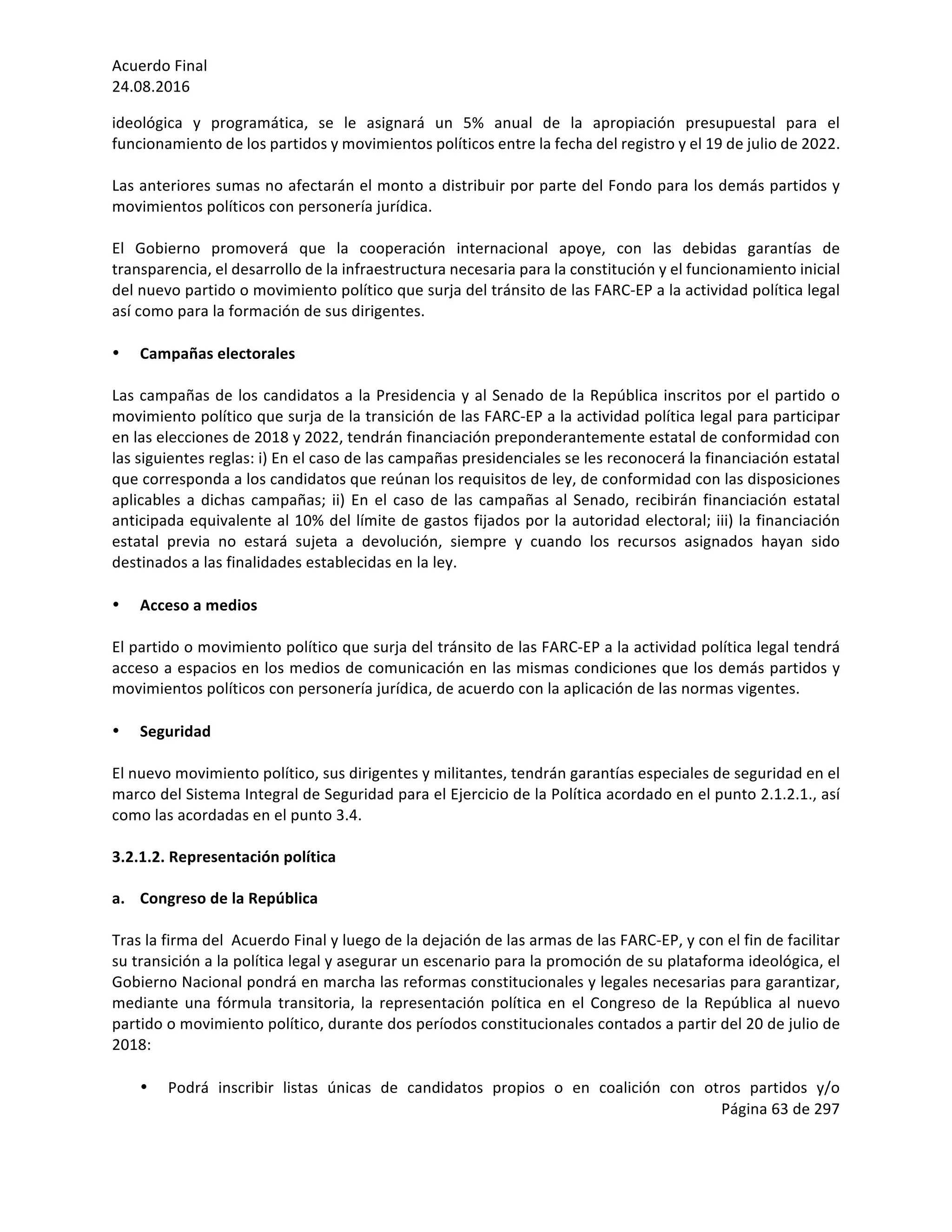 Acuerdo	Final	
24.08.2016	
Página	63	de	297	
	
ideológica	 y	 programática,	 se	 le	 asignará	 un	 5%	 anual	 de	 la	 apropiación	 presupuestal	 para	 el	
funcionamiento	de	los	partidos	y	movimientos	políticos	entre	la	fecha	del	registro	y	el	19	de	julio	de	2022.			
	
Las	anteriores	sumas	no	afectarán	el	monto	a	distribuir	por	parte	del	Fondo	para	los	demás	partidos	y	
movimientos	políticos	con	personería	jurídica.	
	
El	 Gobierno	 promoverá	 que	 la	 cooperación	 internacional	 apoye,	 con	 las	 debidas	 garantías	 de	
transparencia,	el	desarrollo	de	la	infraestructura	necesaria	para	la	constitución	y	el	funcionamiento	inicial	
del	nuevo	partido	o	movimiento	político	que	surja	del	tránsito	de	las	FARC-EP	a	la	actividad	política	legal	
así	como	para	la	formación	de	sus	dirigentes.		
	
• Campañas	electorales	
	
Las	campañas	de	los	candidatos	a	la	Presidencia	y	al	Senado	de	la	República	inscritos	por	el	partido	o	
movimiento	político	que	surja	de	la	transición	de	las	FARC-EP	a	la	actividad	política	legal	para	participar	
en	las	elecciones	de	2018	y	2022,	tendrán	financiación	preponderantemente	estatal	de	conformidad	con	
las	siguientes	reglas:	i)	En	el	caso	de	las	campañas	presidenciales	se	les	reconocerá	la	financiación	estatal	
que	corresponda	a	los	candidatos	que	reúnan	los	requisitos	de	ley,	de	conformidad	con	las	disposiciones	
aplicables	a	dichas	campañas;	ii)	En	el	caso	de	las	campañas	al	Senado,	recibirán	financiación	estatal	
anticipada	equivalente	al	10%	del	límite	de	gastos	fijados	por	la	autoridad	electoral;	iii)	la	financiación	
estatal	 previa	 no	 estará	 sujeta	 a	 devolución,	 siempre	 y	 cuando	 los	 recursos	 asignados	 hayan	 sido	
destinados	a	las	finalidades	establecidas	en	la	ley.			
	
• Acceso	a	medios	
	
El	partido	o	movimiento	político	que	surja	del	tránsito	de	las	FARC-EP	a	la	actividad	política	legal	tendrá	
acceso	a	espacios	en	los	medios	de	comunicación	en	las	mismas	condiciones	que	los	demás	partidos	y	
movimientos	políticos	con	personería	jurídica,	de	acuerdo	con	la	aplicación	de	las	normas	vigentes.		
	
• Seguridad	
	
El	nuevo	movimiento	político,	sus	dirigentes	y	militantes,	tendrán	garantías	especiales	de	seguridad	en	el	
marco	del	Sistema	Integral	de	Seguridad	para	el	Ejercicio	de	la	Política	acordado	en	el	punto	2.1.2.1.,	así	
como	las	acordadas	en	el	punto	3.4.		
	
3.2.1.2.	Representación	política		
	
a. Congreso	de	la	República	
	
Tras	la	firma	del		Acuerdo	Final	y	luego	de	la	dejación	de	las	armas	de	las	FARC-EP,	y	con	el	fin	de	facilitar	
su	transición	a	la	política	legal	y	asegurar	un	escenario	para	la	promoción	de	su	plataforma	ideológica,	el	
Gobierno	Nacional	pondrá	en	marcha	las	reformas	constitucionales	y	legales	necesarias	para	garantizar,	
mediante	una	fórmula	transitoria,	la	representación	política	en	el	Congreso	de	la	República	al	nuevo	
partido	o	movimiento	político,	durante	dos	períodos	constitucionales	contados	a	partir	del	20	de	julio	de	
2018:	
	
• Podrá	 inscribir	 listas	 únicas	 de	 candidatos	 propios	 o	 en	 coalición	 con	 otros	 partidos	 y/o	
 