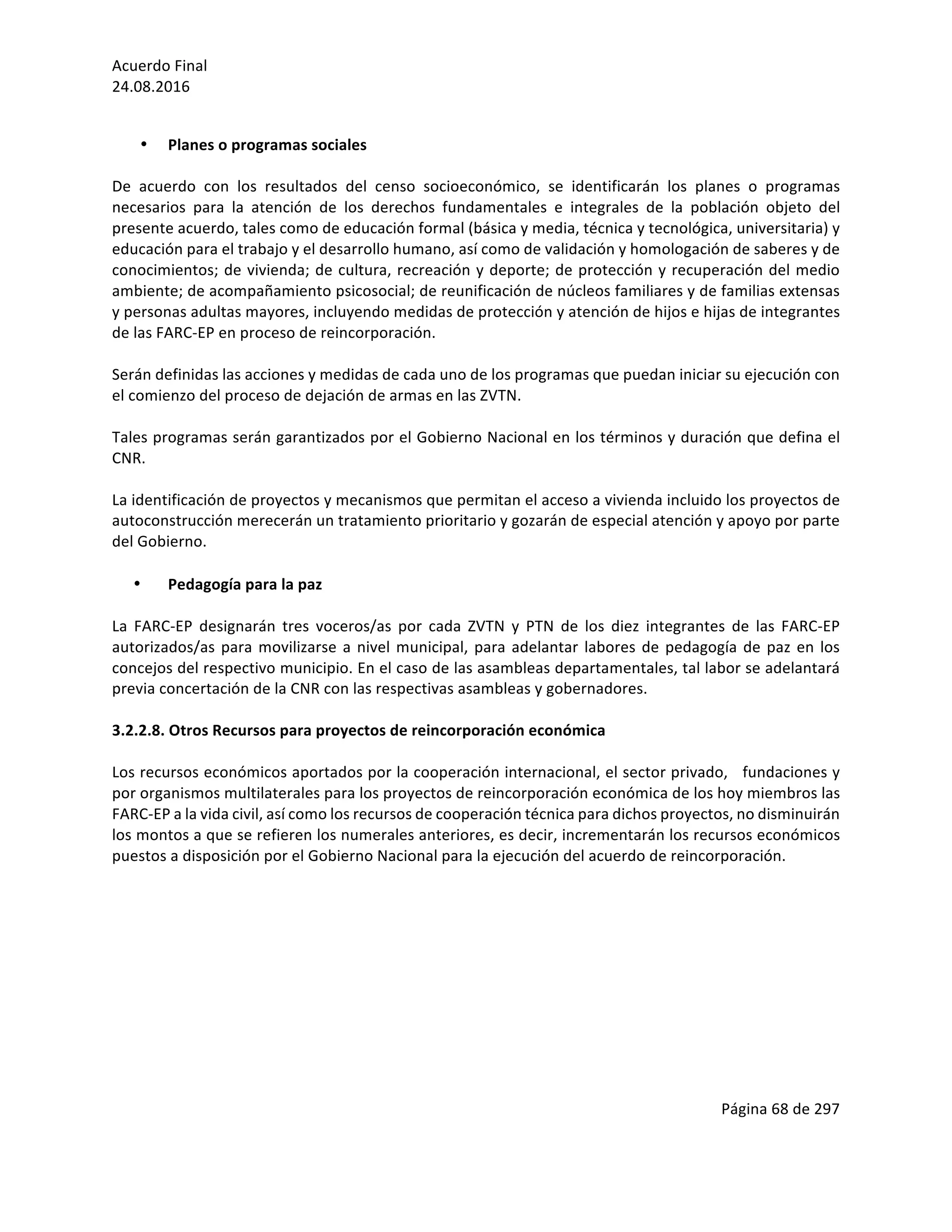 Acuerdo	Final	
24.08.2016	
Página	68	de	297	
	
	
• Planes	o	programas	sociales	
	
De	 acuerdo	 con	 los	 resultados	 del	 censo	 socioeconómico,	 se	 identificarán	 los	 planes	 o	 programas	
necesarios	 para	 la	 atención	 de	 los	 derechos	 fundamentales	 e	 integrales	 de	 la	 población	 objeto	 del	
presente	acuerdo,	tales	como	de	educación	formal	(básica	y	media,	técnica	y	tecnológica,	universitaria)	y	
educación	para	el	trabajo	y	el	desarrollo	humano,	así	como	de	validación	y	homologación	de	saberes	y	de	
conocimientos;	de	vivienda;	de	cultura,	recreación	y	deporte;	de	protección	y	recuperación	del	medio	
ambiente;	de	acompañamiento	psicosocial;	de	reunificación	de	núcleos	familiares	y	de	familias	extensas	
y	personas	adultas	mayores,	incluyendo	medidas	de	protección	y	atención	de	hijos	e	hijas	de	integrantes	
de	las	FARC-EP	en	proceso	de	reincorporación.	
	
Serán	definidas	las	acciones	y	medidas	de	cada	uno	de	los	programas	que	puedan	iniciar	su	ejecución	con	
el	comienzo	del	proceso	de	dejación	de	armas	en	las	ZVTN.	
	
Tales	programas	serán	garantizados	por	el	Gobierno	Nacional	en	los	términos	y	duración	que	defina	el	
CNR.		
	
La	identificación	de	proyectos	y	mecanismos	que	permitan	el	acceso	a	vivienda	incluido	los	proyectos	de	
autoconstrucción	merecerán	un	tratamiento	prioritario	y	gozarán	de	especial	atención	y	apoyo	por	parte	
del	Gobierno.	
	
• Pedagogía	para	la	paz	
	
La	 FARC-EP	 designarán	 tres	 voceros/as	 por	 cada	 ZVTN	 y	 PTN	 de	 los	 diez	 integrantes	 de	 las	 FARC-EP	
autorizados/as	para	movilizarse	a	nivel	municipal,	para	adelantar	labores	de	pedagogía	de	paz	en	los	
concejos	del	respectivo	municipio.	En	el	caso	de	las	asambleas	departamentales,	tal	labor	se	adelantará	
previa	concertación	de	la	CNR	con	las	respectivas	asambleas	y	gobernadores.	
	
3.2.2.8.	Otros	Recursos	para	proyectos	de	reincorporación	económica	
	
Los	recursos	económicos	aportados	por	la	cooperación	internacional,	el	sector	privado,			fundaciones	y	
por	organismos	multilaterales	para	los	proyectos	de	reincorporación	económica	de	los	hoy	miembros	las	
FARC-EP	a	la	vida	civil,	así	como	los	recursos	de	cooperación	técnica	para	dichos	proyectos,	no	disminuirán	
los	montos	a	que	se	refieren	los	numerales	anteriores,	es	decir,	incrementarán	los	recursos	económicos	
puestos	a	disposición	por	el	Gobierno	Nacional	para	la	ejecución	del	acuerdo	de	reincorporación.	
	
	
	
	
	
	
 