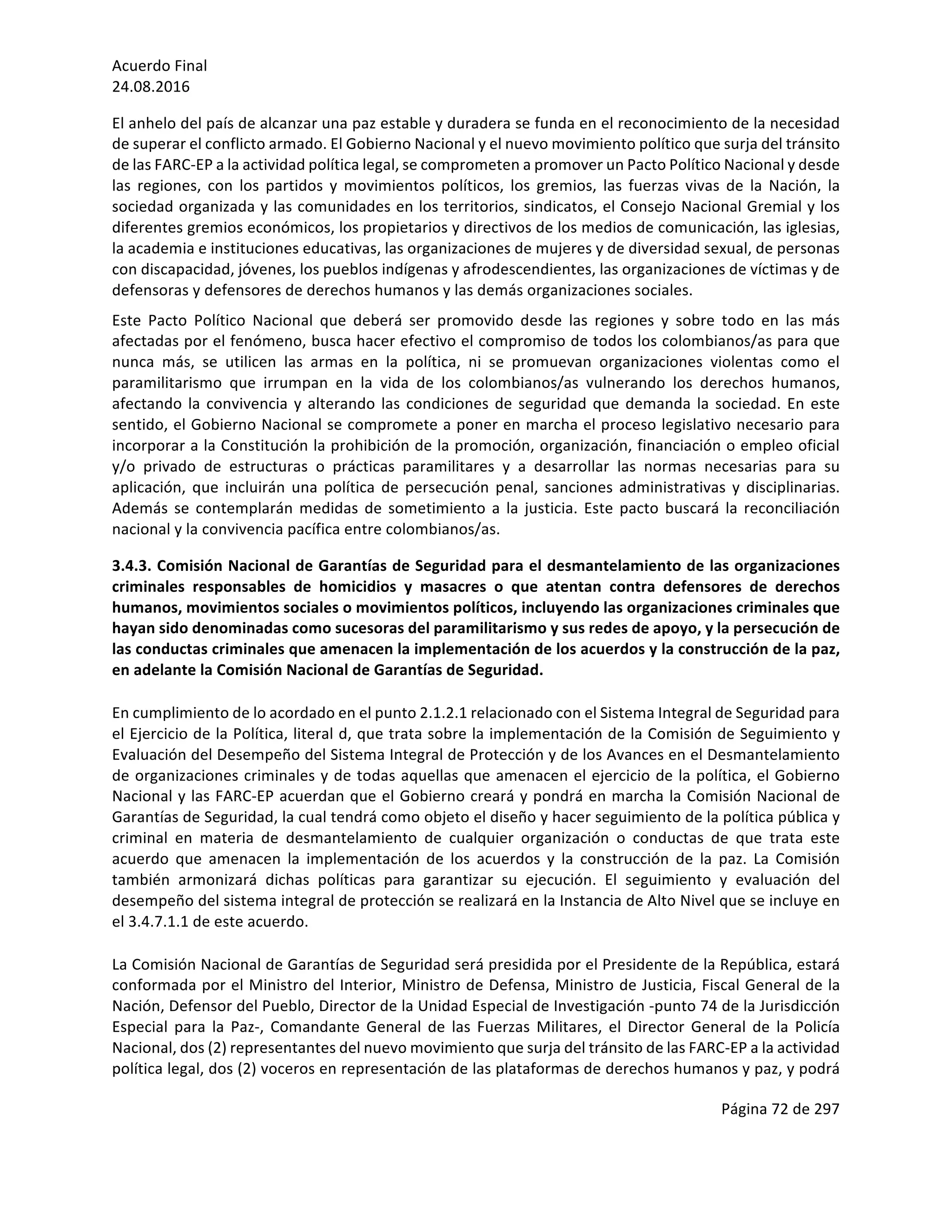 Acuerdo	Final	
24.08.2016	
Página	72	de	297	
	
El	anhelo	del	país	de	alcanzar	una	paz	estable	y	duradera	se	funda	en	el	reconocimiento	de	la	necesidad	
de	superar	el	conflicto	armado.	El	Gobierno	Nacional	y	el	nuevo	movimiento	político	que	surja	del	tránsito	
de	las	FARC-EP	a	la	actividad	política	legal,	se	comprometen	a	promover	un	Pacto	Político	Nacional	y	desde	
las	 regiones,	 con	 los	 partidos	 y	 movimientos	 políticos,	 los	 gremios,	 las	 fuerzas	 vivas	 de	 la	 Nación,	 la	
sociedad	organizada	y	las	comunidades	en	los	territorios,	sindicatos,	el	Consejo	Nacional	Gremial	y	los	
diferentes	gremios	económicos,	los	propietarios	y	directivos	de	los	medios	de	comunicación,	las	iglesias,	
la	academia	e	instituciones	educativas,	las	organizaciones	de	mujeres	y	de	diversidad	sexual,	de	personas	
con	discapacidad,	jóvenes,	los	pueblos	indígenas	y	afrodescendientes,	las	organizaciones	de	víctimas	y	de	
defensoras	y	defensores	de	derechos	humanos	y	las	demás	organizaciones	sociales.	
Este	 Pacto	 Político	 Nacional	 que	 deberá	 ser	 promovido	 desde	 las	 regiones	 y	 sobre	 todo	 en	 las	 más	
afectadas	por	el	fenómeno,	busca	hacer	efectivo	el	compromiso	de	todos	los	colombianos/as	para	que	
nunca	 más,	 se	 utilicen	 las	 armas	 en	 la	 política,	 ni	 se	 promuevan	 organizaciones	 violentas	 como	 el	
paramilitarismo	 que	 irrumpan	 en	 la	 vida	 de	 los	 colombianos/as	 vulnerando	 los	 derechos	 humanos,	
afectando	la	convivencia	y	alterando	las	condiciones	de	seguridad	que	demanda	la	sociedad.	En	este	
sentido,	el	Gobierno	Nacional	se	compromete	a	poner	en	marcha	el	proceso	legislativo	necesario	para	
incorporar	a	la	Constitución	la	prohibición	de	la	promoción,	organización,	financiación	o	empleo	oficial	
y/o	 privado	 de	 estructuras	 o	 prácticas	 paramilitares	 y	 a	 desarrollar	 las	 normas	 necesarias	 para	 su	
aplicación,	que	incluirán	una	política	de	persecución	penal,	sanciones	administrativas	y	disciplinarias.	
Además	se	contemplarán	medidas	de	sometimiento	a	la	justicia.	Este	pacto	buscará	la	reconciliación	
nacional	y	la	convivencia	pacífica	entre	colombianos/as.		
3.4.3.	Comisión	Nacional	de	Garantías	de	Seguridad	para	el	desmantelamiento	de	las	organizaciones	
criminales	 responsables	 de	 homicidios	 y	 masacres	 o	 que	 atentan	 contra	 defensores	 de	 derechos	
humanos,	movimientos	sociales	o	movimientos	políticos,	incluyendo	las	organizaciones	criminales	que	
hayan	sido	denominadas	como	sucesoras	del	paramilitarismo	y	sus	redes	de	apoyo,	y	la	persecución	de	
las	conductas	criminales	que	amenacen	la	implementación	de	los	acuerdos	y	la	construcción	de	la	paz,	
en	adelante	la	Comisión	Nacional	de	Garantías	de	Seguridad.	
En	cumplimiento	de	lo	acordado	en	el	punto	2.1.2.1	relacionado	con	el	Sistema	Integral	de	Seguridad	para	
el	Ejercicio	de	la	Política,	literal	d,	que	trata	sobre	la	implementación	de	la	Comisión	de	Seguimiento	y	
Evaluación	del	Desempeño	del	Sistema	Integral	de	Protección	y	de	los	Avances	en	el	Desmantelamiento	
de	organizaciones	criminales	y	de	todas	aquellas	que	amenacen	el	ejercicio	de	la	política,	el	Gobierno	
Nacional	y	las	FARC-EP	acuerdan	que	el	Gobierno	creará	y	pondrá	en	marcha	la	Comisión	Nacional	de	
Garantías	de	Seguridad,	la	cual	tendrá	como	objeto	el	diseño	y	hacer	seguimiento	de	la	política	pública	y	
criminal	 en	 materia	 de	 desmantelamiento	 de	 cualquier	 organización	 o	 conductas	 de	 que	 trata	 este	
acuerdo	 que	 amenacen	 la	 implementación	 de	 los	 acuerdos	 y	 la	 construcción	 de	 la	 paz.	 La	 Comisión	
también	 armonizará	 dichas	 políticas	 para	 garantizar	 su	 ejecución.	 El	 seguimiento	 y	 evaluación	 del	
desempeño	del	sistema	integral	de	protección	se	realizará	en	la	Instancia	de	Alto	Nivel	que	se	incluye	en	
el	3.4.7.1.1	de	este	acuerdo.	
La	Comisión	Nacional	de	Garantías	de	Seguridad	será	presidida	por	el	Presidente	de	la	República,	estará	
conformada	por	el	Ministro	del	Interior,	Ministro	de	Defensa,	Ministro	de	Justicia,	Fiscal	General	de	la	
Nación,	Defensor	del	Pueblo,	Director	de	la	Unidad	Especial	de	Investigación	-punto	74	de	la	Jurisdicción	
Especial	 para	 la	 Paz-,	 Comandante	 General	 de	 las	 Fuerzas	 Militares,	 el	 Director	 General	 de	 la	 Policía	
Nacional,	dos	(2)	representantes	del	nuevo	movimiento	que	surja	del	tránsito	de	las	FARC-EP	a	la	actividad	
política	legal,	dos	(2)	voceros	en	representación	de	las	plataformas	de	derechos	humanos	y	paz,	y	podrá	
 