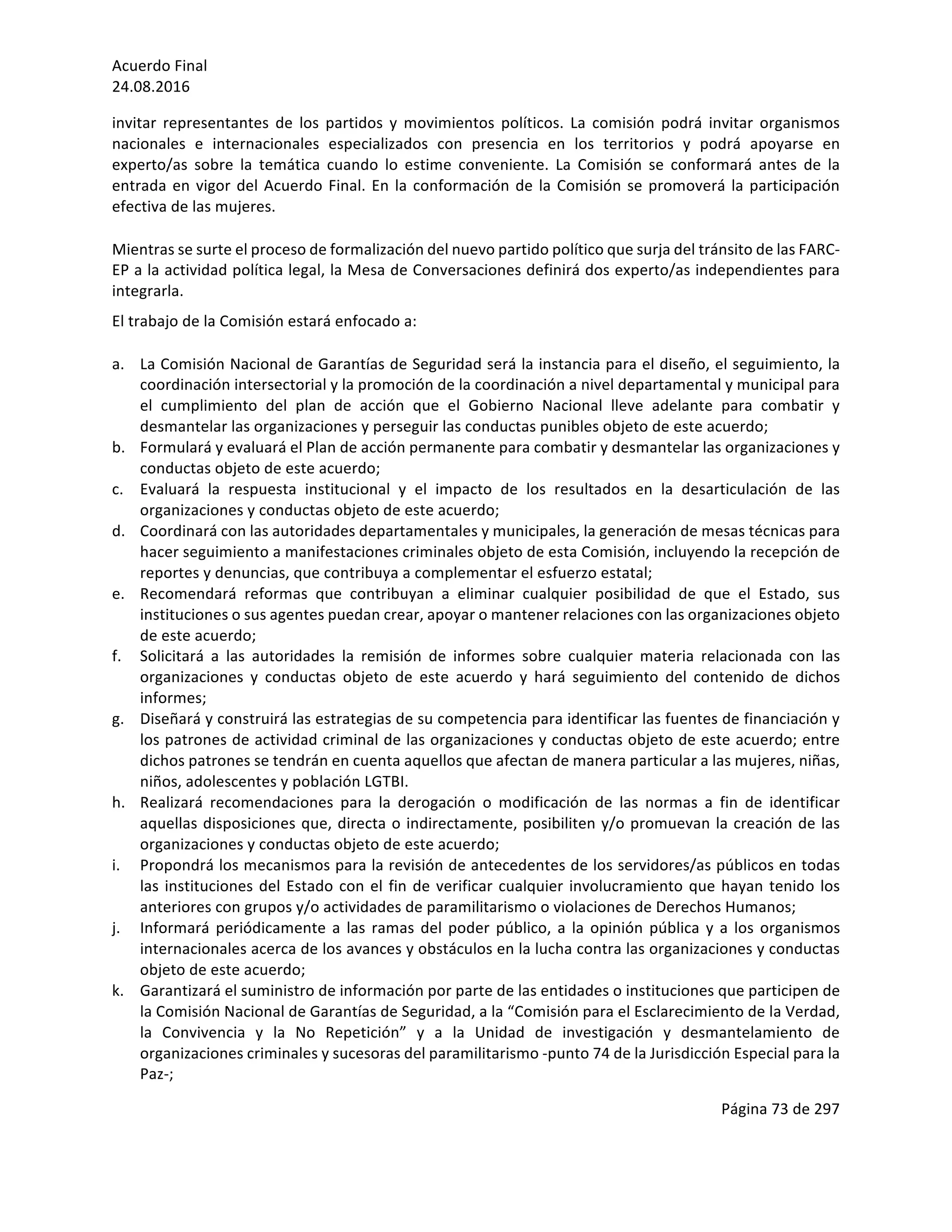 Acuerdo	Final	
24.08.2016	
Página	73	de	297	
	
invitar	 representantes	 de	 los	 partidos	 y	 movimientos	 políticos.	 La	 comisión	 podrá	 invitar	 organismos	
nacionales	 e	 internacionales	 especializados	 con	 presencia	 en	 los	 territorios	 y	 podrá	 apoyarse	 en	
experto/as	 sobre	 la	 temática	 cuando	 lo	 estime	 conveniente.	 La	 Comisión	 se	 conformará	 antes	 de	 la	
entrada	en	vigor	del	Acuerdo	Final.	En	la	conformación	de	la	Comisión	se	promoverá	la	participación	
efectiva	de	las	mujeres.	
Mientras	se	surte	el	proceso	de	formalización	del	nuevo	partido	político	que	surja	del	tránsito	de	las	FARC-
EP	a	la	actividad	política	legal,	la	Mesa	de	Conversaciones	definirá	dos	experto/as	independientes	para	
integrarla.		
El	trabajo	de	la	Comisión	estará	enfocado	a:	
a. La	Comisión	Nacional	de	Garantías	de	Seguridad	será	la	instancia	para	el	diseño,	el	seguimiento,	la	
coordinación	intersectorial	y	la	promoción	de	la	coordinación	a	nivel	departamental	y	municipal	para	
el	 cumplimiento	 del	 plan	 de	 acción	 que	 el	 Gobierno	 Nacional	 lleve	 adelante	 para	 combatir	 y	
desmantelar	las	organizaciones	y	perseguir	las	conductas	punibles	objeto	de	este	acuerdo;	
b. Formulará	y	evaluará	el	Plan	de	acción	permanente	para	combatir	y	desmantelar	las	organizaciones	y	
conductas	objeto	de	este	acuerdo;	
c. Evaluará	 la	 respuesta	 institucional	 y	 el	 impacto	 de	 los	 resultados	 en	 la	 desarticulación	 de	 las	
organizaciones	y	conductas	objeto	de	este	acuerdo;	
d. Coordinará	con	las	autoridades	departamentales	y	municipales,	la	generación	de	mesas	técnicas	para	
hacer	seguimiento	a	manifestaciones	criminales	objeto	de	esta	Comisión,	incluyendo	la	recepción	de	
reportes	y	denuncias,	que	contribuya	a	complementar	el	esfuerzo	estatal;	
e. Recomendará	 reformas	 que	 contribuyan	 a	 eliminar	 cualquier	 posibilidad	 de	 que	 el	 Estado,	 sus	
instituciones	o	sus	agentes	puedan	crear,	apoyar	o	mantener	relaciones	con	las	organizaciones	objeto	
de	este	acuerdo;	
f. Solicitará	 a	 las	 autoridades	 la	 remisión	 de	 informes	 sobre	 cualquier	 materia	 relacionada	 con	 las	
organizaciones	 y	 conductas	 objeto	 de	 este	 acuerdo	 y	 hará	 seguimiento	 del	 contenido	 de	 dichos	
informes;	
g. Diseñará	y	construirá	las	estrategias	de	su	competencia	para	identificar	las	fuentes	de	financiación	y	
los	patrones	de	actividad	criminal	de	las	organizaciones	y	conductas	objeto	de	este	acuerdo;	entre	
dichos	patrones	se	tendrán	en	cuenta	aquellos	que	afectan	de	manera	particular	a	las	mujeres,	niñas,	
niños,	adolescentes	y	población	LGTBI.	
h. Realizará	 recomendaciones	 para	 la	 derogación	 o	 modificación	 de	 las	 normas	 a	 fin	 de	 identificar	
aquellas	disposiciones	que,	directa	o	indirectamente,	posibiliten	y/o	promuevan	la	creación	de	las	
organizaciones	y	conductas	objeto	de	este	acuerdo;	
i. Propondrá	los	mecanismos	para	la	revisión	de	antecedentes	de	los	servidores/as	públicos	en	todas	
las	instituciones	del	Estado	con	el	fin	de	verificar	cualquier	involucramiento	que	hayan	tenido	los	
anteriores	con	grupos	y/o	actividades	de	paramilitarismo	o	violaciones	de	Derechos	Humanos;	
j. Informará	periódicamente	a	las	ramas	del	poder	público,	a	la	opinión	pública	y	a	los	organismos	
internacionales	acerca	de	los	avances	y	obstáculos	en	la	lucha	contra	las	organizaciones	y	conductas	
objeto	de	este	acuerdo;	
k. Garantizará	el	suministro	de	información	por	parte	de	las	entidades	o	instituciones	que	participen	de	
la	Comisión	Nacional	de	Garantías	de	Seguridad,	a	la	“Comisión	para	el	Esclarecimiento	de	la	Verdad,	
la	 Convivencia	 y	 la	 No	 Repetición”	 y	 a	 la	 Unidad	 de	 investigación	 y	 desmantelamiento	 de	
organizaciones	criminales	y	sucesoras	del	paramilitarismo	-punto	74	de	la	Jurisdicción	Especial	para	la	
Paz-;	
 
