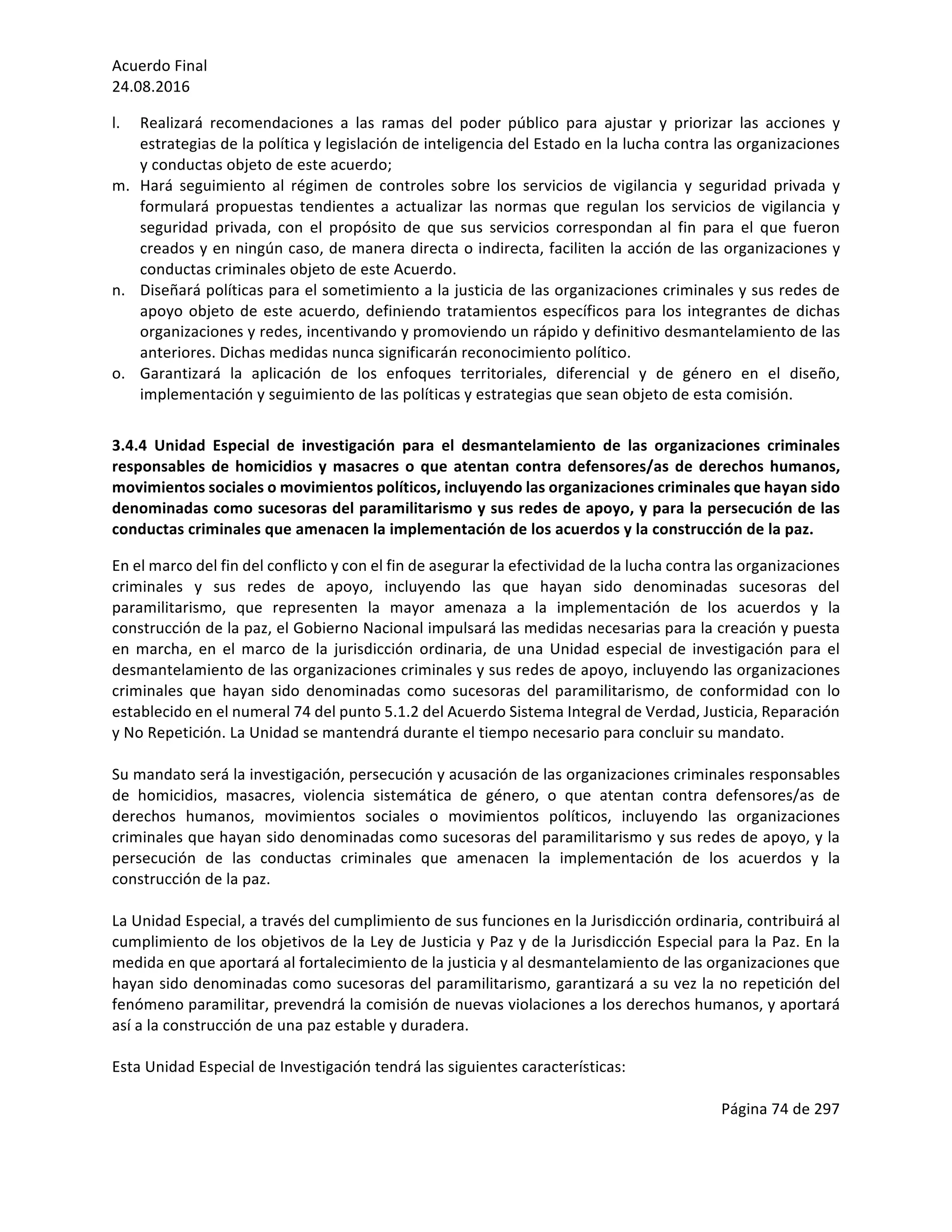 Acuerdo	Final	
24.08.2016	
Página	74	de	297	
	
l. Realizará	 recomendaciones	 a	 las	 ramas	 del	 poder	 público	 para	 ajustar	 y	 priorizar	 las	 acciones	 y	
estrategias	de	la	política	y	legislación	de	inteligencia	del	Estado	en	la	lucha	contra	las	organizaciones	
y	conductas	objeto	de	este	acuerdo;	
m. Hará	 seguimiento	 al	 régimen	 de	 controles	 sobre	 los	 servicios	 de	 vigilancia	 y	 seguridad	 privada	 y	
formulará	 propuestas	 tendientes	 a	 actualizar	 las	 normas	 que	 regulan	 los	 servicios	 de	 vigilancia	 y	
seguridad	 privada,	 con	 el	 propósito	 de	 que	 sus	 servicios	 correspondan	 al	 fin	 para	 el	 que	 fueron	
creados	y	en	ningún	caso,	de	manera	directa	o	indirecta,	faciliten	la	acción	de	las	organizaciones	y	
conductas	criminales	objeto	de	este	Acuerdo.		
n. Diseñará	políticas	para	el	sometimiento	a	la	justicia	de	las	organizaciones	criminales	y	sus	redes	de	
apoyo	objeto	de	este	acuerdo,	definiendo	tratamientos	específicos	para	los	integrantes	de	dichas	
organizaciones	y	redes,	incentivando	y	promoviendo	un	rápido	y	definitivo	desmantelamiento	de	las	
anteriores.	Dichas	medidas	nunca	significarán	reconocimiento	político.			
o. Garantizará	 la	 aplicación	 de	 los	 enfoques	 territoriales,	 diferencial	 y	 de	 género	 en	 el	 diseño,	
implementación	y	seguimiento	de	las	políticas	y	estrategias	que	sean	objeto	de	esta	comisión.		
	
3.4.4	 Unidad	 Especial	 de	 investigación	 para	 el	 desmantelamiento	 de	 las	 organizaciones	 criminales	
responsables	de	homicidios	y	masacres	o	que	atentan	contra	defensores/as	de	derechos	humanos,	
movimientos	sociales	o	movimientos	políticos,	incluyendo	las	organizaciones	criminales	que	hayan	sido	
denominadas	como	sucesoras	del	paramilitarismo	y	sus	redes	de	apoyo,	y	para	la	persecución	de	las	
conductas	criminales	que	amenacen	la	implementación	de	los	acuerdos	y	la	construcción	de	la	paz.	
En	el	marco	del	fin	del	conflicto	y	con	el	fin	de	asegurar	la	efectividad	de	la	lucha	contra	las	organizaciones	
criminales	 y	 sus	 redes	 de	 apoyo,	 incluyendo	 las	 que	 hayan	 sido	 denominadas	 sucesoras	 del	
paramilitarismo,	 que	 representen	 la	 mayor	 amenaza	 a	 la	 implementación	 de	 los	 acuerdos	 y	 la	
construcción	de	la	paz,	el	Gobierno	Nacional	impulsará	las	medidas	necesarias	para	la	creación	y	puesta	
en	 marcha,	 en	 el	 marco	 de	 la	 jurisdicción	 ordinaria,	 de	 una	 Unidad	 especial	 de	 investigación	 para	 el	
desmantelamiento	de	las	organizaciones	criminales	y	sus	redes	de	apoyo,	incluyendo	las	organizaciones	
criminales	 que	 hayan	 sido	 denominadas	 como	 sucesoras	 del	 paramilitarismo,	 de	 conformidad	 con	 lo	
establecido	en	el	numeral	74	del	punto	5.1.2	del	Acuerdo	Sistema	Integral	de	Verdad,	Justicia,	Reparación	
y	No	Repetición.	La	Unidad	se	mantendrá	durante	el	tiempo	necesario	para	concluir	su	mandato.	
	
Su	mandato	será	la	investigación,	persecución	y	acusación	de	las	organizaciones	criminales	responsables	
de	 homicidios,	 masacres,	 violencia	 sistemática	 de	 género,	 o	 que	 atentan	 contra	 defensores/as	 de	
derechos	 humanos,	 movimientos	 sociales	 o	 movimientos	 políticos,	 incluyendo	 las	 organizaciones	
criminales	que	hayan	sido	denominadas	como	sucesoras	del	paramilitarismo	y	sus	redes	de	apoyo,	y	la	
persecución	 de	 las	 conductas	 criminales	 que	 amenacen	 la	 implementación	 de	 los	 acuerdos	 y	 la	
construcción	de	la	paz.	
	
La	Unidad	Especial,	a	través	del	cumplimiento	de	sus	funciones	en	la	Jurisdicción	ordinaria,	contribuirá	al	
cumplimiento	de	los	objetivos	de	la	Ley	de	Justicia	y	Paz	y	de	la	Jurisdicción	Especial	para	la	Paz.	En	la	
medida	en	que	aportará	al	fortalecimiento	de	la	justicia	y	al	desmantelamiento	de	las	organizaciones	que	
hayan	sido	denominadas	como	sucesoras	del	paramilitarismo,	garantizará	a	su	vez	la	no	repetición	del	
fenómeno	paramilitar,	prevendrá	la	comisión	de	nuevas	violaciones	a	los	derechos	humanos,	y	aportará	
así	a	la	construcción	de	una	paz	estable	y	duradera.		
	
Esta	Unidad	Especial	de	Investigación	tendrá	las	siguientes	características:	
	
 