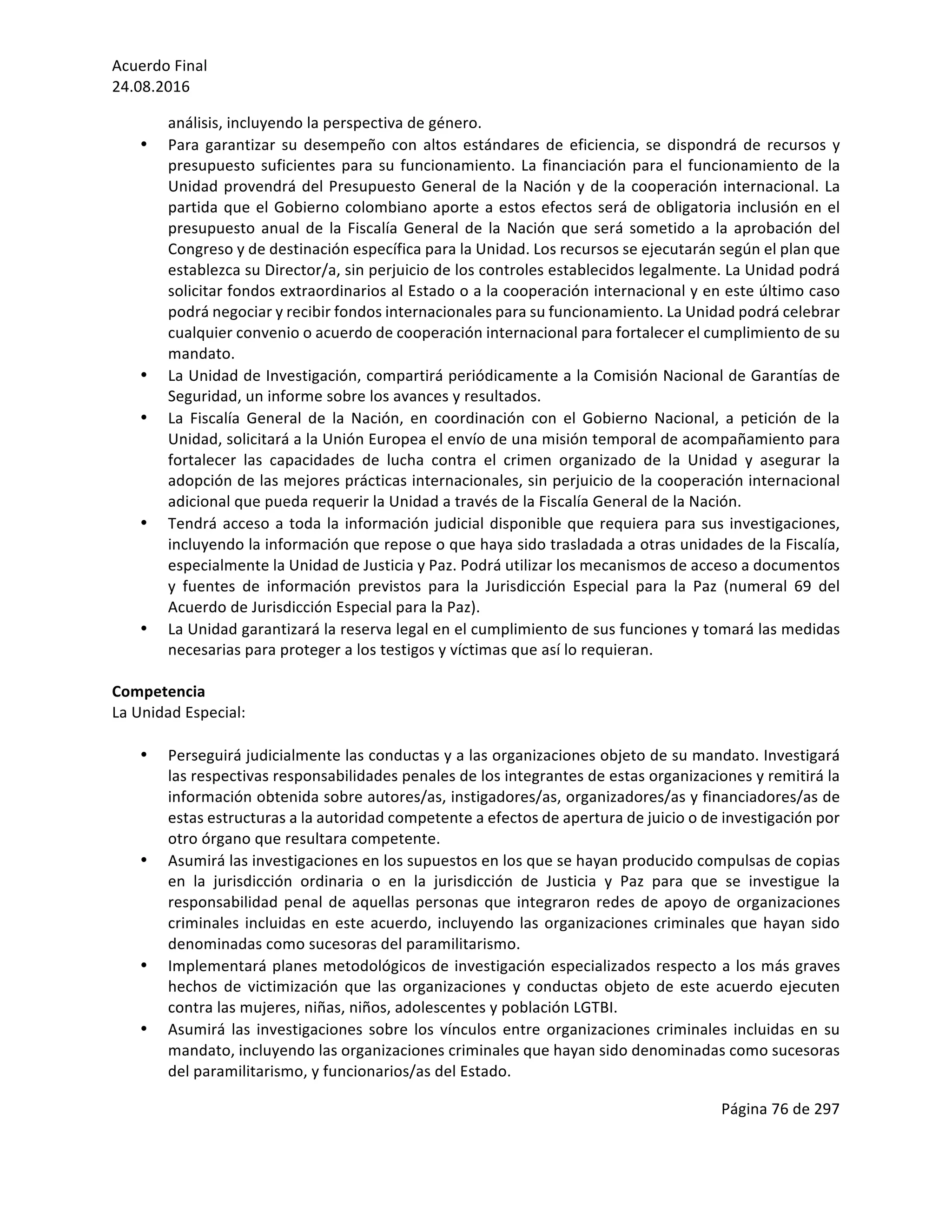 Acuerdo	Final	
24.08.2016	
Página	76	de	297	
	
análisis,	incluyendo	la	perspectiva	de	género.	
• Para	garantizar	su	desempeño	con	altos	estándares	de	eficiencia,	se	dispondrá	de	recursos	y	
presupuesto	suficientes	para	su	funcionamiento.	La	financiación	para	el	funcionamiento	de	la	
Unidad	provendrá	del	Presupuesto	General	de	la	Nación	y	de	la	cooperación	internacional.	La	
partida	que	el	Gobierno	colombiano	aporte	a	estos	efectos	será	de	obligatoria	inclusión	en	el	
presupuesto	anual	de	la	Fiscalía	General	de	la	Nación	que	será	sometido	a	la	aprobación	del	
Congreso	y	de	destinación	específica	para	la	Unidad.	Los	recursos	se	ejecutarán	según	el	plan	que	
establezca	su	Director/a,	sin	perjuicio	de	los	controles	establecidos	legalmente.	La	Unidad	podrá	
solicitar	fondos	extraordinarios	al	Estado	o	a	la	cooperación	internacional	y	en	este	último	caso	
podrá	negociar	y	recibir	fondos	internacionales	para	su	funcionamiento.	La	Unidad	podrá	celebrar	
cualquier	convenio	o	acuerdo	de	cooperación	internacional	para	fortalecer	el	cumplimiento	de	su	
mandato.		
• La	Unidad	de	Investigación,	compartirá	periódicamente	a	la	Comisión	Nacional	de	Garantías	de	
Seguridad,	un	informe	sobre	los	avances	y	resultados.	
• La	 Fiscalía	 General	 de	 la	 Nación,	 en	 coordinación	 con	 el	 Gobierno	 Nacional,	 a	 petición	 de	 la	
Unidad,	solicitará	a	la	Unión	Europea	el	envío	de	una	misión	temporal	de	acompañamiento	para	
fortalecer	 las	 capacidades	 de	 lucha	 contra	 el	 crimen	 organizado	 de	 la	 Unidad	 y	 asegurar	 la	
adopción	de	las	mejores	prácticas	internacionales,	sin	perjuicio	de	la	cooperación	internacional	
adicional	que	pueda	requerir	la	Unidad	a	través	de	la	Fiscalía	General	de	la	Nación.	
• Tendrá	acceso	a	toda	la	información	judicial	disponible	que	requiera	para	sus	investigaciones,	
incluyendo	la	información	que	repose	o	que	haya	sido	trasladada	a	otras	unidades	de	la	Fiscalía,	
especialmente	la	Unidad	de	Justicia	y	Paz.	Podrá	utilizar	los	mecanismos	de	acceso	a	documentos	
y	 fuentes	 de	 información	 previstos	 para	 la	 Jurisdicción	 Especial	 para	 la	 Paz	 (numeral	 69	 del	
Acuerdo	de	Jurisdicción	Especial	para	la	Paz).	
• La	Unidad	garantizará	la	reserva	legal	en	el	cumplimiento	de	sus	funciones	y	tomará	las	medidas	
necesarias	para	proteger	a	los	testigos	y	víctimas	que	así	lo	requieran.	
	
Competencia	
La	Unidad	Especial:	
	
• Perseguirá	judicialmente	las	conductas	y	a	las	organizaciones	objeto	de	su	mandato.	Investigará	
las	respectivas	responsabilidades	penales	de	los	integrantes	de	estas	organizaciones	y	remitirá	la	
información	obtenida	sobre	autores/as,	instigadores/as,	organizadores/as	y	financiadores/as	de	
estas	estructuras	a	la	autoridad	competente	a	efectos	de	apertura	de	juicio	o	de	investigación	por	
otro	órgano	que	resultara	competente.	
• Asumirá	las	investigaciones	en	los	supuestos	en	los	que	se	hayan	producido	compulsas	de	copias	
en	 la	 jurisdicción	 ordinaria	 o	 en	 la	 jurisdicción	 de	 Justicia	 y	 Paz	 para	 que	 se	 investigue	 la	
responsabilidad	penal	de	aquellas	personas	que	integraron	redes	de	apoyo	de	organizaciones	
criminales	incluidas	en	este	acuerdo,	incluyendo	las	organizaciones	criminales	que	hayan	sido	
denominadas	como	sucesoras	del	paramilitarismo.	
• Implementará	planes	metodológicos	de	investigación	especializados	respecto	a	los	más	graves	
hechos	 de	 victimización	 que	 las	 organizaciones	 y	 conductas	 objeto	 de	 este	 acuerdo	 ejecuten	
contra	las	mujeres,	niñas,	niños,	adolescentes	y	población	LGTBI.		
• Asumirá	las	investigaciones	sobre	los	vínculos	entre	organizaciones	criminales	incluidas	en	su	
mandato,	incluyendo	las	organizaciones	criminales	que	hayan	sido	denominadas	como	sucesoras	
del	paramilitarismo,	y	funcionarios/as	del	Estado.	
 