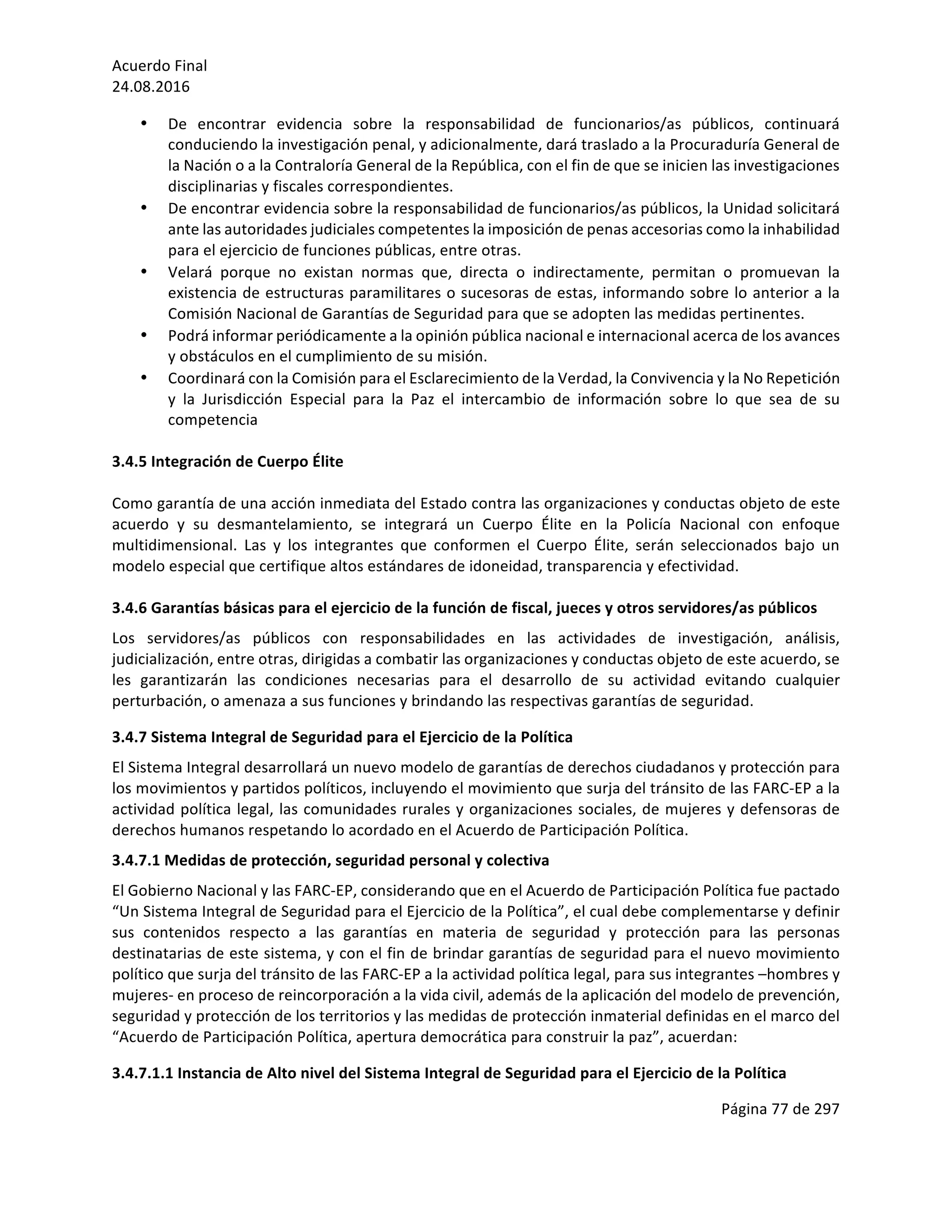 Acuerdo	Final	
24.08.2016	
Página	77	de	297	
	
• De	 encontrar	 evidencia	 sobre	 la	 responsabilidad	 de	 funcionarios/as	 públicos,	 continuará	
conduciendo	la	investigación	penal,	y	adicionalmente,	dará	traslado	a	la	Procuraduría	General	de	
la	Nación	o	a	la	Contraloría	General	de	la	República,	con	el	fin	de	que	se	inicien	las	investigaciones	
disciplinarias	y	fiscales	correspondientes.		
• De	encontrar	evidencia	sobre	la	responsabilidad	de	funcionarios/as	públicos,	la	Unidad	solicitará	
ante	las	autoridades	judiciales	competentes	la	imposición	de	penas	accesorias	como	la	inhabilidad	
para	el	ejercicio	de	funciones	públicas,	entre	otras.		
• Velará	 porque	 no	 existan	 normas	 que,	 directa	 o	 indirectamente,	 permitan	 o	 promuevan	 la	
existencia	de	estructuras	paramilitares	o	sucesoras	de	estas,	informando	sobre	lo	anterior	a	la	
Comisión	Nacional	de	Garantías	de	Seguridad	para	que	se	adopten	las	medidas	pertinentes.	
• Podrá	informar	periódicamente	a	la	opinión	pública	nacional	e	internacional	acerca	de	los	avances	
y	obstáculos	en	el	cumplimiento	de	su	misión.	
• Coordinará	con	la	Comisión	para	el	Esclarecimiento	de	la	Verdad,	la	Convivencia	y	la	No	Repetición	
y	 la	 Jurisdicción	 Especial	 para	 la	 Paz	 el	 intercambio	 de	 información	 sobre	 lo	 que	 sea	 de	 su	
competencia	
	
3.4.5	Integración	de	Cuerpo	Élite		
	
Como	garantía	de	una	acción	inmediata	del	Estado	contra	las	organizaciones	y	conductas	objeto	de	este	
acuerdo	 y	 su	 desmantelamiento,	 se	 integrará	 un	 Cuerpo	 Élite	 en	 la	 Policía	 Nacional	 con	 enfoque	
multidimensional.	 Las	 y	 los	 integrantes	 que	 conformen	 el	 Cuerpo	 Élite,	 serán	 seleccionados	 bajo	 un	
modelo	especial	que	certifique	altos	estándares	de	idoneidad,	transparencia	y	efectividad.	
	
3.4.6	Garantías	básicas	para	el	ejercicio	de	la	función	de	fiscal,	jueces	y	otros	servidores/as	públicos		
Los	 servidores/as	 públicos	 con	 responsabilidades	 en	 las	 actividades	 de	 investigación,	 análisis,	
judicialización,	entre	otras,	dirigidas	a	combatir	las	organizaciones	y	conductas	objeto	de	este	acuerdo,	se	
les	 garantizarán	 las	 condiciones	 necesarias	 para	 el	 desarrollo	 de	 su	 actividad	 evitando	 cualquier	
perturbación,	o	amenaza	a	sus	funciones	y	brindando	las	respectivas	garantías	de	seguridad.	
3.4.7	Sistema	Integral	de	Seguridad	para	el	Ejercicio	de	la	Política		
El	Sistema	Integral	desarrollará	un	nuevo	modelo	de	garantías	de	derechos	ciudadanos	y	protección	para	
los	movimientos	y	partidos	políticos,	incluyendo	el	movimiento	que	surja	del	tránsito	de	las	FARC-EP	a	la	
actividad	política	legal,	las	comunidades	rurales	y	organizaciones	sociales,	de	mujeres	y	defensoras	de	
derechos	humanos	respetando	lo	acordado	en	el	Acuerdo	de	Participación	Política.		
3.4.7.1	Medidas	de	protección,	seguridad	personal	y	colectiva	
El	Gobierno	Nacional	y	las	FARC-EP,	considerando	que	en	el	Acuerdo	de	Participación	Política	fue	pactado	
“Un	Sistema	Integral	de	Seguridad	para	el	Ejercicio	de	la	Política”,	el	cual	debe	complementarse	y	definir	
sus	 contenidos	 respecto	 a	 las	 garantías	 en	 materia	 de	 seguridad	 y	 protección	 para	 las	 personas	
destinatarias	de	este	sistema,	y	con	el	fin	de	brindar	garantías	de	seguridad	para	el	nuevo	movimiento	
político	que	surja	del	tránsito	de	las	FARC-EP	a	la	actividad	política	legal,	para	sus	integrantes	–hombres	y	
mujeres-	en	proceso	de	reincorporación	a	la	vida	civil,	además	de	la	aplicación	del	modelo	de	prevención,	
seguridad	y	protección	de	los	territorios	y	las	medidas	de	protección	inmaterial	definidas	en	el	marco	del	
“Acuerdo	de	Participación	Política,	apertura	democrática	para	construir	la	paz”,	acuerdan:	
3.4.7.1.1	Instancia	de	Alto	nivel	del	Sistema	Integral	de	Seguridad	para	el	Ejercicio	de	la	Política	
 