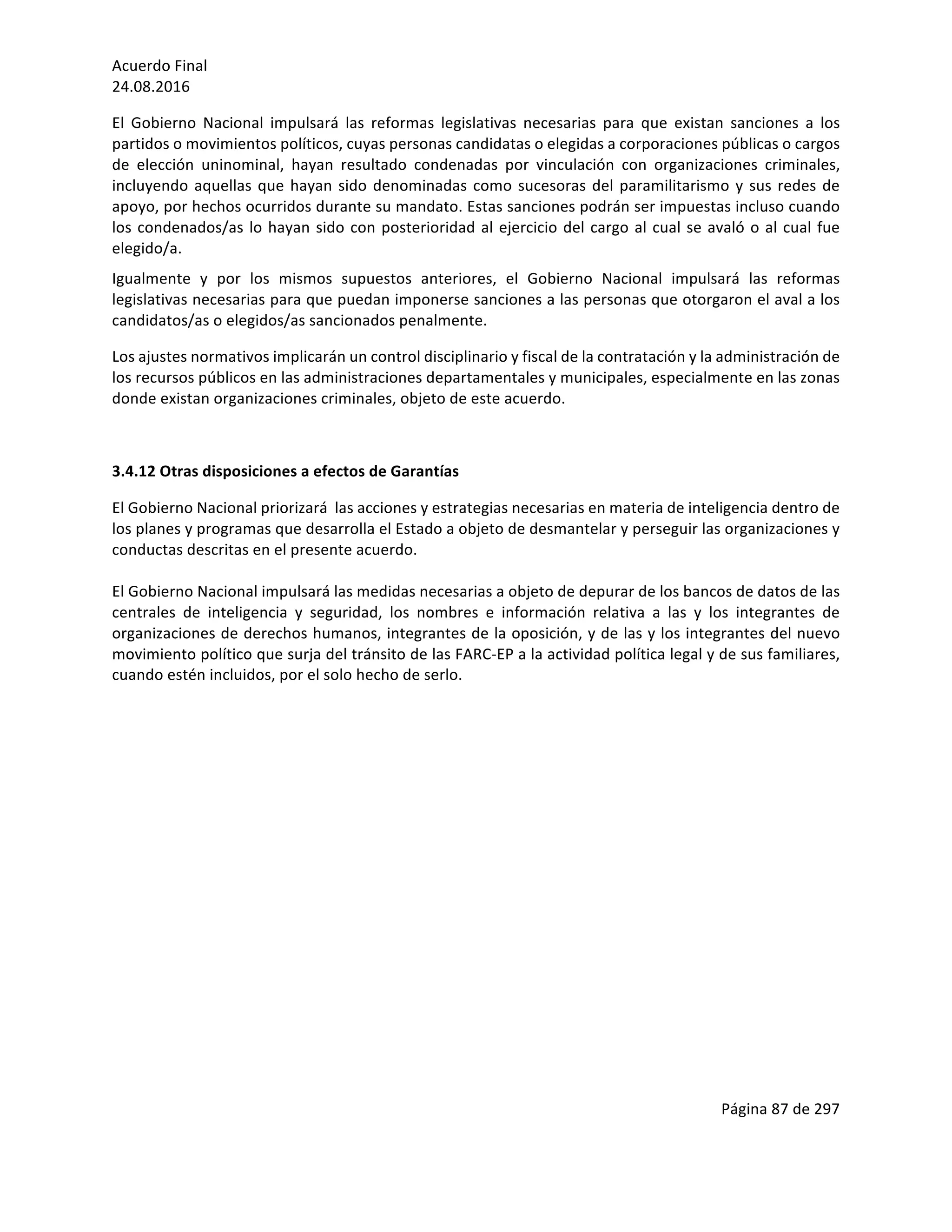 Acuerdo	Final	
24.08.2016	
Página	87	de	297	
	
El	 Gobierno	 Nacional	 impulsará	 las	 reformas	 legislativas	 necesarias	 para	 que	 existan	 sanciones	 a	 los	
partidos	o	movimientos	políticos,	cuyas	personas	candidatas	o	elegidas	a	corporaciones	públicas	o	cargos	
de	 elección	 uninominal,	 hayan	 resultado	 condenadas	 por	 vinculación	 con	 organizaciones	 criminales,	
incluyendo	aquellas	que	hayan	sido	denominadas	como	sucesoras	del	paramilitarismo	y	sus	redes	de	
apoyo,	por	hechos	ocurridos	durante	su	mandato.	Estas	sanciones	podrán	ser	impuestas	incluso	cuando	
los	condenados/as	lo	hayan	sido	con	posterioridad	al	ejercicio	del	cargo	al	cual	se	avaló	o	al	cual	fue	
elegido/a.		
Igualmente	 y	 por	 los	 mismos	 supuestos	 anteriores,	 el	 Gobierno	 Nacional	 impulsará	 las	 reformas	
legislativas	necesarias	para	que	puedan	imponerse	sanciones	a	las	personas	que	otorgaron	el	aval	a	los	
candidatos/as	o	elegidos/as	sancionados	penalmente.	
Los	ajustes	normativos	implicarán	un	control	disciplinario	y	fiscal	de	la	contratación	y	la	administración	de	
los	recursos	públicos	en	las	administraciones	departamentales	y	municipales,	especialmente	en	las	zonas	
donde	existan	organizaciones	criminales,	objeto	de	este	acuerdo.	
	
3.4.12	Otras	disposiciones	a	efectos	de	Garantías	
El	Gobierno	Nacional	priorizará		las	acciones	y	estrategias	necesarias	en	materia	de	inteligencia	dentro	de	
los	planes	y	programas	que	desarrolla	el	Estado	a	objeto	de	desmantelar	y	perseguir	las	organizaciones	y	
conductas	descritas	en	el	presente	acuerdo.		
	
El	Gobierno	Nacional	impulsará	las	medidas	necesarias	a	objeto	de	depurar	de	los	bancos	de	datos	de	las	
centrales	 de	 inteligencia	 y	 seguridad,	 los	 nombres	 e	 información	 relativa	 a	 las	 y	 los	 integrantes	 de	
organizaciones	de	derechos	humanos,	integrantes	de	la	oposición,	y	de	las	y	los	integrantes	del	nuevo	
movimiento	político	que	surja	del	tránsito	de	las	FARC-EP	a	la	actividad	política	legal	y	de	sus	familiares,	
cuando	estén	incluidos,	por	el	solo	hecho	de	serlo.		
	
	
	
	
	
	
	
	
	
	
	
 