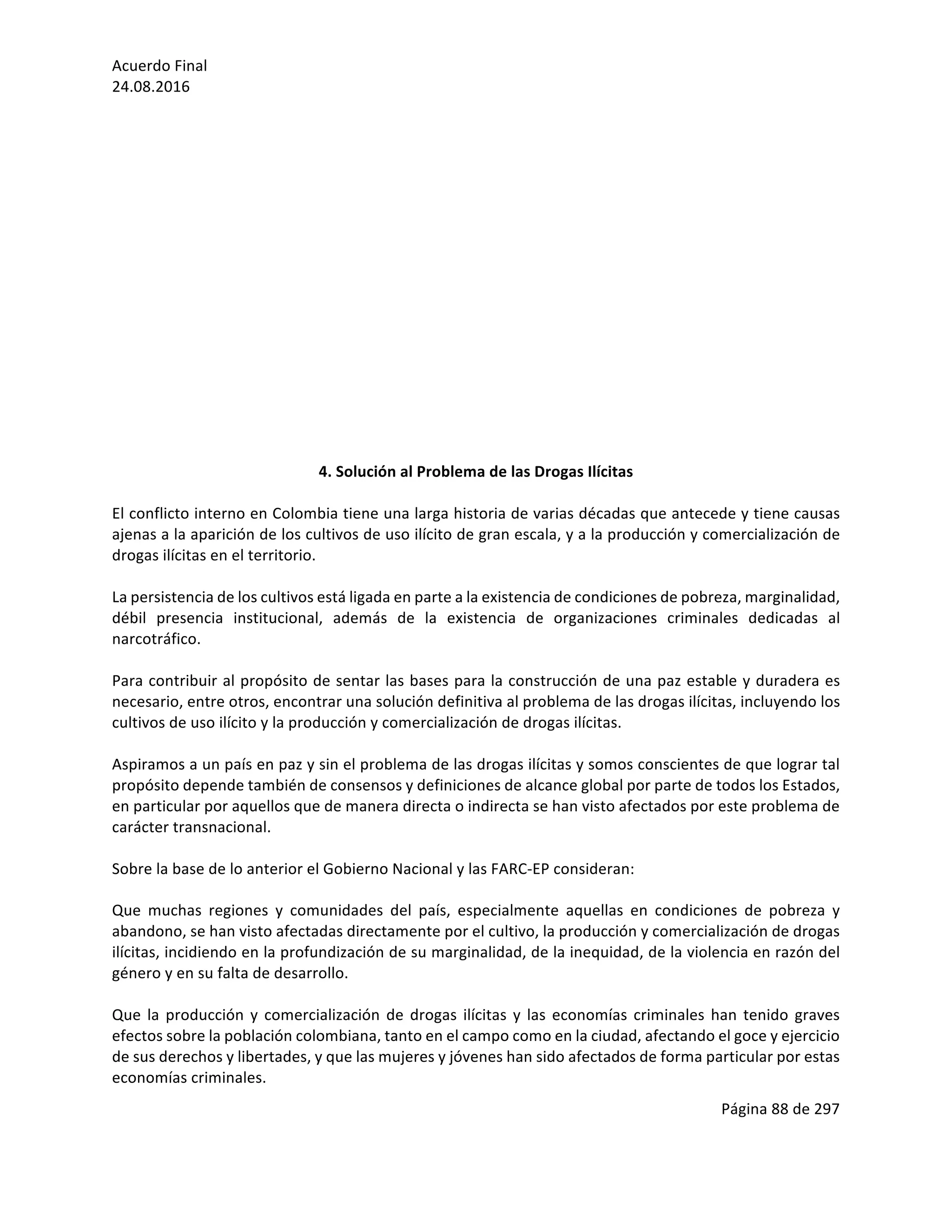 Acuerdo	Final	
24.08.2016	
Página	88	de	297	
	
	
	
	
	
	
	
	
	
	
	
4.	Solución	al	Problema	de	las	Drogas	Ilícitas	
	
El	conflicto	interno	en	Colombia	tiene	una	larga	historia	de	varias	décadas	que	antecede	y	tiene	causas	
ajenas	a	la	aparición	de	los	cultivos	de	uso	ilícito	de	gran	escala,	y	a	la	producción	y	comercialización	de	
drogas	ilícitas	en	el	territorio.		
	
La	persistencia	de	los	cultivos	está	ligada	en	parte	a	la	existencia	de	condiciones	de	pobreza,	marginalidad,	
débil	 presencia	 institucional,	 además	 de	 la	 existencia	 de	 organizaciones	 criminales	 dedicadas	 al	
narcotráfico.	
	
Para	contribuir	al	propósito	de	sentar	las	bases	para	la	construcción	de	una	paz	estable	y	duradera	es	
necesario,	entre	otros,	encontrar	una	solución	definitiva	al	problema	de	las	drogas	ilícitas,	incluyendo	los	
cultivos	de	uso	ilícito	y	la	producción	y	comercialización	de	drogas	ilícitas.	
	
Aspiramos	a	un	país	en	paz	y	sin	el	problema	de	las	drogas	ilícitas	y	somos	conscientes	de	que	lograr	tal	
propósito	depende	también	de	consensos	y	definiciones	de	alcance	global	por	parte	de	todos	los	Estados,	
en	particular	por	aquellos	que	de	manera	directa	o	indirecta	se	han	visto	afectados	por	este	problema	de	
carácter	transnacional.	
	
Sobre	la	base	de	lo	anterior	el	Gobierno	Nacional	y	las	FARC-EP	consideran:	
	
Que	 muchas	 regiones	 y	 comunidades	 del	 país,	 especialmente	 aquellas	 en	 condiciones	 de	 pobreza	 y	
abandono,	se	han	visto	afectadas	directamente	por	el	cultivo,	la	producción	y	comercialización	de	drogas	
ilícitas,	incidiendo	en	la	profundización	de	su	marginalidad,	de	la	inequidad,	de	la	violencia	en	razón	del	
género	y	en	su	falta	de	desarrollo.	
	
Que	la	producción	y	comercialización	de	drogas	ilícitas	y	las	economías	criminales	han	tenido	graves	
efectos	sobre	la	población	colombiana,	tanto	en	el	campo	como	en	la	ciudad,	afectando	el	goce	y	ejercicio	
de	sus	derechos	y	libertades,	y	que	las	mujeres	y	jóvenes	han	sido	afectados	de	forma	particular	por	estas	
economías	criminales.	 	
 
