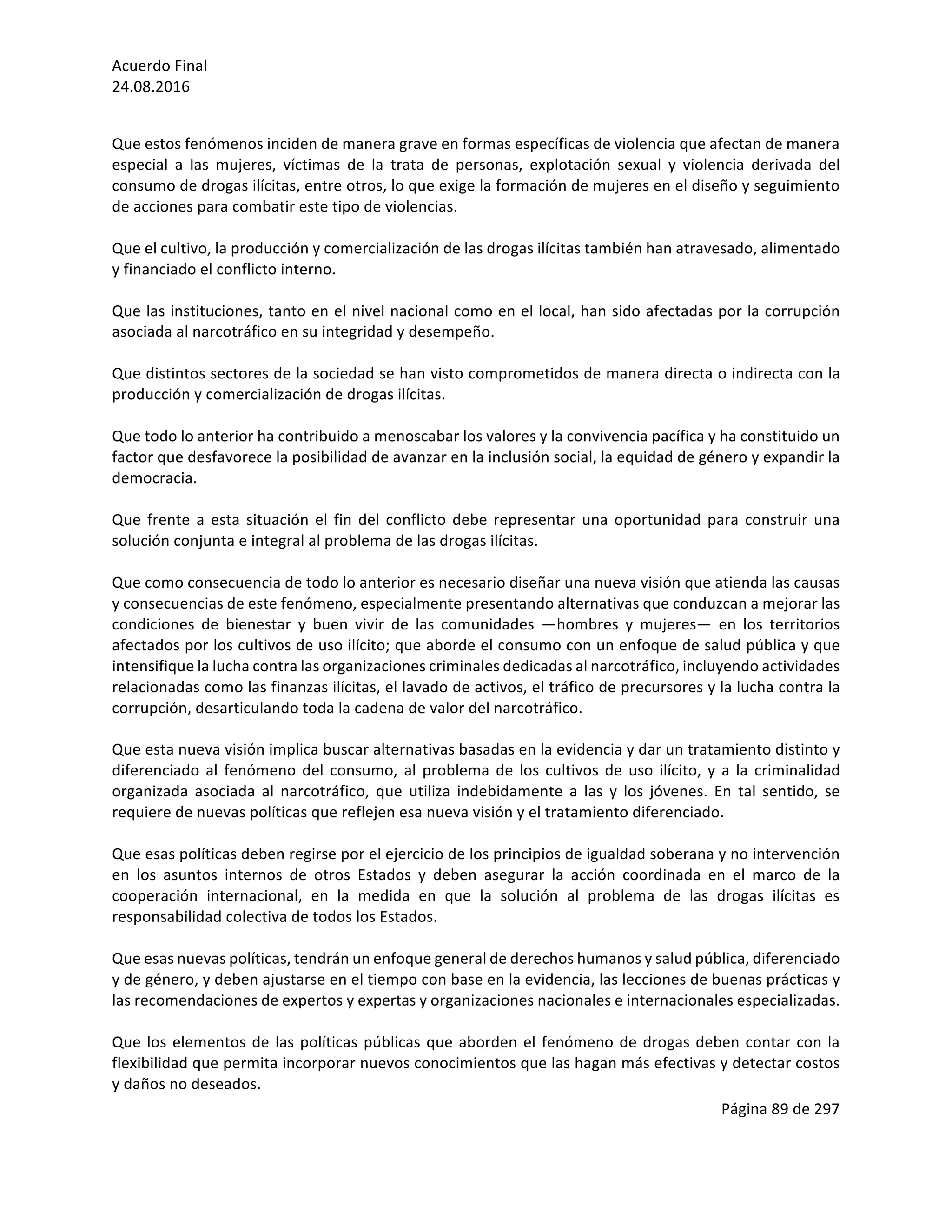 Acuerdo	Final	
24.08.2016	
Página	89	de	297	
	
	
Que	estos	fenómenos	inciden	de	manera	grave	en	formas	específicas	de	violencia	que	afectan	de	manera	
especial	 a	 las	 mujeres,	 víctimas	 de	 la	 trata	 de	 personas,	 explotación	 sexual	 y	 violencia	 derivada	 del	
consumo	de	drogas	ilícitas,	entre	otros,	lo	que	exige	la	formación	de	mujeres	en	el	diseño	y	seguimiento	
de	acciones	para	combatir	este	tipo	de	violencias.	
	
Que	el	cultivo,	la	producción	y	comercialización	de	las	drogas	ilícitas	también	han	atravesado,	alimentado	
y	financiado	el	conflicto	interno.	
	
Que	las	instituciones,	tanto	en	el	nivel	nacional	como	en	el	local,	han	sido	afectadas	por	la	corrupción	
asociada	al	narcotráfico	en	su	integridad	y	desempeño.	
	
Que	distintos	sectores	de	la	sociedad	se	han	visto	comprometidos	de	manera	directa	o	indirecta	con	la	
producción	y	comercialización	de	drogas	ilícitas.		
	
Que	todo	lo	anterior	ha	contribuido	a	menoscabar	los	valores	y	la	convivencia	pacífica	y	ha	constituido	un	
factor	que	desfavorece	la	posibilidad	de	avanzar	en	la	inclusión	social,	la	equidad	de	género	y	expandir	la	
democracia.	
	
Que	frente	a	esta	situación	el	fin	del	conflicto	debe	representar	una	oportunidad	para	construir	una	
solución	conjunta	e	integral	al	problema	de	las	drogas	ilícitas.		
	
Que	como	consecuencia	de	todo	lo	anterior	es	necesario	diseñar	una	nueva	visión	que	atienda	las	causas	
y	consecuencias	de	este	fenómeno,	especialmente	presentando	alternativas	que	conduzcan	a	mejorar	las	
condiciones	 de	 bienestar	 y	 buen	 vivir	 de	 las	 comunidades	 —hombres	 y	 mujeres—	 en	 los	 territorios	
afectados	por	los	cultivos	de	uso	ilícito;	que	aborde	el	consumo	con	un	enfoque	de	salud	pública	y	que	
intensifique	la	lucha	contra	las	organizaciones	criminales	dedicadas	al	narcotráfico,	incluyendo	actividades	
relacionadas	como	las	finanzas	ilícitas,	el	lavado	de	activos,	el	tráfico	de	precursores	y	la	lucha	contra	la	
corrupción,	desarticulando	toda	la	cadena	de	valor	del	narcotráfico.	
	
Que	esta	nueva	visión	implica	buscar	alternativas	basadas	en	la	evidencia	y	dar	un	tratamiento	distinto	y	
diferenciado	al	fenómeno	del	consumo,	al	problema	de	los	cultivos	de	uso	ilícito,	y	a	la	criminalidad	
organizada	 asociada	 al	 narcotráfico,	 que	 utiliza	 indebidamente	 a	 las	 y	 los	 jóvenes.	 En	 tal	 sentido,	 se	
requiere	de	nuevas	políticas	que	reflejen	esa	nueva	visión	y	el	tratamiento	diferenciado.		
	
Que	esas	políticas	deben	regirse	por	el	ejercicio	de	los	principios	de	igualdad	soberana	y	no	intervención	
en	 los	 asuntos	 internos	 de	 otros	 Estados	 y	 deben	 asegurar	 la	 acción	 coordinada	 en	 el	 marco	 de	 la	
cooperación	 internacional,	 en	 la	 medida	 en	 que	 la	 solución	 al	 problema	 de	 las	 drogas	 ilícitas	 es	
responsabilidad	colectiva	de	todos	los	Estados.		
	
Que	esas	nuevas	políticas,	tendrán	un	enfoque	general	de	derechos	humanos	y	salud	pública,	diferenciado	
y	de	género,	y	deben	ajustarse	en	el	tiempo	con	base	en	la	evidencia,	las	lecciones	de	buenas	prácticas	y	
las	recomendaciones	de	expertos	y	expertas	y	organizaciones	nacionales	e	internacionales	especializadas.		
	
Que	los	elementos	de	las	políticas	públicas	que	aborden	el	fenómeno	de	drogas	deben	contar	con	la	
flexibilidad	que	permita	incorporar	nuevos	conocimientos	que	las	hagan	más	efectivas	y	detectar	costos	
y	daños	no	deseados.		
 