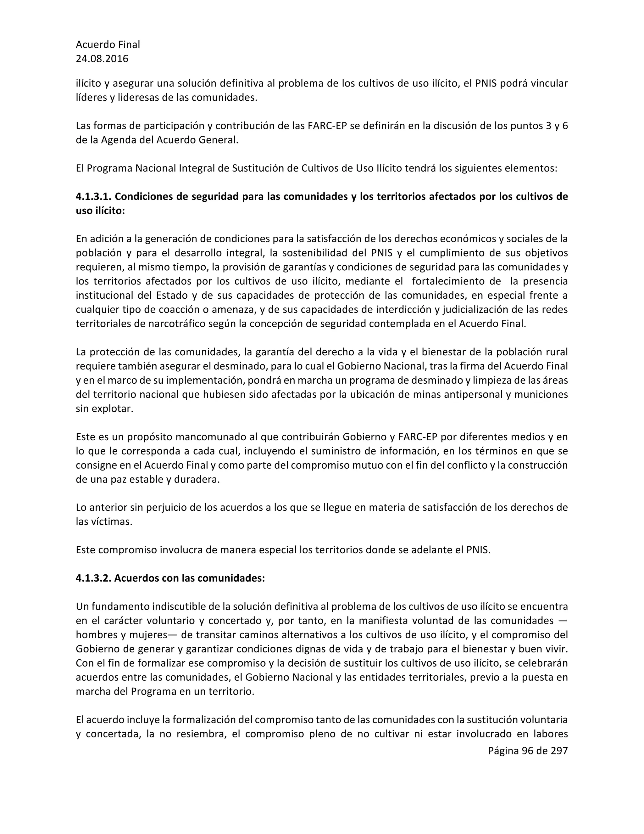 Acuerdo	Final	
24.08.2016	
Página	96	de	297	
	
ilícito	y	asegurar	una	solución	definitiva	al	problema	de	los	cultivos	de	uso	ilícito,	el	PNIS	podrá	vincular	
líderes	y	lideresas	de	las	comunidades.		
	
Las	formas	de	participación	y	contribución	de	las	FARC-EP	se	definirán	en	la	discusión	de	los	puntos	3	y	6	
de	la	Agenda	del	Acuerdo	General.			
	
El	Programa	Nacional	Integral	de	Sustitución	de	Cultivos	de	Uso	Ilícito	tendrá	los	siguientes	elementos:	
	
4.1.3.1.	Condiciones	de	seguridad	para	las	comunidades	y	los	territorios	afectados	por	los	cultivos	de	
uso	ilícito:	
	
En	adición	a	la	generación	de	condiciones	para	la	satisfacción	de	los	derechos	económicos	y	sociales	de	la	
población	 y	 para	 el	 desarrollo	 integral,	 la	 sostenibilidad	 del	 PNIS	 y	 el	 cumplimiento	 de	 sus	 objetivos	
requieren,	al	mismo	tiempo,	la	provisión	de	garantías	y	condiciones	de	seguridad	para	las	comunidades	y	
los	 territorios	 afectados	 por	 los	 cultivos	 de	 uso	 ilícito,	 mediante	 el	 	 fortalecimiento	 de	 	 la	 presencia	
institucional	del	Estado	y	de	sus	capacidades	de	protección	de	las	comunidades,	en	especial	frente	a	
cualquier	tipo	de	coacción	o	amenaza,	y	de	sus	capacidades	de	interdicción	y	judicialización	de	las	redes	
territoriales	de	narcotráfico	según	la	concepción	de	seguridad	contemplada	en	el	Acuerdo	Final.		
	
La	protección	de	las	comunidades,	la	garantía	del	derecho	a	la	vida	y	el	bienestar	de	la	población	rural	
requiere	también	asegurar	el	desminado,	para	lo	cual	el	Gobierno	Nacional,	tras	la	firma	del	Acuerdo	Final	
y	en	el	marco	de	su	implementación,	pondrá	en	marcha	un	programa	de	desminado	y	limpieza	de	las	áreas	
del	territorio	nacional	que	hubiesen	sido	afectadas	por	la	ubicación	de	minas	antipersonal	y	municiones	
sin	explotar.	
	
Este	es	un	propósito	mancomunado	al	que	contribuirán	Gobierno	y	FARC-EP	por	diferentes	medios	y	en	
lo	que	le	corresponda	a	cada	cual,	incluyendo	el	suministro	de	información,	en	los	términos	en	que	se	
consigne	en	el	Acuerdo	Final	y	como	parte	del	compromiso	mutuo	con	el	fin	del	conflicto	y	la	construcción	
de	una	paz	estable	y	duradera.	
	
Lo	anterior	sin	perjuicio	de	los	acuerdos	a	los	que	se	llegue	en	materia	de	satisfacción	de	los	derechos	de	
las	víctimas.		
	
Este	compromiso	involucra	de	manera	especial	los	territorios	donde	se	adelante	el	PNIS.	
	
4.1.3.2.	Acuerdos	con	las	comunidades:	
	
Un	fundamento	indiscutible	de	la	solución	definitiva	al	problema	de	los	cultivos	de	uso	ilícito	se	encuentra	
en	el	carácter	voluntario	y	concertado	y,	por	tanto,	en	la	manifiesta	voluntad	de	las	comunidades	—
hombres	y	mujeres—	de	transitar	caminos	alternativos	a	los	cultivos	de	uso	ilícito,	y	el	compromiso	del	
Gobierno	de	generar	y	garantizar	condiciones	dignas	de	vida	y	de	trabajo	para	el	bienestar	y	buen	vivir.	
Con	el	fin	de	formalizar	ese	compromiso	y	la	decisión	de	sustituir	los	cultivos	de	uso	ilícito,	se	celebrarán	
acuerdos	entre	las	comunidades,	el	Gobierno	Nacional	y	las	entidades	territoriales,	previo	a	la	puesta	en	
marcha	del	Programa	en	un	territorio.		
	
El	acuerdo	incluye	la	formalización	del	compromiso	tanto	de	las	comunidades	con	la	sustitución	voluntaria	
y	 concertada,	 la	 no	 resiembra,	 el	 compromiso	 pleno	 de	 no	 cultivar	 ni	 estar	 involucrado	 en	 labores	
 