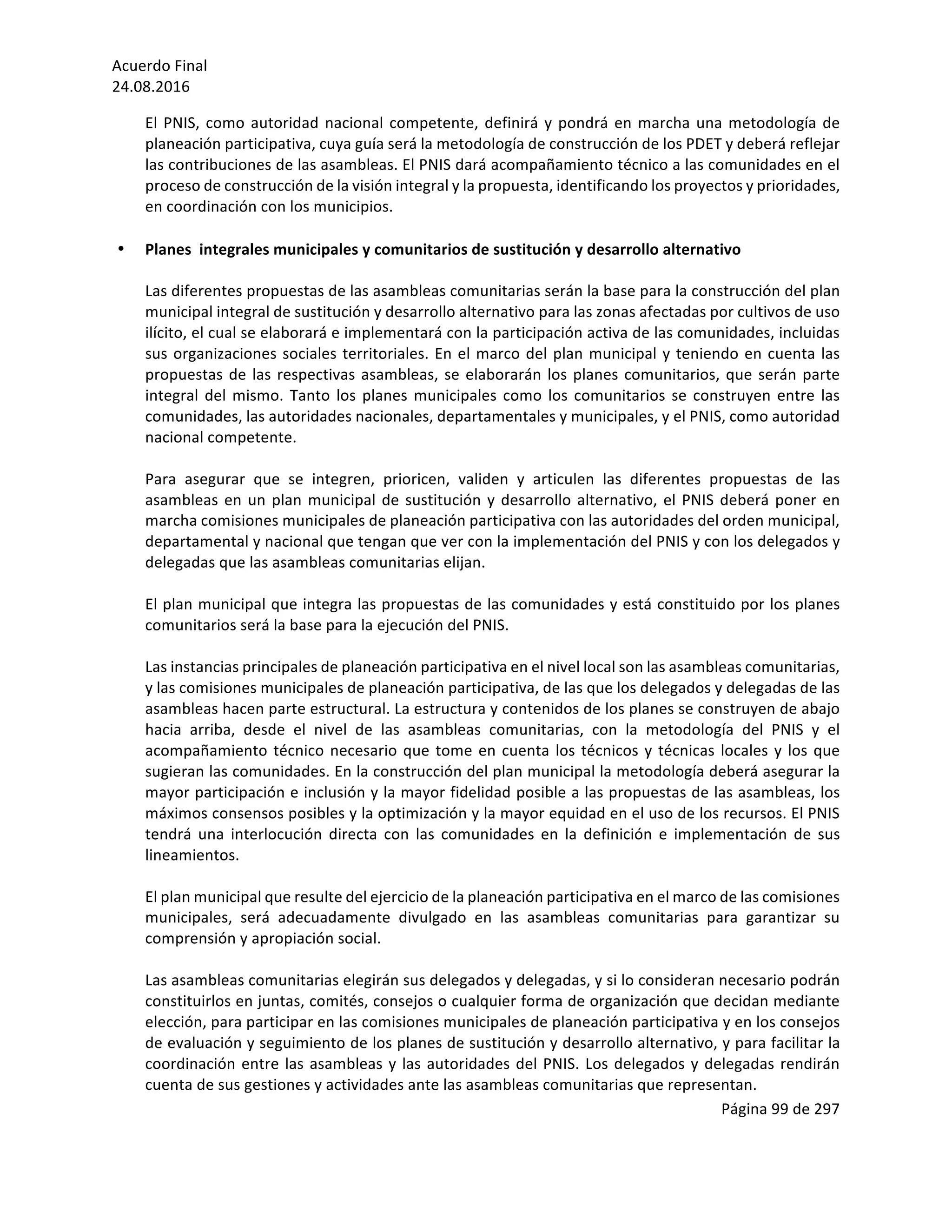 Acuerdo	Final	
24.08.2016	
Página	99	de	297	
	
El	PNIS,	como	autoridad	nacional	competente,	definirá	y	pondrá	en	marcha	una	metodología	de	
planeación	participativa,	cuya	guía	será	la	metodología	de	construcción	de	los	PDET	y	deberá	reflejar	
las	contribuciones	de	las	asambleas.	El	PNIS	dará	acompañamiento	técnico	a	las	comunidades	en	el	
proceso	de	construcción	de	la	visión	integral	y	la	propuesta,	identificando	los	proyectos	y	prioridades,	
en	coordinación	con	los	municipios.		
	
• Planes		integrales	municipales	y	comunitarios	de	sustitución	y	desarrollo	alternativo	 	
	
Las	diferentes	propuestas	de	las	asambleas	comunitarias	serán	la	base	para	la	construcción	del	plan	
municipal	integral	de	sustitución	y	desarrollo	alternativo	para	las	zonas	afectadas	por	cultivos	de	uso	
ilícito,	el	cual	se	elaborará	e	implementará	con	la	participación	activa	de	las	comunidades,	incluidas	
sus	organizaciones	sociales	territoriales.	En	el	marco	del	plan	municipal	y	teniendo	en	cuenta	las	
propuestas	de	las	respectivas	asambleas,	se	elaborarán	los	planes	comunitarios,	que	serán	parte	
integral	del	mismo.	Tanto	los	planes	municipales	como	los	comunitarios	se	construyen	entre	las	
comunidades,	las	autoridades	nacionales,	departamentales	y	municipales,	y	el	PNIS,	como	autoridad	
nacional	competente.		
	
Para	 asegurar	 que	 se	 integren,	 prioricen,	 validen	 y	 articulen	 las	 diferentes	 propuestas	 de	 las	
asambleas	en	un	plan	municipal	de	sustitución	y	desarrollo	alternativo,	el	PNIS	deberá	poner	en	
marcha	comisiones	municipales	de	planeación	participativa	con	las	autoridades	del	orden	municipal,	
departamental	y	nacional	que	tengan	que	ver	con	la	implementación	del	PNIS	y	con	los	delegados	y	
delegadas	que	las	asambleas	comunitarias	elijan.	
	
El	plan	municipal	que	integra	las	propuestas	de	las	comunidades	y	está	constituido	por	los	planes	
comunitarios	será	la	base	para	la	ejecución	del	PNIS.	
	
Las	instancias	principales	de	planeación	participativa	en	el	nivel	local	son	las	asambleas	comunitarias,	
y	las	comisiones	municipales	de	planeación	participativa,	de	las	que	los	delegados	y	delegadas	de	las	
asambleas	hacen	parte	estructural.	La	estructura	y	contenidos	de	los	planes	se	construyen	de	abajo	
hacia	 arriba,	 desde	 el	 nivel	 de	 las	 asambleas	 comunitarias,	 con	 la	 metodología	 del	 PNIS	 y	 el	
acompañamiento	técnico	necesario	que	tome	en	cuenta	los	técnicos	y	técnicas	locales	y	los	que	
sugieran	las	comunidades.	En	la	construcción	del	plan	municipal	la	metodología	deberá	asegurar	la	
mayor	participación	e	inclusión	y	la	mayor	fidelidad	posible	a	las	propuestas	de	las	asambleas,	los	
máximos	consensos	posibles	y	la	optimización	y	la	mayor	equidad	en	el	uso	de	los	recursos.	El	PNIS	
tendrá	 una	 interlocución	 directa	 con	 las	 comunidades	 en	 la	 definición	 e	 implementación	 de	 sus	
lineamientos.	
	
El	plan	municipal	que	resulte	del	ejercicio	de	la	planeación	participativa	en	el	marco	de	las	comisiones	
municipales,	 será	 adecuadamente	 divulgado	 en	 las	 asambleas	 comunitarias	 para	 garantizar	 su	
comprensión	y	apropiación	social.	
	
Las	asambleas	comunitarias	elegirán	sus	delegados	y	delegadas,	y	si	lo	consideran	necesario	podrán	
constituirlos	en	juntas,	comités,	consejos	o	cualquier	forma	de	organización	que	decidan	mediante	
elección,	para	participar	en	las	comisiones	municipales	de	planeación	participativa	y	en	los	consejos	
de	evaluación	y	seguimiento	de	los	planes	de	sustitución	y	desarrollo	alternativo,	y	para	facilitar	la	
coordinación	entre	las	asambleas	y	las	autoridades	del	PNIS.	Los	delegados	y	delegadas	rendirán	
cuenta	de	sus	gestiones	y	actividades	ante	las	asambleas	comunitarias	que	representan.	
 