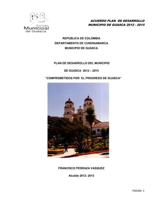 ACUERDO PLAN DE DESARROLLO
                         MUNICIPIO DE GUASCA 2012 - 2015



         REPÚBLICA DE COLOMBIA
     DEPARTAMENTO DE CUNDINAMARCA
          MUNICIPIO DE GUASCA




    PLAN DE DESARROLLO DEL MUNICIPIO

          DE GUASCA 2012 – 2015

“COMPROMETIDOS POR EL PROGRESO DE GUASCA”




       FRANCISCO PEDRAZA VASQUEZ

            Alcalde 2012- 2015




                                                 PAGINA 1
 