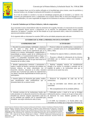 Convenio por la Primera Infancia y la Inclusión Social. No. 3188 de 2008
Fondo Financiero Distrital de Salud. Secretaría de Educación del Distrito. Instituto Colombiano de Bienestar Familiar
Regional Bogotá). Fundación Antonio Restrepo Barco. Fundación Centro Internacional de Educación y Desarrollo
Humano – CINDE. Fundación Ideas Día a Día. Fundación para el Fomento de la Lectura –Fundalectura- Fundación
Saldarriaga Concha. Fundación Carulla. Fundación Éxito.Corporación Somos Más. Caja de Compensación Familiar –
COMPENSAR-. Plan International Inc. Organización de Estados Iberoamericanos para la Educación la Ciencia y la
Cultura – OEI-. Fondo de las Naciones Unidas para la Infancia – UNICEF. Organización Internacional para las
Migraciones – OIM-. The Save The Children Fundation. Visión Mundial Internacional. Secretaría Distrital de
Integración Social.
3
Más. Se propuso hacer uso de los medios utilizados en la localidad para otros eventos, como los periódicos y
emisoras locales y así, divulgar la realización del Encuentro a la comunidad.
En el mes de octubre se socializó a la mesa la metodología propuesta para el encuentro y se solicitó a los
asistentes una participación activa y colaboradora con el equipo Somos Más; la mesa hizo hincapié en su rol
como colaborador y no como responsable de ninguno de los momentos ni acciones a realizar en el Encuentro.
5. Acuerdo Ciudadano por la Primera Infancia y tabla de compromisos
En el encuentro Local se desarrollaron todas los momentos de la agenda, llevando a la renovación de los acuerdos
2007; los asistentes fueron activos y propositivos, en su mayoría, los participantes fueron mujeres agentes
educativas; Se lograron 7 acuerdos, uno de ellos basado en lo que expresaron niños y niñas de la localidad en los
ejercicios previamente realizados.
En la siguiente tabla se relacionan los acuerdos 2009 con las actividades propuestas para cada uno.
ACUERDO LOCAL POR LA PRIMERA INFANCIA FONTIBÓN
COMPROMISO 2009 ACTIVIDADES
1. Descubrir las potencialidades, habilidades y destrezas
de los niños y niñas desde la cotidianidad,
fortaleciéndolas a través de las experiencias que se le
brinden en su entorno, disfrutándolo, compartiéndolo y
desarrollando su talento a partir de la visibilización de
las necesidades y el reconocimiento desde su hogar, su
jardín y su comunidad; inyectando amor, ternura y
corresponsabilidad por parte de los que intervienen en la
formación de los niños y niñas.
1. Promover talleres de sensibilización y concientizar a
padres y sociedad acerca de la corresponsabilidad con
niños y niñas.
2. Fortalecer los espacios lúdicos y culturales actuales.
3. Proyectar y difundir la información de las diversas
actividades que se realicen y que estas mismas se
descentralicen.
2. Brindar capacitaciones continuas y permanentes a
padres y madres de familia y personas que trabajan con
primera infancia, en temas relacionados con el
desarrollo, derechos, educación en la niñez, teniendo
presente que el personal que realice las capacitaciones
sea idóneo, buscando disponibilidad de horario para los
participantes.
1. Realizar campañas masivas de sensibilización
dirigida a los actores, la sociedad y contando con un
respaldo de padres y de instituciones para que se
convierta en un cuento mas serio.
3. Generar talleres de formación para padres, madres,
para sensibilizarlos sobre problemáticas que se
presentan dentro de su contexto social.
1. Promover los programas de cada una de las
instituciones.
2. Que las actividades sean abiertas para toda la
comunidad.
3. Más acompañamiento de las entidades públicas.
4. Articular acciones de las instituciones locales que
estén presentes en la educación inicial de los niños para
brindarle una atención integral; capacitando a cada una
de las entidades que trabajan con la comunidad para
brindarles una mejor información sobre el tema.
1. Publicidad escrita y visual en la que se divulgue
información precisa y concisa en la que no haya temor
de denunciar los casos; dándole garantías de una
solución.
2. El ICBF, las Comisarías y la fiscalía deben estar
articuladas en el trabajo que se haga para el bienestar de
 