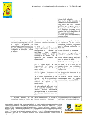 Convenio por la Primera Infancia y la Inclusión Social. No. 3188 de 2008
Fondo Financiero Distrital de Salud. Secretaría de Educación del Distrito. Instituto Colombiano de Bienestar Familiar
Regional Bogotá). Fundación Antonio Restrepo Barco. Fundación Centro Internacional de Educación y Desarrollo
Humano – CINDE. Fundación Ideas Día a Día. Fundación para el Fomento de la Lectura –Fundalectura- Fundación
Saldarriaga Concha. Fundación Carulla. Fundación Éxito.Corporación Somos Más. Caja de Compensación Familiar –
COMPENSAR-. Plan International Inc. Organización de Estados Iberoamericanos para la Educación la Ciencia y la
Cultura – OEI-. Fondo de las Naciones Unidas para la Infancia – UNICEF. Organización Internacional para las
Migraciones – OIM-. The Save The Children Fundation. Visión Mundial Internacional. Secretaría Distrital de
Integración Social.
6
formación de la familia.
Los padres y las entidades no
exponen sus dudas abiertamente.
Los niños son muy violentos,
problema que se genera desde el
hogar y no se trata adecuadamente.
Las estrategias utilizadas no son
acordes a la Gestión Social Integral.
No hay conciencia social.
El tiempo que se dedica a los niños,
no es de calidad.
3. Generar talleres de formación y
sensibilización para padres y madres
de familia, actividades de
integración y recreación como cine,
arte, foro, conferencias, para ampliar
los espacios de recreación y cultura
en la niñez.
En la casa de la cultura se
desarrollan actividades para niños y
niñas.
El IDRD realiza actividades en los
colegios articuladas a los proyectos
existentes en él. (5 colegios), son
actividades como origami,
caminatas, trabajo en equipo y
contemplan el trabajo con la
población en situación de
discapacidad
En el Centro Crecer se han
implementado las ayudas, los
talleres y las actividades de muy
buena calidad.
En los Hogares comunitarios se
realizan talleres con los padres.
Se ha venido implementado en los
jardines y en las organizaciones.
Con los niños se han creado
espacios de opinión y de
esparcimiento.
Se están realizando talleres por parte
de la Secretaria, permitiendo a las
familias adquirir herramientas
fáciles de aplicar en los hogares en
las diversas situaciones con sus
hijos.
Se deben crear espacios culturales y
de integración en los parques,
realizando actividades relacionadas
con la violencia intrafamiliar y el
buen trato.
Faltan actividades de integración.
Los padres no aprovechan las
actividades que ofrece la localidad.
Faltan más actividades del IDRD,
para los jardines del ICBF.
Falta más comunicación y asesorías.
La Casa de la Cultura no ha
descentralizado sus actividades,
llegando únicamente a un sector de
la población.
No se cuenta con el respaldo de los
entes públicos.
Se deberían realizar talleres de
manualidades para las madres
comunitarias por parte del IDRD.
4. Articular acciones de las
instituciones educativas locales, que
Desde salud mental se aborda el
tema de Violencias y Buen trato
Las diferentes instituciones realizan
actividades de buena calidad y con
 