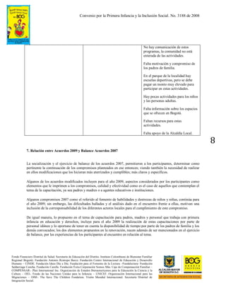 Convenio por la Primera Infancia y la Inclusión Social. No. 3188 de 2008
Fondo Financiero Distrital de Salud. Secretaría de Educación del Distrito. Instituto Colombiano de Bienestar Familiar
Regional Bogotá). Fundación Antonio Restrepo Barco. Fundación Centro Internacional de Educación y Desarrollo
Humano – CINDE. Fundación Ideas Día a Día. Fundación para el Fomento de la Lectura –Fundalectura- Fundación
Saldarriaga Concha. Fundación Carulla. Fundación Éxito.Corporación Somos Más. Caja de Compensación Familiar –
COMPENSAR-. Plan International Inc. Organización de Estados Iberoamericanos para la Educación la Ciencia y la
Cultura – OEI-. Fondo de las Naciones Unidas para la Infancia – UNICEF. Organización Internacional para las
Migraciones – OIM-. The Save The Children Fundation. Visión Mundial Internacional. Secretaría Distrital de
Integración Social.
8
No hay comunicación de estos
programas, la comunidad no está
enterada de las actividades.
Falta motivación y compromiso de
los padres de familia.
En el parque de la localidad hay
escuelas deportivas, pero se debe
pagar un monto muy elevado para
participar en estas actividades.
Hay pocas actividades para los niños
y las personas adultas.
Falta información sobre los espacios
que se ofrecen en Bogotá.
Faltan recursos para estas
actividades.
Falta apoyo de la Alcaldía Local.
7. Relación entre Acuerdos 2009 y Balance Acuerdos 2007
La socialización y el ejercicio de balance de los acuerdos 2007, permitieron a los participantes, determinar como
pertinente la continuación de los compromisos planteados en ese entonces; viendo también la necesidad de realizar
en ellos modificaciones que los hicieran más aterrizados y cumplibles; más claros y específicos.
Algunos de los acuerdos modificados incluyen para el año 2009, aspectos considerados por los participantes como
elementos que le imprimen a los compromisos, calidad y efectividad como es el caso de aquellos que contemplan el
tema de la capacitación, ya sea padres y madres o a agentes educativos e instituciones.
Algunos compromisos 2007 como el referido al fomento de habilidades y destrezas de niños y niñas, continúa para
el año 2009; sin embargo, las dificultades halladas y el análisis dado en el encuentro frente a ellas, motivan una
inclusión de la corresponsabilidad de los diferentes actores locales para el cumplimiento de este compromiso.
De igual manera, lo propuesto en el tema de capacitación para padres, madres y personal que trabaja con primera
infancia en educación y derechos, incluye para el año 2009 la realización de estas capacitaciones por parte de
personal idóneo y lo oportuno de tener en cuenta la disponibilidad de tiempo por parte de los padres de familia y los
demás convocados; los dos elementos propuestos en la renovación, nacen además de ser mencionados en el ejercicio
de balance, por las experiencias de los participantes al encuentro en relación al tema.
 