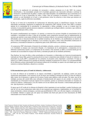Convenio por la Primera Infancia y la Inclusión Social. No. 3188 de 2008
Fondo Financiero Distrital de Salud. Secretaría de Educación del Distrito. Instituto Colombiano de Bienestar Familiar
Regional Bogotá). Fundación Antonio Restrepo Barco. Fundación Centro Internacional de Educación y Desarrollo
Humano – CINDE. Fundación Ideas Día a Día. Fundación para el Fomento de la Lectura –Fundalectura- Fundación
Saldarriaga Concha. Fundación Carulla. Fundación Éxito.Corporación Somos Más. Caja de Compensación Familiar –
COMPENSAR-. Plan International Inc. Organización de Estados Iberoamericanos para la Educación la Ciencia y la
Cultura – OEI-. Fondo de las Naciones Unidas para la Infancia – UNICEF. Organización Internacional para las
Migraciones – OIM-. The Save The Children Fundation. Visión Mundial Internacional. Secretaría Distrital de
Integración Social.
9
Frente a la ampliación de actividades de recreación y cultura, propuesta en el año 2007, los avances
identificados, y las necesidades actuales de la localidad, generaron una renovación enfocada a continuar la
formación y sensibilización de padres y madres, pero ahora dirigidas a las problemáticas que se presentan en el
contexto en el que se desarrollan los niños y niñas. Para los asistentes al encuentro, el tema recreativo y
cultural, se está abordando en lo local, y sería pertinente volcar los esfuerzos a otros temas que merecen ser
priorizados, según las diferentes necesidades.
Si bien en el tema de la articulación de instituciones de educación inicial, se identificaron avances, las pocas
dificultades encontradas, impulsaron la ampliación del compromiso 2007 referido al tema. Para 2009, se propone
además de la continuidad de la articulación, la capacitación a dichas entidades; ya que es evidente para los
asistentes, la necesidad de generar procesos conjuntos y constantes que unifiquen saberes y acciones y que conlleven
a una integralidad para niños y niñas.
De manera complementaria con respecto a lo anterior, se renuevan las acciones dirigidas al conocimiento de las
realidades y necesidades de niños y niñas de la localidad, como compromiso necesario para la implementación de
acciones que aporten a una mejor calidad de vida de la primera infancia. Los asistentes identificaron en este sentido
dificultades como el desconocimiento de la realidad económica de las familias y las problemáticas al interior de
ellas; la falta de estrategias para su abordaje y la no escucha a los niños y niñas. Estas dificultades evidenciaron la
pertinencia y necesidad de mantener un compromiso para el año 2009 frente a esta temática.
Al compromiso 2007 relacionado al fomento de actividades culturales, sociales y artísticas que generen pertenencia
a la localidad; se propuso una renovación dirigida a la importancia de la participación y compromiso de las
diferentes instituciones locales y al compromiso de las mismas. Esta inclusión se debió a la lectura hecha por los
asistentes de la necesidad de un apoyo más fuerte y constante por parte de las entidades pertinentes.
Para finalizar, las voces de niños y niñas socializadas en el encuentro y evidenciadas en el ejercicio de participación
realizado por Somos Más, generó la construcción de un nuevo compromiso para abordar el tema de la violencia, no
priorizado en el año 2007 y entendido por los asistentes al encuentro como importante y prioritario. El tema se
enfocó en el 2009 al fomento de la garantía de derechos mediante la promoción de valores y la corresponsabilidad
de los diferentes actores relacionados con la primera infancia de la localidad, en cuanto a las actividades que en cada
contexto se realizan (familiares, educativos y sociales).
8. Recomendaciones para el Comité de Infancia y Adolescencia
La mesa de infancia de la localidad es un espacio consolidado y organizado; sin embargo, cuenta con pocas
instituciones participantes. Este escenario en pro de hacer una realidad la estrategia de GSI en el tema de infancia,
debe contar con la presencia y aportes de los actores locales tanto públicos como privados. Por tanto, una de las
múltiples acciones del comité debe estar enfocada al fortalecimiento del espacio en este sentido. Lo anterior fue
manifestado en el Encuentro Local por algunos de los asistentes, quienes se mostraron interesados en vincularse al
comité de infancia y adolescencia y de esta manera ser de una manera más frecuente e intencionada partícipes de
este tipo de procesos y actividades.
El apoyo que la ST recibe de la referente de Hospital es bien importante en esta localidad, y podría fortalecerse aún
más tal vez con otras instituciones sobre todo en este momento que empiezan a implementarse en la localidad las
mesas territoriales y demás estrategias y acciones que posibilitarían la GSI y con ella más impacto y articulación en
la localidad. Además se sugiere que este apoyo sea también más fuerte por parte de otros funcionarios de SDIS
relacionados con el tema de infancia.
 