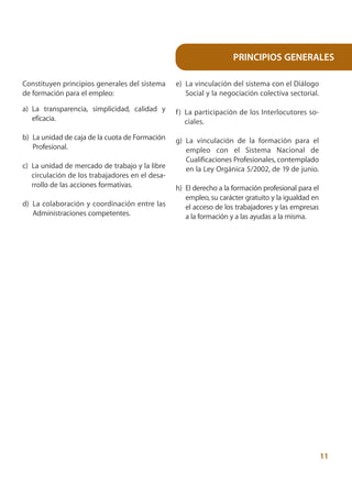 PRINCIPIOS GENERALES

Constituyen principios generales del sistema     e) La vinculación del sistema con el Diálogo
de formación para el empleo:                        Social y la negociación colectiva sectorial.

a) La transparencia, simplicidad, calidad y      f ) La participación de los Interlocutores so-
   eficacia.                                         ciales.

b) La unidad de caja de la cuota de Formación    g) La vinculación de la formación para el
   Profesional.                                     empleo con el Sistema Nacional de
                                                    Cualificaciones Profesionales, contemplado
c) La unidad de mercado de trabajo y la libre       en la Ley Orgánica 5/2002, de 19 de junio.
   circulación de los trabajadores en el desa-
   rrollo de las acciones formativas.            h) El derecho a la formación profesional para el
                                                    empleo, su carácter gratuito y la igualdad en
d) La colaboración y coordinación entre las         el acceso de los trabajadores y las empresas
   Administraciones competentes.                    a la formación y a las ayudas a la misma.




                                                                                                    11
 