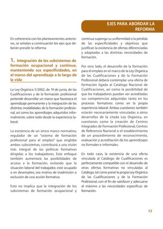 EJES PARA ABORDAR LA
                                                                                 REFORMA

En coherencia con los planteamientos anterio-      continua suponga su uniformidad o la pérdida
res, se señalan a continuación los ejes que de-    de las especificidades y objetivos que
berán presidir la reforma:                         justifican la existencia de ofertas diferenciadas
                                                   y adaptadas a las distintas necesidades de
                                                   formación.
1. Integración de los subsistemas de
formación ocupacional y continua,                  Por otro lado, el desarrollo de la formación
manteniendo sus especificidades, en                para el empleo en el marco de la Ley Orgánica
el marco del aprendizaje a lo largo de             de las Cualificaciones y de la Formación
la vida                                            Profesional deberá contemplar una oferta de
                                                   formación ligada al Catálogo Nacional de
La Ley Orgánica 5/2002, de 19 de junio, de las     Cualificaciones, así como la posibilidad de
Cualificaciones y de la formación profesional      que los trabajadores puedan ver acreditadas
pretende desarrollar un marco que favorezca el     sus competencias adquiridas tanto en los
aprendizaje permanente y la integración de las     procesos formativos como en la propia
distintas modalidades de la formación profesio-    experiencia laboral. Ambas cuestiones también
nal, así como los aprendizajes adquiridos infor-   estarán necesariamente vinculadas a otros
malmente, sobre todo desde la experiencia la-      desarrollos de la citada Ley Orgánica, en
boral.                                             cuestiones como la creación de Centros
                                                   Integrados de Formación Profesional, Centros
La existencia de un único marco normativo,         de Referencia Nacional o el establecimiento
regulador de un “sistema de formación              de un procedimiento de reconocimiento,
profesional para el empleo” que englobe            evaluación y acreditación de los aprendizajes
ambos subsistemas, contribuirá a una visión        no formales e informales.
más integral de las políticas formativas
dirigidas a los trabajadores. Este enfoque         En todo caso, la existencia de una oferta
también aumentará las posibilidades de             vinculada al Catálogo de Cualificaciones es
acceso a la formación, evitando que la             perfectamente compatible con el desarrollo de
situación laboral del trabajador, esté ocupado     otras ofertas formativas no vinculadas al
o en desempleo, sea motivo de inadmisión o         Catálogo, tal como prevé la propia Ley Orgánica
exclusión de una acción formativa.                 de las Cualificaciones y de la Formación
                                                   Profesional, con el fin de satisfacer y adecuarse
Esto no implica que la integración de los          al máximo a las necesidades específicas de
subsistemas de formación ocupacional y             formación.




                                                                                                       13
 