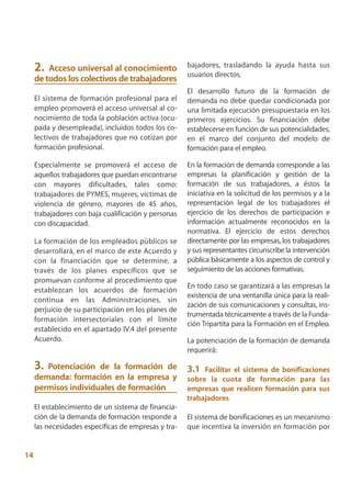 2.  Acceso universal al conocimiento             bajadores, trasladando la ayuda hasta sus
                                                      usuarios directos.
     de todos los colectivos de trabajadores
                                                      El desarrollo futuro de la formación de
     El sistema de formación profesional para el      demanda no debe quedar condicionada por
     empleo promoverá el acceso universal al co-      una limitada ejecución presupuestaria en los
     nocimiento de toda la población activa (ocu-     primeros ejercicios. Su financiación debe
     pada y desempleada), incluidos todos los co-     establecerse en función de sus potencialidades,
     lectivos de trabajadores que no cotizan por      en el marco del conjunto del modelo de
     formación profesional.                           formación para el empleo.

     Especialmente se promoverá el acceso de          En la formación de demanda corresponde a las
     aquellos trabajadores que puedan encontrarse     empresas la planificación y gestión de la
     con mayores dificultades, tales como:            formación de sus trabajadores, a éstos la
     trabajadores de PYMES, mujeres, víctimas de      iniciativa en la solicitud de los permisos y a la
     violencia de género, mayores de 45 años,         representación legal de los trabajadores el
     trabajadores con baja cualificación y personas   ejercicio de los derechos de participación e
     con discapacidad.                                información actualmente reconocidos en la
                                                      normativa. El ejercicio de estos derechos
     La formación de los empleados públicos se        directamente por las empresas, los trabajadores
     desarrollará, en el marco de este Acuerdo y      y sus representantes circunscribe la intervención
     con la financiación que se determine, a          pública básicamente a los aspectos de control y
     través de los planes específicos que se          seguimiento de las acciones formativas.
     promuevan conforme al procedimiento que
                                                      En todo caso se garantizará a las empresas la
     establezcan los acuerdos de formación
                                                      existencia de una ventanilla única para la reali-
     continua en las Administraciones, sin
                                                      zación de sus comunicaciones y consultas, ins-
     perjuicio de su participación en los planes de
                                                      trumentada técnicamente a través de la Funda-
     formación intersectoriales con el límite
                                                      ción Tripartita para la Formación en el Empleo.
     establecido en el apartado IV.4 del presente
     Acuerdo.                                         La potenciación de la formación de demanda
                                                      requerirá:

     3. Potenciación de la formación de               3.1  Facilitar el sistema de bonificaciones
     demanda: formación en la empresa y               sobre la cuota de formación para las
     permisos individuales de formación               empresas que realicen formación para sus
                                                      trabajadores
     El establecimiento de un sistema de financia-
     ción de la demanda de formación responde a       El sistema de bonificaciones es un mecanismo
     las necesidades específicas de empresas y tra-   que incentiva la inversión en formación por


14
 