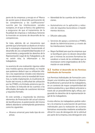 parte de las empresas y encaja en el “Marco         — Idoneidad de las cuantías de las bonifica-
de acción para el desarrollo permanente de            ciones.
las competencias y las cualificaciones”
suscrito por los interlocutores sociales            — Automatismo en la aplicación y reduc-
europeos, en el que se llama a los gobiernos          ción de requisitos burocráticos e impedi-
a asegurarse de que el tratamiento de la              mentos técnicos.
fiscalidad de empresas e individuos fomente
la inversión en acciones de desarrollo de las       — Difusión adecuada.
competencias.
                                                    — Servicios de apoyo y asistencia a PYMES,
Se trata, además, de un mecanismo que                 desde las Administraciones y a través de
permite que la formación se diseñe en el marco        los Interlocutores Sociales.
de la estrategia empresarial, favoreciendo el
desarrollo de una competitividad basada en el       — Mayor facilidad para que las empresas que
conocimiento y asegurando los derechos de la          se bonifiquen pero no deseen desarrollar
Representación Legal de los Trabajadores y, de        por sí mismas las acciones formativas las
no existir ésta, la información a los                 canalicen a través de las entidades que se
trabajadores.                                         reconozcan como organizadoras de la for-
                                                      mación en este ámbito.
La ausencia de una evaluación rigurosa sobre
esta medida apenas desarrollada, no impide
                                                    3.2   Facilitar el desarrollo de los Permisos
que podamos deducir que su utilización infe-
                                                    Individuales de Formación
rior a las expectativas iniciales está relaciona-
da con elementos como la novedad del incen-
                                                    Los Permisos Individuales de Formación cons-
tivo, su tardía implantación, la insuficiente di-
                                                    tituyen una iniciativa que favorece el desarro-
fusión del mismo, la dificultad de utilización
                                                    llo profesional y personal de los trabajadores,
por las PYMES y la limitada asistencia que és-
                                                    en un contexto de mayor competitividad del
tas reciben, lo reducido de las cuantías o las
                                                    sistema productivo, y que deberá articularse a
dificultades derivadas de cuestiones técnicas
                                                    través de un procedimiento ágil y eficaz, ase-
y requisitos formales.
                                                    gurando los derechos de la representación le-
En este sentido, y respetando los distintos         gal de los trabajadores.
elementos de financiación del actual sistema
de bonificaciones, la potenciación del mismo        A estos efectos, los trabajadores podrán solici-
deberá abordarse contemplando parámetros            tar a la empresa la autorización de permisos
como los siguientes:                                individuales para la realización de acciones
                                                    formativas reconocidas mediante acreditación
— Alcance universal, para todo tipo de em-          oficial. En caso de denegación de la solicitud
  presas.                                           por parte de la empresa, esta denegación será


                                                                                                       15
 