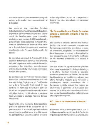 motivada tomando en cuenta criterios organi-         nales adquiridas a través de la experiencia
     zativos y de producción, comunicándolo al            laboral y de otros aprendizajes no formales e
     trabajador.                                          informales.

     Las empresas que concedan Permisos
     Individuales de Formación para sus trabajadores,     4.  Desarrollo de una Oferta formativa
     dispondrán de un crédito adicional a su crédito      amplia y accesible, dirigida a los tra-
     anual de bonificaciones para formación,              bajadores
     equivalente a un máximo de 200 horas laborales
     por permiso y curso académico en función de la       Este sistema se articulará a través de la fórmula
     duración de la formación a realizar, con el límite   jurídica que permita mantener una oferta de
     de la disponibilidad presupuestaria autorizada       formación permanente y accesible, a lo largo
     anualmente en los Presupuestos Generales del         de todo el año, adaptada a las necesidades de
     Estado.                                              los trabajadores, ocupados o desempleados,
                                                          que les capacite para el desempeño cualificado
     La normativa que regule la financiación de las       de las distintas profesiones y el acceso al
     acciones de formación continua en la empresa,        empleo.
     incluidos los permisos individuales de formación,
     establecerá los requisitos, procedimientos,          Con este mismo fin, y para incentivar y facilitar
     criterios de prioridad y volumen de permisos en      el acceso y la participación de los trabajadores
     función de la plantilla.                             a la oferta modular referida al Catálogo
                                                          elaborado en el marco del Sistema Nacional de
     La regulación de los Permisos Individuales de        Cualificaciones, se establecerá además una
     Formación también debe contemplar el con-            oferta formativa modular para favorecer la
     texto de la Ley Orgánica de las Cualificacio-        acreditación parcial acumulable de la
     nes y de la Formación Profesional. En este           formación recibida, reducir los riesgos de
     sentido, los Permisos Individuales deberán           abandonos y posibilitar al trabajador que
     incluir en sus previsiones la oferta formativa       avance en su itinerario formativo cualquiera
     dirigida a títulos y certificados de profesiona-     que sea su situación laboral en cada momento
     lidad vinculada al Catálogo Nacional de Cua-         (desempleado/ocupado).
     lificaciones.
                                                          4.1  Ofertas de formación en el ámbito
     Igualmente, en su momento deberá contem-             estatal
     plarse la posibilidad de utilización de los
     permisos para el acceso a los procesos de re-        El Servicio Público de Empleo Estatal, con la
     conocimiento, evaluación y acreditación de           colaboración y el apoyo técnico de la Fundación
     las competencias y cualificaciones profesio-         Tripartita para la Formación en el Empleo, será


16
 