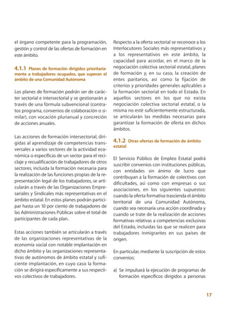 el órgano competente para la programación,          Respecto a la oferta sectorial se reconoce a los
gestión y control de las ofertas de formación en    Interlocutores Sociales más representativos y
este ámbito.                                        a los representativos en este ámbito, la
                                                    capacidad para acordar, en el marco de la
4.1.1 Planes de formación dirigidos prioritaria-    negociación colectiva sectorial estatal, planes
mente a trabajadores ocupados, que superan el       de formación y, en su caso, la creación de
ámbito de una Comunidad Autónoma                    entes paritarios, así como la fijación de
                                                    criterios y prioridades generales aplicables a
Los planes de formación podrán ser de carác-        la formación sectorial en todo el Estado. En
ter sectorial e intersectorial y se gestionarán a   aquellos sectores en los que no exista
través de una fórmula subvencional (contra-         negociación colectiva sectorial estatal, o la
tos programa, convenios de colaboración o si-       misma no esté suficientemente estructurada,
milar), con vocación plurianual y concreción        se articularán las medidas necesarias para
de acciones anuales.                                garantizar la formación de oferta en dichos
                                                    ámbitos.
Las acciones de formación intersectorial, diri-
gidas al aprendizaje de competencias trans-         4.1.2     Otras ofertas de formación de ámbito
                                                    estatal
versales a varios sectores de la actividad eco-
nómica o específicas de un sector para el reci-
                                                    El Servicio Público de Empleo Estatal podrá
claje y recualificación de trabajadores de otros
                                                    suscribir convenios con instituciones públicas,
sectores, incluida la formación necesaria para
                                                    con entidades sin ánimo de lucro que
la realización de las funciones propias de la re-
                                                    contribuyan a la formación de colectivos con
presentación legal de los trabajadores, se arti-    dificultades, así como con empresas o sus
cularán a través de las Organizaciones Empre-       asociaciones, en los siguientes supuestos:
sariales y Sindicales más representativas en el     cuando la oferta formativa trascienda el ámbito
ámbito estatal. En estos planes podrán partici-     territorial de una Comunidad Autónoma,
par hasta un 10 por ciento de trabajadores de       cuando sea necesaria una acción coordinada y
las Administraciones Públicas sobre el total de     cuando se trate de la realización de acciones
participantes de cada plan.                         formativas relativas a competencias exclusivas
                                                    del Estado, incluidas las que se realicen para
Estas acciones también se articularán a través      trabajadores inmigrantes en sus países de
de las organizaciones representativas de la         origen.
economía social con notable implantación en
dicho ámbito y las organizaciones representa-       En particular, mediante la suscripción de estos
tivas de autónomos de ámbito estatal y sufi-        convenios:
ciente implantación, en cuyo caso la forma-
ción se dirigirá específicamente a sus respecti-    a) Se impulsará la ejecución de programas de
vos colectivos de trabajadores.                        formación específicos dirigidos a personas


                                                                                                       17
 