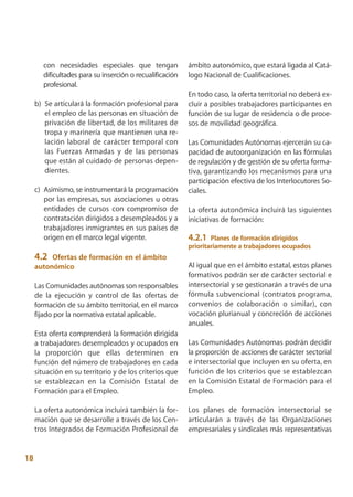 con necesidades especiales que tengan              ámbito autonómico, que estará ligada al Catá-
        dificultades para su inserción o recualificación   logo Nacional de Cualificaciones.
        profesional.
                                                           En todo caso, la oferta territorial no deberá ex-
     b) Se articulará la formación profesional para        cluir a posibles trabajadores participantes en
        el empleo de las personas en situación de          función de su lugar de residencia o de proce-
        privación de libertad, de los militares de         sos de movilidad geográfica.
        tropa y marinería que mantienen una re-
        lación laboral de carácter temporal con            Las Comunidades Autónomas ejercerán su ca-
        las Fuerzas Armadas y de las personas              pacidad de autoorganización en las fórmulas
        que están al cuidado de personas depen-            de regulación y de gestión de su oferta forma-
        dientes.                                           tiva, garantizando los mecanismos para una
                                                           participación efectiva de los Interlocutores So-
     c) Asimismo, se instrumentará la programación         ciales.
        por las empresas, sus asociaciones u otras
        entidades de cursos con compromiso de              La oferta autonómica incluirá las siguientes
        contratación dirigidos a desempleados y a          iniciativas de formación:
        trabajadores inmigrantes en sus países de
        origen en el marco legal vigente.                  4.2.1 Planes de formación dirigidos
                                                           prioritariamente a trabajadores ocupados
     4.2  Ofertas de formación en el ámbito
     autonómico                                            Al igual que en el ámbito estatal, estos planes
                                                           formativos podrán ser de carácter sectorial e
     Las Comunidades autónomas son responsables            intersectorial y se gestionarán a través de una
     de la ejecución y control de las ofertas de           fórmula subvencional (contratos programa,
     formación de su ámbito territorial, en el marco       convenios de colaboración o similar), con
     fijado por la normativa estatal aplicable.            vocación plurianual y concreción de acciones
                                                           anuales.
     Esta oferta comprenderá la formación dirigida
     a trabajadores desempleados y ocupados en             Las Comunidades Autónomas podrán decidir
     la proporción que ellas determinen en                 la proporción de acciones de carácter sectorial
     función del número de trabajadores en cada            e intersectorial que incluyen en su oferta, en
     situación en su territorio y de los criterios que     función de los criterios que se establezcan
     se establezcan en la Comisión Estatal de              en la Comisión Estatal de Formación para el
     Formación para el Empleo.                             Empleo.

     La oferta autonómica incluirá también la for-         Los planes de formación intersectorial se
     mación que se desarrolle a través de los Cen-         articularán a través de las Organizaciones
     tros Integrados de Formación Profesional de           empresariales y sindicales más representativas


18
 