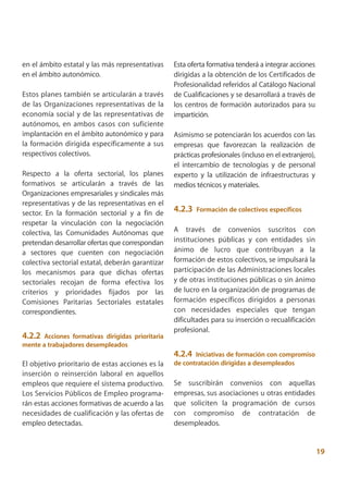 en el ámbito estatal y las más representativas    Esta oferta formativa tenderá a integrar acciones
en el ámbito autonómico.                          dirigidas a la obtención de los Certificados de
                                                  Profesionalidad referidos al Catálogo Nacional
Estos planes también se articularán a través      de Cualificaciones y se desarrollará a través de
de las Organizaciones representativas de la       los centros de formación autorizados para su
economía social y de las representativas de       impartición.
autónomos, en ambos casos con suficiente
implantación en el ámbito autonómico y para       Asimismo se potenciarán los acuerdos con las
la formación dirigida específicamente a sus       empresas que favorezcan la realización de
respectivos colectivos.                           prácticas profesionales (incluso en el extranjero),
                                                  el intercambio de tecnologías y de personal
Respecto a la oferta sectorial, los planes        experto y la utilización de infraestructuras y
formativos se articularán a través de las         medios técnicos y materiales.
Organizaciones empresariales y sindicales más
representativas y de las representativas en el
sector. En la formación sectorial y a fin de      4.2.3   Formación de colectivos específicos
respetar la vinculación con la negociación
colectiva, las Comunidades Autónomas que          A través de convenios suscritos con
pretendan desarrollar ofertas que correspondan    instituciones públicas y con entidades sin
a sectores que cuenten con negociación            ánimo de lucro que contribuyan a la
colectiva sectorial estatal, deberán garantizar   formación de estos colectivos, se impulsará la
los mecanismos para que dichas ofertas            participación de las Administraciones locales
sectoriales recojan de forma efectiva los         y de otras instituciones públicas o sin ánimo
criterios y prioridades fijados por las           de lucro en la organización de programas de
Comisiones Paritarias Sectoriales estatales       formación específicos dirigidos a personas
correspondientes.                                 con necesidades especiales que tengan
                                                  dificultades para su inserción o recualificación
                                                  profesional.
4.2.2 Acciones formativas dirigidas prioritaria
mente a trabajadores desempleados
                                                  4.2.4 Iniciativas de formación con compromiso
El objetivo prioritario de estas acciones es la   de contratación dirigidas a desempleados
inserción o reinserción laboral en aquellos
empleos que requiere el sistema productivo.       Se suscribirán convenios con aquellas
Los Servicios Públicos de Empleo programa-        empresas, sus asociaciones u otras entidades
rán estas acciones formativas de acuerdo a las    que soliciten la programación de cursos
necesidades de cualificación y las ofertas de     con compromiso de contratación de
empleo detectadas.                                desempleados.


                                                                                                        19
 