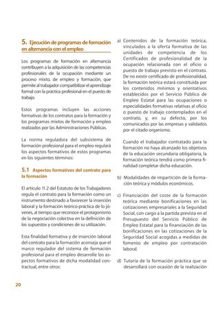 5.  Ejecución de programas de formación               a) Contenidos de la formación teórica,
                                                              vinculados a la oferta formativa de las
     en alternancia con el empleo
                                                              unidades de competencia de los
                                                              Certificados de profesionalidad de la
     Los programas de formación en alternancia
                                                              ocupación relacionada con el oficio o
     contribuyen a la adquisición de las competencias
                                                              puesto de trabajo previsto en el contrato.
     profesionales de la ocupación mediante un
                                                              De no existir certificado de profesionalidad,
     proceso mixto, de empleo y formación, que
                                                              la formación teórica estará constituida por
     permite al trabajador compatibilizar el aprendizaje
                                                              los contenidos mínimos y orientativos
     formal con la práctica profesional en el puesto de
                                                              establecidos por el Servicio Público de
     trabajo.
                                                              Empleo Estatal para las ocupaciones o
                                                              especialidades formativas relativas al oficio
     Estos programas incluyen las acciones
                                                              o puesto de trabajo contemplados en el
     formativas de los contratos para la formación y
                                                              contrato, y, en su defecto, por los
     los programas mixtos de formación y empleo
                                                              comunicados por las empresas y validados
     realizados por las Administraciones Públicas.            por el citado organismo.

     La norma reguladora del subsistema de                    Cuando el trabajador contratado para la
     formación profesional para el empleo regulará            formación no haya alcanzado los objetivos
     los aspectos formativos de estos programas               de la educación secundaria obligatoria, la
     en los siguientes términos:                              formación teórica tendrá como primera fi-
                                                              nalidad completar dicha educación.
     5.1   Aspectos formativos del contrato para
     la formación                                          b) Modalidades de impartición de la forma-
                                                              ción teórica y módulos económicos.
     El artículo 11.2 del Estatuto de los Trabajadores
     regula el contrato para la formación como un          c) Financiación del coste de la formación
     instrumento destinado a favorecer la inserción           teórica mediante bonificaciones en las
     laboral y la formación teórico-práctica de lo jó-        cotizaciones empresariales a la Seguridad
     venes, al tiempo que reconoce el protagonismo            Social, con cargo a la partida prevista en el
     de la negociación colectiva en la definición de          Presupuesto del Servicio Público de
     los supuestos y condiciones de su utilización.           Empleo Estatal para la financiación de las
                                                              bonificaciones en las cotizaciones de la
     Esta finalidad formativa y de inserción laboral          Seguridad Social acogidas a medidas de
     del contrato para la formación aconseja que el           fomento de empleo por contratación
     marco regulador del sistema de formación                 laboral.
     profesional para el empleo desarrolle los as-
     pectos formativos de dicha modalidad con-             d) Tutoría de la formación práctica que se
     tractual, entre otros:                                   desarrollará con ocasión de la realización


20
 