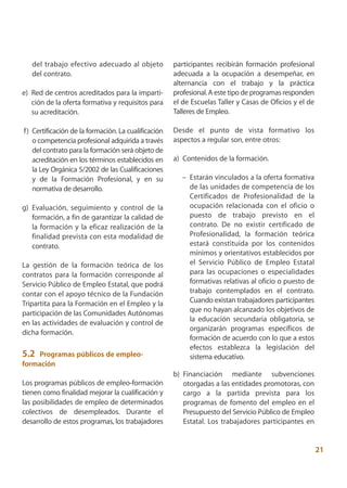del trabajo efectivo adecuado al objeto           participantes recibirán formación profesional
   del contrato.                                     adecuada a la ocupación a desempeñar, en
                                                     alternancia con el trabajo y la práctica
e) Red de centros acreditados para la imparti-       profesional. A este tipo de programas responden
   ción de la oferta formativa y requisitos para     el de Escuelas Taller y Casas de Oficios y el de
   su acreditación.                                  Talleres de Empleo.

f) Certificación de la formación. La cualificación   Desde el punto de vista formativo los
   o competencia profesional adquirida a través      aspectos a regular son, entre otros:
   del contrato para la formación será objeto de
   acreditación en los términos establecidos en      a) Contenidos de la formación.
   la Ley Orgánica 5/2002 de las Cualificaciones
   y de la Formación Profesional, y en su               – Estarán vinculados a la oferta formativa
   normativa de desarrollo.                               de las unidades de competencia de los
                                                          Certificados de Profesionalidad de la
g) Evaluación, seguimiento y control de la                ocupación relacionada con el oficio o
   formación, a fin de garantizar la calidad de           puesto de trabajo previsto en el
   la formación y la eficaz realización de la             contrato. De no existir certificado de
   finalidad prevista con esta modalidad de               Profesionalidad, la formación teórica
   contrato.                                              estará constituida por los contenidos
                                                          mínimos y orientativos establecidos por
La gestión de la formación teórica de los                 el Servicio Público de Empleo Estatal
contratos para la formación corresponde al                para las ocupaciones o especialidades
Servicio Público de Empleo Estatal, que podrá             formativas relativas al oficio o puesto de
contar con el apoyo técnico de la Fundación               trabajo contemplados en el contrato.
Tripartita para la Formación en el Empleo y la            Cuando existan trabajadores participantes
participación de las Comunidades Autónomas                que no hayan alcanzado los objetivos de
                                                          la educación secundaria obligatoria, se
en las actividades de evaluación y control de
                                                          organizarán programas específicos de
dicha formación.
                                                          formación de acuerdo con lo que a estos
                                                          efectos establezca la legislación del
5.2  Programas públicos de empleo-                        sistema educativo.
formación
                                                     b) Financiación mediante subvenciones
Los programas públicos de empleo-formación              otorgadas a las entidades promotoras, con
tienen como finalidad mejorar la cualificación y        cargo a la partida prevista para los
las posibilidades de empleo de determinados             programas de fomento del empleo en el
colectivos de desempleados. Durante el                  Presupuesto del Servicio Público de Empleo
desarrollo de estos programas, los trabajadores         Estatal. Los trabajadores participantes en


                                                                                                        21
 