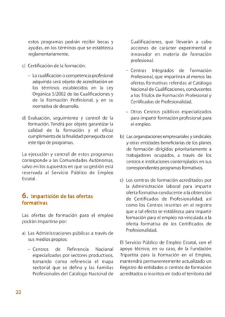estos programas podrán recibir becas y            Cualificaciones, que llevarán a cabo
          ayudas, en los términos que se establezca         acciones de carácter experimental e
          reglamentariamente.                               innovador en materia de formación
                                                            profesional.
     c) Certificación de la formación.
                                                          – Centros Integrados de Formación
        – La cualificación o competencia profesional        Profesional, que impartirán al menos las
          adquirida será objeto de acreditación en          ofertas formativas referidas al Catálogo
          los términos establecidos en la Ley               Nacional de Cualificaciones, conducentes
          Orgánica 5/2002 de las Cualificaciones y          a los Títulos de Formación Profesional y
          de la Formación Profesional, y en su              Certificados de Profesionalidad.
          normativa de desarrollo.
                                                          – Otros Centros públicos especializados
     d) Evaluación, seguimiento y control de la             para impartir formación profesional para
        formación. Tendrá por objeto garantizar la          el empleo.
        calidad de la formación y el eficaz
        cumplimiento de la finalidad perseguida con    b) Las organizaciones empresariales y sindicales
        este tipo de programas.                           y otras entidades beneficiarias de los planes
                                                          de formación dirigidos prioritariamente a
     La ejecución y control de estos programas            trabajadores ocupados, a través de los
     corresponde a las Comunidades Autónomas,             centros e instituciones contemplados en sus
     salvo en los supuestos en que su gestión está        correspondientes programas formativos.
     reservada al Servicio Público de Empleo
     Estatal.                                          c) Los centros de formación acreditados por
                                                          la Administración laboral para impartir
                                                          oferta formativa conducente a la obtención
     6. Impartición de las ofertas                        de Certificados de Profesionalidad, así
     formativas                                           como los Centros inscritos en el registro
                                                          que a tal efecto se establezca para impartir
     Las ofertas de formación para el empleo              formación para el empleo no vinculada a la
     podrán impartirse por:                               oferta formativa de los Certificados de
                                                          Profesionalidad.
     a) Las Administraciones públicas a través de
        sus medios propios:
                                                       El Servicio Público de Empleo Estatal, con el
        – Centros de Referencia Nacional               apoyo técnico, en su caso, de la Fundación
          especializados por sectores productivos,     Tripartita para la Formación en el Empleo,
          tomando como referencia el mapa              mantendrá permanentemente actualizado un
          sectorial que se defina y las Familias       Registro de entidades o centros de formación
          Profesionales del Catálogo Nacional de       acreditados o inscritos en todo el territorio del


22
 