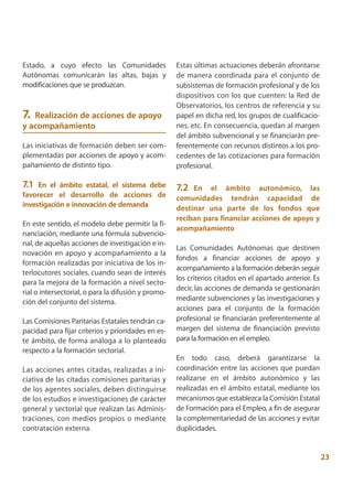 Estado, a cuyo efecto las Comunidades                Estas últimas actuaciones deberán afrontarse
Autónomas comunicarán las altas, bajas y             de manera coordinada para el conjunto de
modificaciones que se produzcan.                     subsistemas de formación profesional y de los
                                                     dispositivos con los que cuenten: la Red de
                                                     Observatorios, los centros de referencia y su
7. Realización de acciones de apoyo                  papel en dicha red, los grupos de cualificacio-
y acompañamiento                                     nes, etc. En consecuencia, quedan al margen
                                                     del ámbito subvencional y se financiarán pre-
Las iniciativas de formación deben ser com-          ferentemente con recursos distintos a los pro-
plementadas por acciones de apoyo y acom-            cedentes de las cotizaciones para formación
pañamiento de distinto tipo.                         profesional.

7.1 En el ámbito estatal, el sistema debe            7.2 En el ámbito autonómico, las
favorecer el desarrollo de acciones de               comunidades tendrán capacidad de
investigación e innovación de demanda                destinar una parte de los fondos que
                                                     reciban para financiar acciones de apoyo y
En este sentido, el modelo debe permitir la fi-
                                                     acompañamiento
nanciación, mediante una fórmula subvencio-
nal, de aquellas acciones de investigación e in-
                                                     Las Comunidades Autónomas que destinen
novación en apoyo y acompañamiento a la
                                                     fondos a financiar acciones de apoyo y
formación realizadas por iniciativa de los in-
                                                     acompañamiento a la formación deberán seguir
terlocutores sociales, cuando sean de interés
                                                     los criterios citados en el apartado anterior. Es
para la mejora de la formación a nivel secto-
                                                     decir, las acciones de demanda se gestionarán
rial o intersectorial, o para la difusión y promo-
ción del conjunto del sistema.                       mediante subvenciones y las investigaciones y
                                                     acciones para el conjunto de la formación
Las Comisiones Paritarias Estatales tendrán ca-      profesional se financiarán preferentemente al
pacidad para fijar criterios y prioridades en es-    margen del sistema de financiación previsto
te ámbito, de forma análoga a lo planteado           para la formación en el empleo.
respecto a la formación sectorial.
                                                     En todo caso, deberá garantizarse la
Las acciones antes citadas, realizadas a ini-        coordinación entre las acciones que puedan
ciativa de las citadas comisiones paritarias y       realizarse en el ámbito autonómico y las
de los agentes sociales, deben distinguirse          realizadas en el ámbito estatal, mediante los
de los estudios e investigaciones de carácter        mecanismos que establezca la Comisión Estatal
general y sectorial que realizan las Adminis-        de Formación para el Empleo, a fin de asegurar
traciones, con medios propios o mediante             la complementariedad de las acciones y evitar
contratación externa.                                duplicidades.


                                                                                                         23
 