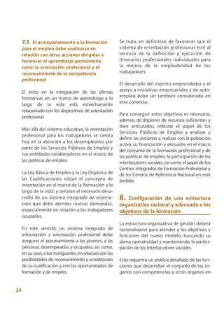 7.3  El acompañamiento a la formación                Se trata, en definitiva, de favorecer que el
     para el empleo debe analizarse en                    sistema de orientación profesional esté al
     relación con otras acciones dirigidas a              servicio de la definición y ejecución de
     favorecer el aprendizaje permanente,                 itinerarios profesionales individuales para
     como la orientación profesional o el                 la mejora de la empleabilidad de los
     reconocimiento de la competencia                     trabajadores.
     profesional
                                                          El desarrollo del espíritu emprendedor y el
     El éxito en la integración de las ofertas            apoyo a iniciativas empresariales y de auto-
     formativas en un marco de aprendizaje a lo           empleo debe ser también considerado en
                                                          este contexto.
     largo de la vida está estrechamente
     relacionado con los dispositivos de orientación
                                                          Para conseguir estos objetivos es necesario,
     profesional.
                                                          además de disponer de recursos suficientes y
                                                          bien articulados, reforzar el papel de los
     Más allá del sistema educativo, la orientación
                                                          Servicios Públicos de Empleo y analizar y
     profesional para los trabajadores se centra
                                                          definir las acciones a realizar con la población
     hoy en la atención a los desempleados por
                                                          activa, su financiación y encuadre en el marco
     parte de los Servicios Públicos de Empleo y
                                                          del conjunto de la formación profesional y de
     sus entidades colaboradoras en el marco de           las políticas de empleo, la participación de los
     las políticas de empleo.                             interlocutores sociales, así como el papel de los
                                                          Centros Integrados de Formación Profesional y
     La Ley Básica de Empleo y la Ley Orgánica de         de los Centros de Referencia Nacional en este
     las Cualificaciones sitúan el concepto de            ámbito.
     orientación en el marco de la ‘formación a lo
     largo de la vida’, y señalan el necesario desa-
     rrollo de un sistema integrado de orienta-           8. Configuración de una estructura
     ción que debe atender nuevas demandas,               organizativa racional y adecuada a los
     especialmente en relación a los trabajadores         objetivos de la formación
     ocupados.
                                                          La estructura organizativa de gestión deberá
     En este sentido, un sistema integrado de             racionalizarse para atender a los objetivos y
     información y orientación profesional debe           funciones del nuevo modelo, buscando su
     asegurar el asesoramiento a los jóvenes, a las       plena operatividad y manteniendo la partici-
     personas desempleadas y ocupadas, así como,          pación de los Interlocutores sociales.
     en su caso, a los inmigrantes, en relación con las
     posibilidades de reconocimiento y acreditación       Esto requerirá un análisis detallado de las fun-
     de su cualificación y con las oportunidades de       ciones que desarrollan el conjunto de los ór-
     formación y de empleo.                               ganos con competencias y otros órganos en


24
 